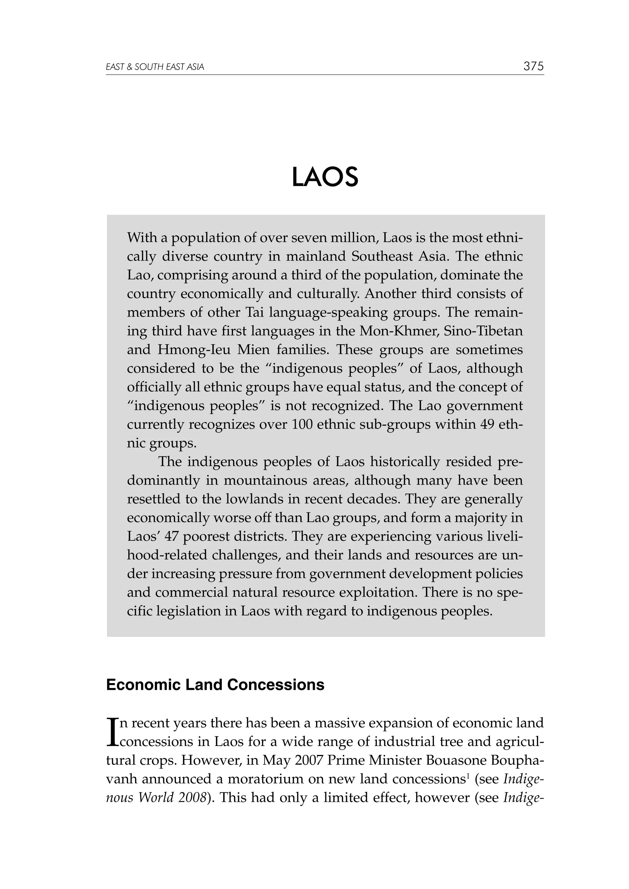 375

EAST  SOUTH EAST ASIA

LAOS
With a population of over seven million, Laos is the most ethnically diverse country in mainland Southeast Asia. The ethnic
Lao, comprising around a third of the population, dominate the
country economically and culturally. Another third consists of
members of other Tai language-speaking groups. The remaining third have first languages in the Mon-Khmer, Sino-Tibetan
and Hmong-Ieu Mien families. These groups are sometimes
considered to be the “indigenous peoples” of Laos, although
officially all ethnic groups have equal status, and the concept of
“indigenous peoples” is not recognized. The Lao government
currently recognizes over 100 ethnic sub-groups within 49 ethnic groups.
	
The indigenous peoples of Laos historically resided predominantly in mountainous areas, although many have been
resettled to the lowlands in recent decades. They are generally
economically worse off than Lao groups, and form a majority in
Laos’ 47 poorest districts. They are experiencing various livelihood-related challenges, and their lands and resources are under increasing pressure from government development policies
and commercial natural resource exploitation. There is no specific legislation in Laos with regard to indigenous peoples.

Economic Land Concessions

I

n recent years there has been a massive expansion of economic land
concessions in Laos for a wide range of industrial tree and agricultural crops. However, in May 2007 Prime Minister Bouasone Bouphavanh announced a moratorium on new land concessions1 (see Indigenous World 2008). This had only a limited effect, however (see Indige-

 
