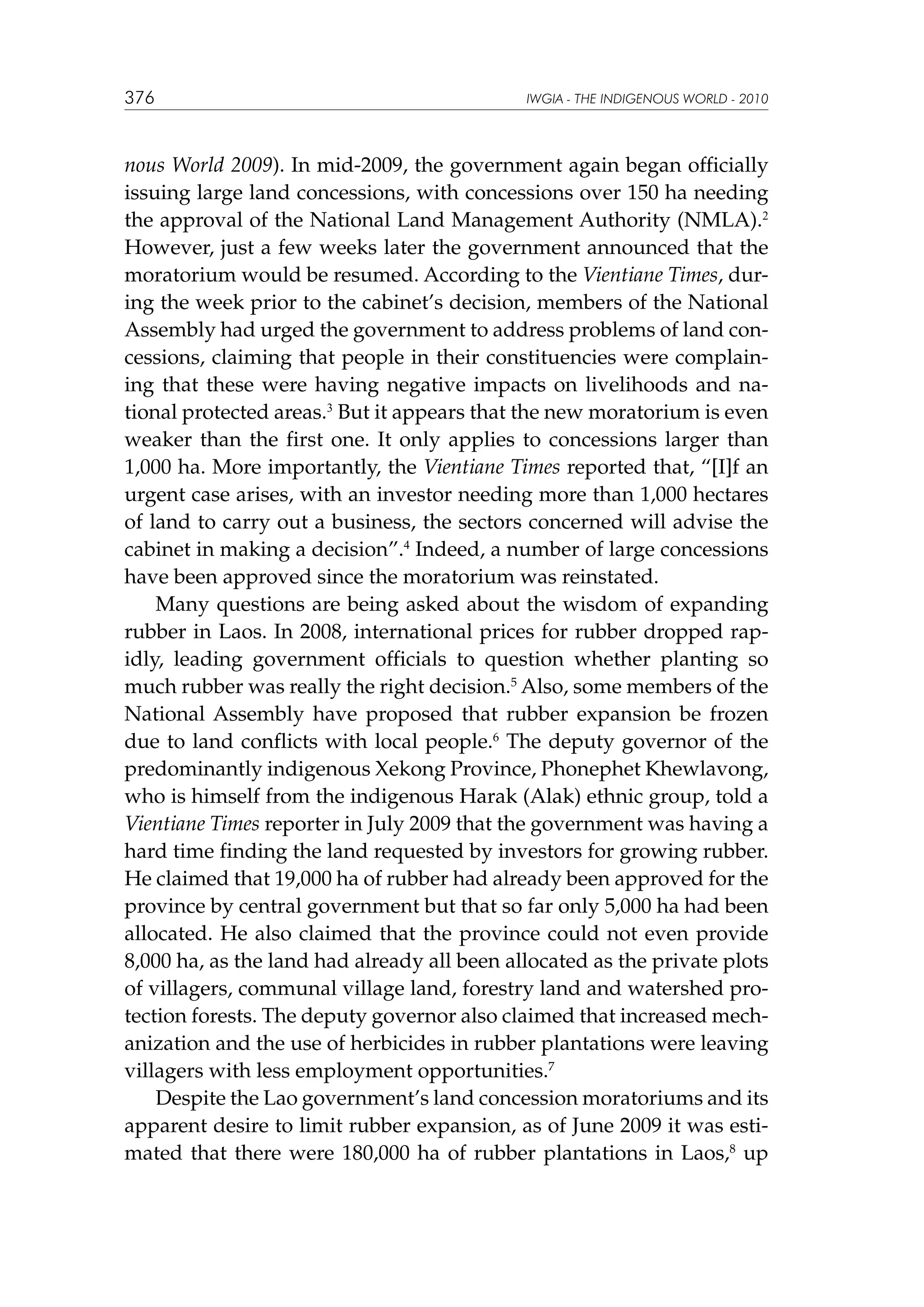 376

IWGIA - THE INDIGENOUS WORLD - 2010

nous World 2009). In mid-2009, the government again began officially
issuing large land concessions, with concessions over 150 ha needing
the approval of the National Land Management Authority (NMLA).2
However, just a few weeks later the government announced that the
moratorium would be resumed. According to the Vientiane Times, during the week prior to the cabinet’s decision, members of the National
Assembly had urged the government to address problems of land concessions, claiming that people in their constituencies were complaining that these were having negative impacts on livelihoods and national protected areas.3 But it appears that the new moratorium is even
weaker than the first one. It only applies to concessions larger than
1,000 ha. More importantly, the Vientiane Times reported that, “[I]f an
urgent case arises, with an investor needing more than 1,000 hectares
of land to carry out a business, the sectors concerned will advise the
cabinet in making a decision”.4 Indeed, a number of large concessions
have been approved since the moratorium was reinstated.
Many questions are being asked about the wisdom of expanding
rubber in Laos. In 2008, international prices for rubber dropped rapidly, leading government officials to question whether planting so
much rubber was really the right decision.5 Also, some members of the
National Assembly have proposed that rubber expansion be frozen
due to land conflicts with local people.6 The deputy governor of the
predominantly indigenous Xekong Province, Phonephet Khewlavong,
who is himself from the indigenous Harak (Alak) ethnic group, told a
Vientiane Times reporter in July 2009 that the government was having a
hard time finding the land requested by investors for growing rubber.
He claimed that 19,000 ha of rubber had already been approved for the
province by central government but that so far only 5,000 ha had been
allocated. He also claimed that the province could not even provide
8,000 ha, as the land had already all been allocated as the private plots
of villagers, communal village land, forestry land and watershed protection forests. The deputy governor also claimed that increased mechanization and the use of herbicides in rubber plantations were leaving
villagers with less employment opportunities.7	
Despite the Lao government’s land concession moratoriums and its
apparent desire to limit rubber expansion, as of June 2009 it was estimated that there were 180,000 ha of rubber plantations in Laos,8 up

 