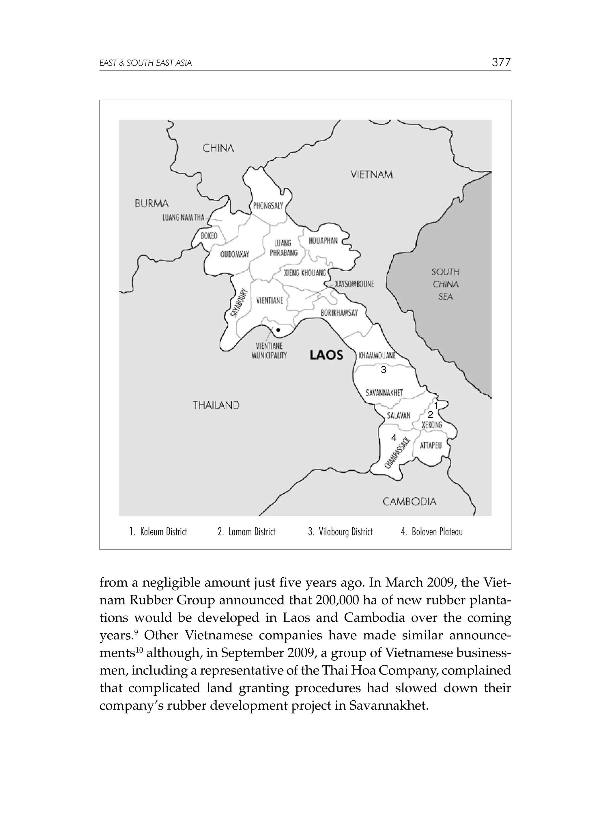 377

EAST  SOUTH EAST ASIA

3

2

1

4

1. Kaleum District

2. Lamam District

3. Vilabourg District

4. Bolaven Plateau

from a negligible amount just five years ago. In March 2009, the Vietnam Rubber Group announced that 200,000 ha of new rubber plantations would be developed in Laos and Cambodia over the coming
years.9 Other Vietnamese companies have made similar announcements10 although, in September 2009, a group of Vietnamese businessmen, including a representative of the Thai Hoa Company, complained
that complicated land granting procedures had slowed down their
company’s rubber development project in Savannakhet.

 