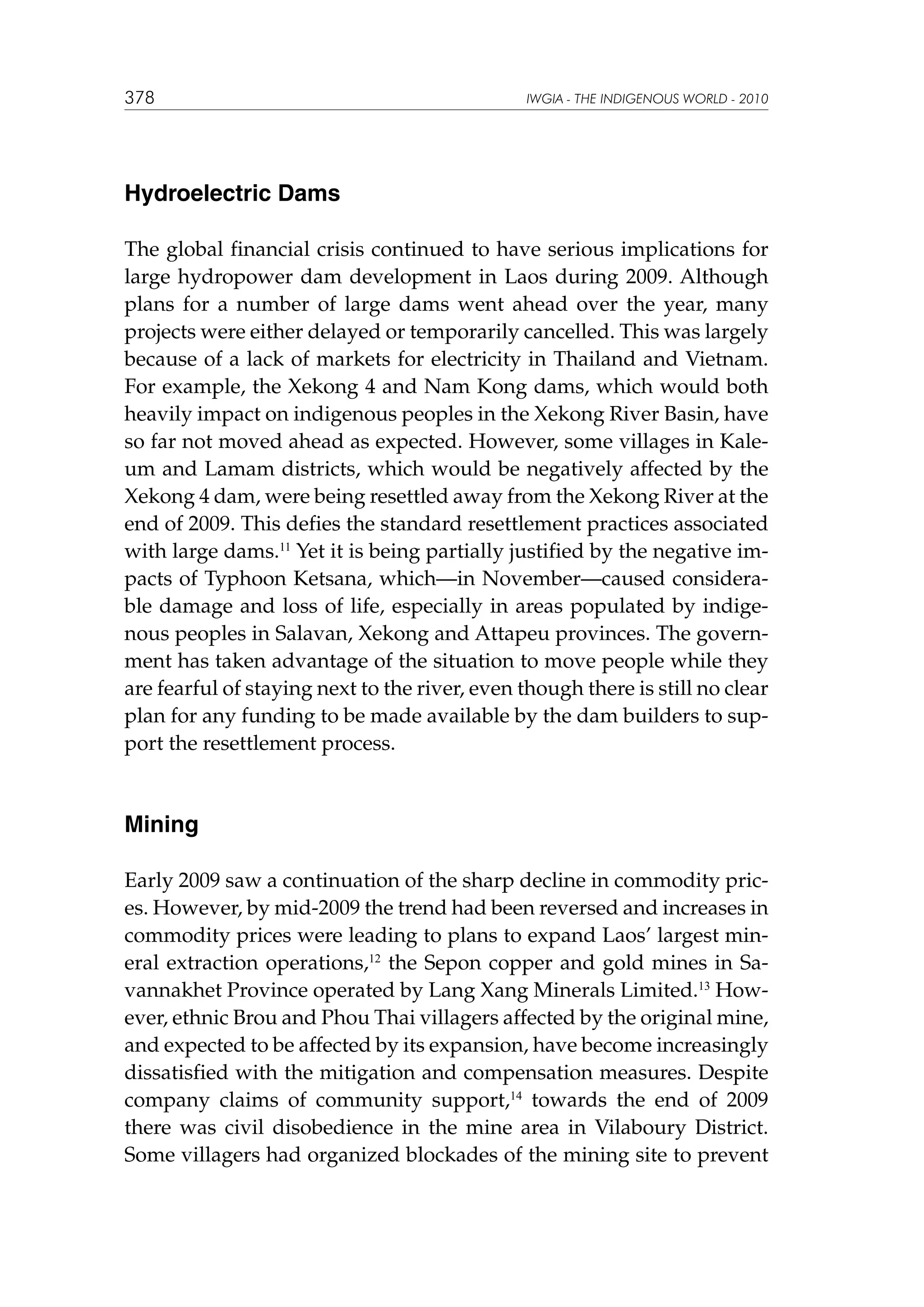 378

IWGIA - THE INDIGENOUS WORLD - 2010

Hydroelectric Dams
The global financial crisis continued to have serious implications for
large hydropower dam development in Laos during 2009. Although
plans for a number of large dams went ahead over the year, many
projects were either delayed or temporarily cancelled. This was largely
because of a lack of markets for electricity in Thailand and Vietnam.
For example, the Xekong 4 and Nam Kong dams, which would both
heavily impact on indigenous peoples in the Xekong River Basin, have
so far not moved ahead as expected. However, some villages in Kaleum and Lamam districts, which would be negatively affected by the
Xekong 4 dam, were being resettled away from the Xekong River at the
end of 2009. This defies the standard resettlement practices associated
with large dams.11 Yet it is being partially justified by the negative impacts of Typhoon Ketsana, which—in November—caused considerable damage and loss of life, especially in areas populated by indigenous peoples in Salavan, Xekong and Attapeu provinces. The government has taken advantage of the situation to move people while they
are fearful of staying next to the river, even though there is still no clear
plan for any funding to be made available by the dam builders to support the resettlement process.

Mining
Early 2009 saw a continuation of the sharp decline in commodity prices. However, by mid-2009 the trend had been reversed and increases in
commodity prices were leading to plans to expand Laos’ largest mineral extraction operations,12 the Sepon copper and gold mines in Savannakhet Province operated by Lang Xang Minerals Limited.13 However, ethnic Brou and Phou Thai villagers affected by the original mine,
and expected to be affected by its expansion, have become increasingly
dissatisfied with the mitigation and compensation measures. Despite
company claims of community support,14 towards the end of 2009
there was civil disobedience in the mine area in Vilaboury District.
Some villagers had organized blockades of the mining site to prevent

 
