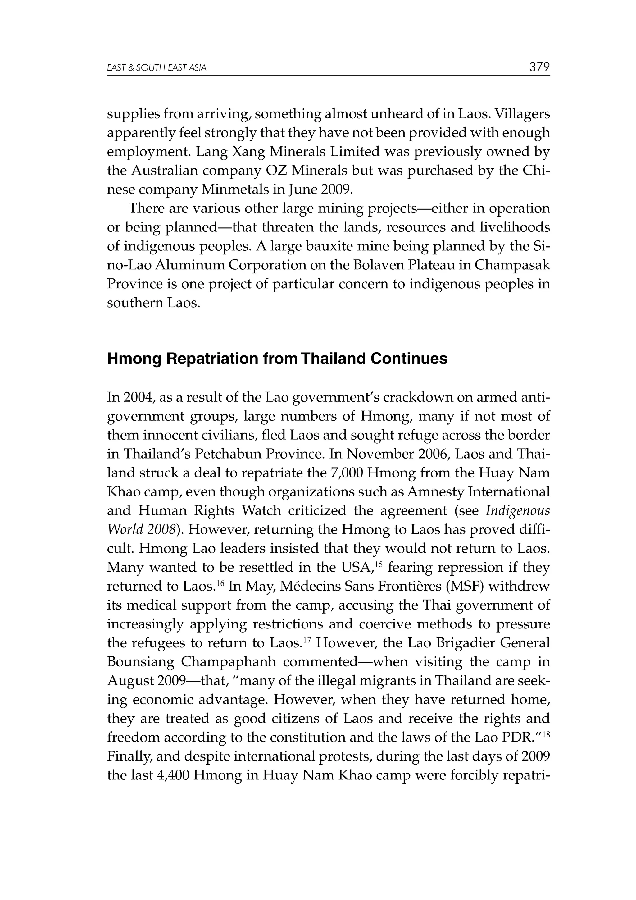 EAST  SOUTH EAST ASIA

379

supplies from arriving, something almost unheard of in Laos. Villagers
apparently feel strongly that they have not been provided with enough
employment. Lang Xang Minerals Limited was previously owned by
the Australian company OZ Minerals but was purchased by the Chinese company Minmetals in June 2009.
	 There are various other large mining projects—either in operation
or being planned—that threaten the lands, resources and livelihoods
of indigenous peoples. A large bauxite mine being planned by the Sino-Lao Aluminum Corporation on the Bolaven Plateau in Champasak
Province is one project of particular concern to indigenous peoples in
southern Laos.

Hmong Repatriation from Thailand Continues
In 2004, as a result of the Lao government’s crackdown on armed antigovernment groups, large numbers of Hmong, many if not most of
them innocent civilians, fled Laos and sought refuge across the border
in Thailand’s Petchabun Province. In November 2006, Laos and Thailand struck a deal to repatriate the 7,000 Hmong from the Huay Nam
Khao camp, even though organizations such as Amnesty International
and Human Rights Watch criticized the agreement (see Indigenous
World 2008). However, returning the Hmong to Laos has proved difficult. Hmong Lao leaders insisted that they would not return to Laos.
Many wanted to be resettled in the USA,15 fearing repression if they
returned to Laos.16 In May, Médecins Sans Frontières (MSF) withdrew
its medical support from the camp, accusing the Thai government of
increasingly applying restrictions and coercive methods to pressure
the refugees to return to Laos.17 However, the Lao Brigadier General
Bounsiang Champaphanh commented—when visiting the camp in
August 2009—that, “many of the illegal migrants in Thailand are seeking economic advantage. However, when they have returned home,
they are treated as good citizens of Laos and receive the rights and
freedom according to the constitution and the laws of the Lao PDR.”18
Finally, and despite international protests, during the last days of 2009
the last 4,400 Hmong in Huay Nam Khao camp were forcibly repatri-

 