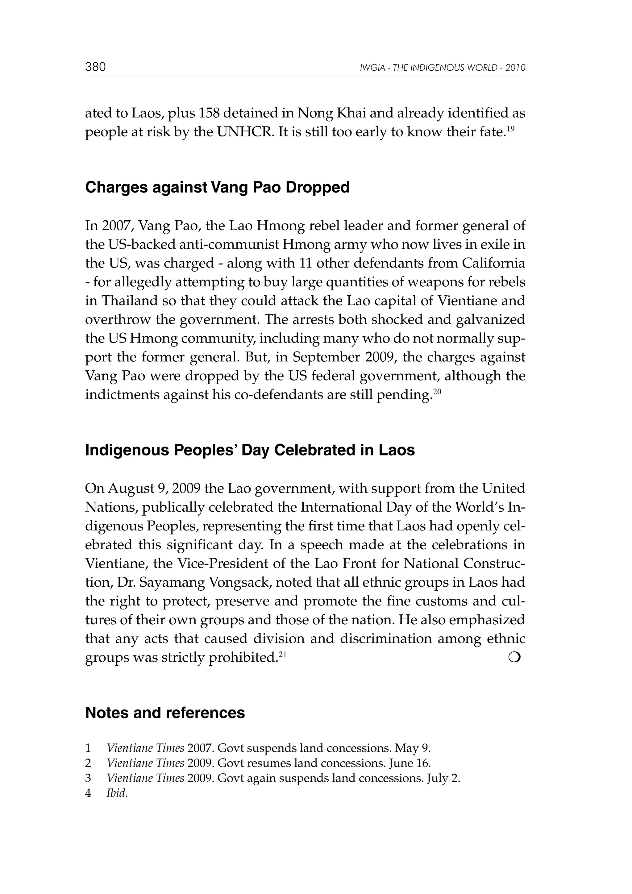 380

IWGIA - THE INDIGENOUS WORLD - 2010

ated to Laos, plus 158 detained in Nong Khai and already identified as
people at risk by the UNHCR. It is still too early to know their fate.19

Charges against Vang Pao Dropped
In 2007, Vang Pao, the Lao Hmong rebel leader and former general of
the US-backed anti-communist Hmong army who now lives in exile in
the US, was charged - along with 11 other defendants from California
- for allegedly attempting to buy large quantities of weapons for rebels
in Thailand so that they could attack the Lao capital of Vientiane and
overthrow the government. The arrests both shocked and galvanized
the US Hmong community, including many who do not normally support the former general. But, in September 2009, the charges against
Vang Pao were dropped by the US federal government, although the
indictments against his co-defendants are still pending.20

Indigenous Peoples’ Day Celebrated in Laos
On August 9, 2009 the Lao government, with support from the United
Nations, publically celebrated the International Day of the World’s Indigenous Peoples, representing the first time that Laos had openly celebrated this significant day. In a speech made at the celebrations in
Vientiane, the Vice-President of the Lao Front for National Construction, Dr. Sayamang Vongsack, noted that all ethnic groups in Laos had
the right to protect, preserve and promote the fine customs and cultures of their own groups and those of the nation. He also emphasized
that any acts that caused division and discrimination among ethnic

groups was strictly prohibited.21

Notes and references
1	
2	
3	
4	

Vientiane Times 2007. Govt suspends land concessions. May 9.
Vientiane Times 2009. Govt resumes land concessions. June 16.
Vientiane Times 2009. Govt again suspends land concessions. July 2.
Ibid.

 