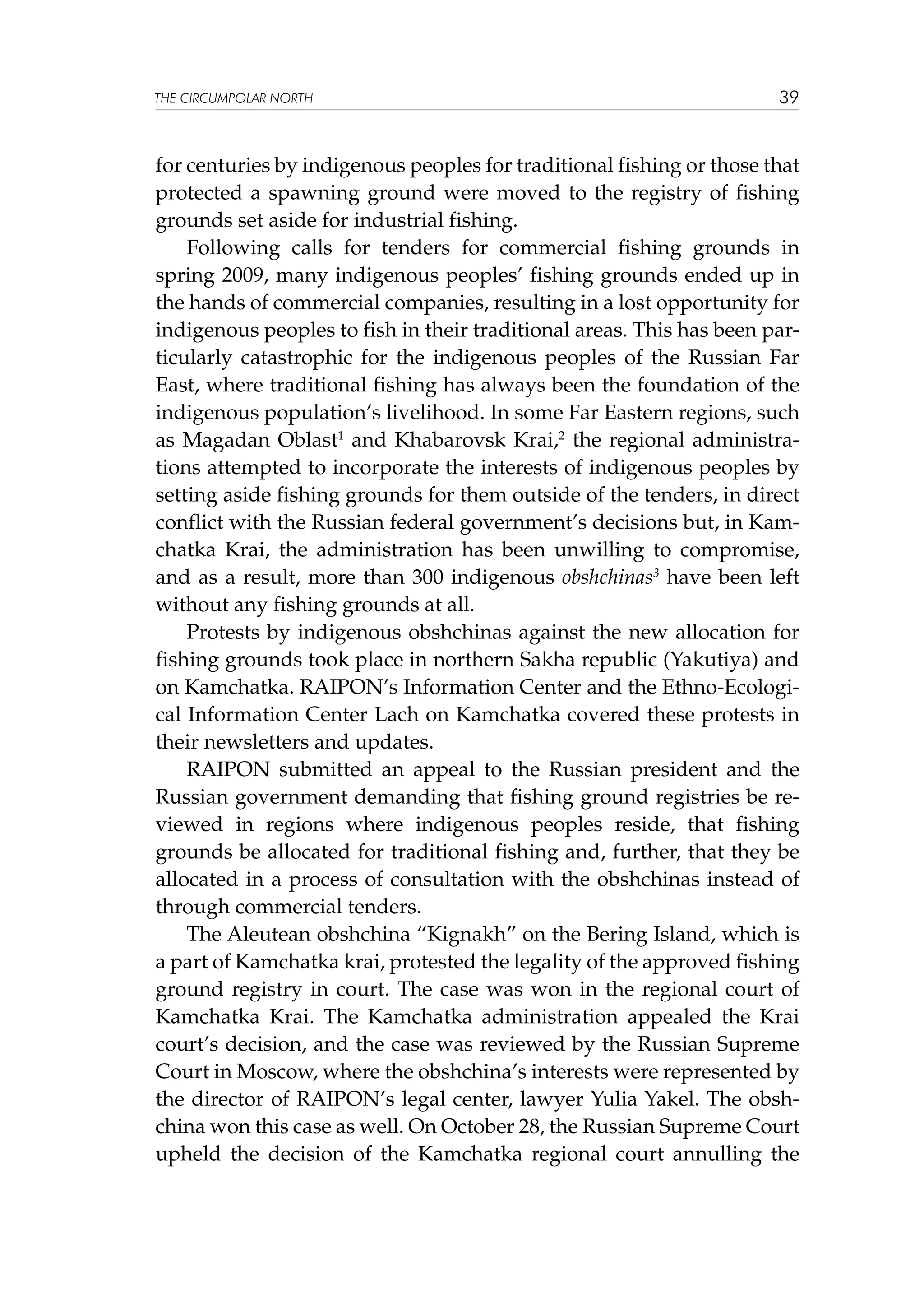 THE CIRCUMPOLAR NORTH

39

for centuries by indigenous peoples for traditional fishing or those that
protected a spawning ground were moved to the registry of fishing
grounds set aside for industrial fishing.
Following calls for tenders for commercial fishing grounds in
spring 2009, many indigenous peoples’ fishing grounds ended up in
the hands of commercial companies, resulting in a lost opportunity for
indigenous peoples to fish in their traditional areas. This has been particularly catastrophic for the indigenous peoples of the Russian Far
East, where traditional fishing has always been the foundation of the
indigenous population’s livelihood. In some Far Eastern regions, such
as Magadan Oblast1 and Khabarovsk Krai,2 the regional administrations attempted to incorporate the interests of indigenous peoples by
setting aside fishing grounds for them outside of the tenders, in direct
conflict with the Russian federal government’s decisions but, in Kamchatka Krai, the administration has been unwilling to compromise,
and as a result, more than 300 indigenous obshchinas3 have been left
without any fishing grounds at all.
Protests by indigenous obshchinas against the new allocation for
fishing grounds took place in northern Sakha republic (Yakutiya) and
on Kamchatka. RAIPON’s Information Center and the Ethno-Ecological Information Center Lach on Kamchatka covered these protests in
their newsletters and updates.
RAIPON submitted an appeal to the Russian president and the
Russian government demanding that fishing ground registries be reviewed in regions where indigenous peoples reside, that fishing
grounds be allocated for traditional fishing and, further, that they be
allocated in a process of consultation with the obshchinas instead of
through commercial tenders.
The Aleutean obshchina “Kignakh” on the Bering Island, which is
a part of Kamchatka krai, protested the legality of the approved fishing
ground registry in court. The case was won in the regional court of
Kamchatka Krai. The Kamchatka administration appealed the Krai
court’s decision, and the case was reviewed by the Russian Supreme
Court in Moscow, where the obshchina’s interests were represented by
the director of RAIPON’s legal center, lawyer Yulia Yakel. The obshchina won this case as well. On October 28, the Russian Supreme Court
upheld the decision of the Kamchatka regional court annulling the

 
