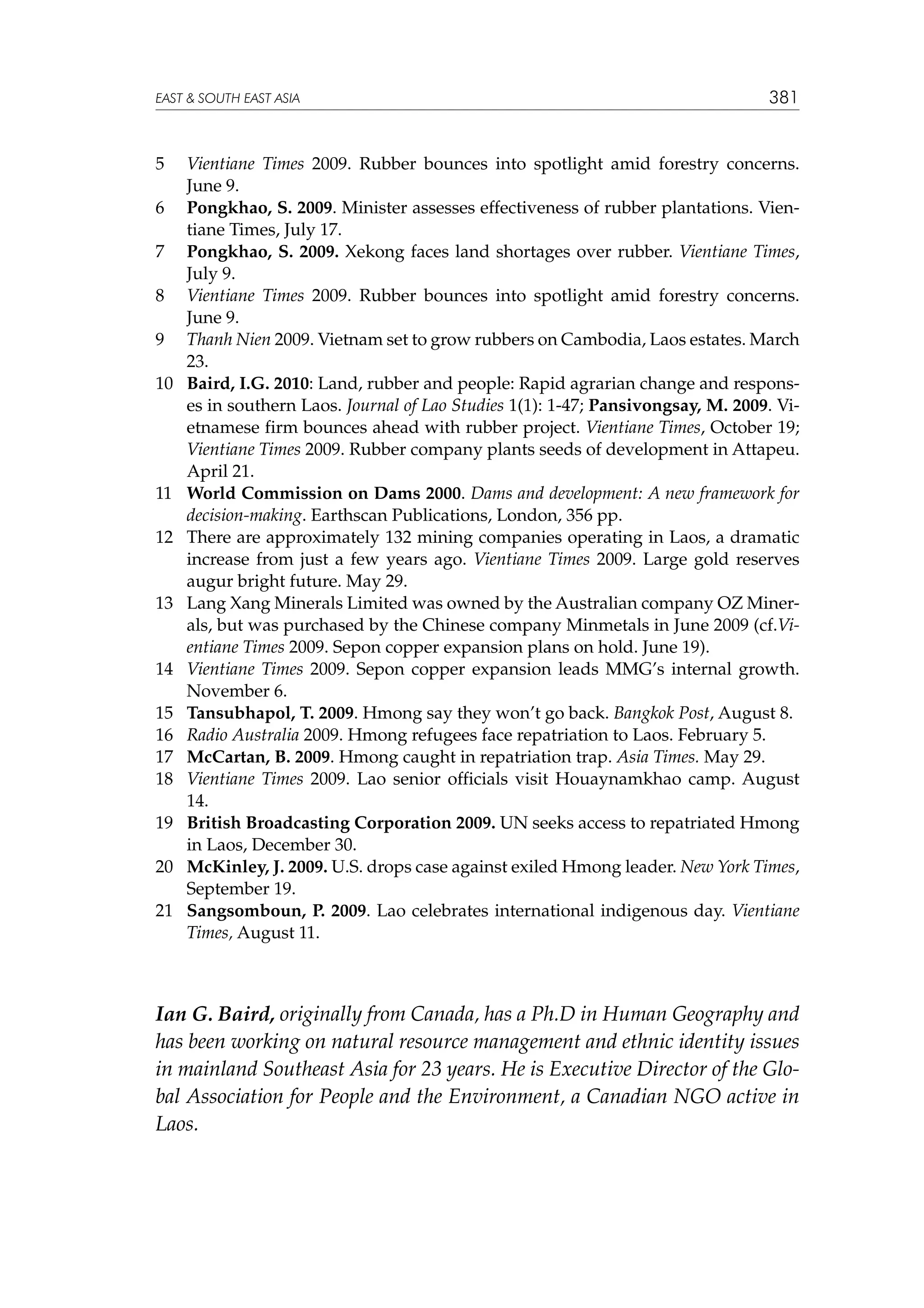 EAST  SOUTH EAST ASIA

5	
6	
7	
8	
9	
10	

11	
12	

13	

14	
15	
16	
17	
18	
19	
20	
21	

381

Vientiane Times 2009. Rubber bounces into spotlight amid forestry concerns.
June 9.
Pongkhao, S. 2009. Minister assesses effectiveness of rubber plantations. Vientiane Times, July 17.
Pongkhao, S. 2009. Xekong faces land shortages over rubber. Vientiane Times,
July 9.
Vientiane Times 2009. Rubber bounces into spotlight amid forestry concerns.
June 9.
Thanh Nien 2009. Vietnam set to grow rubbers on Cambodia, Laos estates. March
23.
Baird, I.G. 2010: Land, rubber and people: Rapid agrarian change and responses in southern Laos. Journal of Lao Studies 1(1): 1-47; Pansivongsay, M. 2009. Vietnamese firm bounces ahead with rubber project. Vientiane Times, October 19;
Vientiane Times 2009. Rubber company plants seeds of development in Attapeu.
April 21.
World Commission on Dams 2000. Dams and development: A new framework for
decision-making. Earthscan Publications, London, 356 pp.
There are approximately 132 mining companies operating in Laos, a dramatic
increase from just a few years ago. Vientiane Times 2009. Large gold reserves
augur bright future. May 29.
Lang Xang Minerals Limited was owned by the Australian company OZ Minerals, but was purchased by the Chinese company Minmetals in June 2009 (cf.Vientiane Times 2009. Sepon copper expansion plans on hold. June 19).
Vientiane Times 2009. Sepon copper expansion leads MMG’s internal growth.
November 6.
Tansubhapol, T. 2009. Hmong say they won’t go back. Bangkok Post, August 8.
Radio Australia 2009. Hmong refugees face repatriation to Laos. February 5.
McCartan, B. 2009. Hmong caught in repatriation trap. Asia Times. May 29.
Vientiane Times 2009. Lao senior officials visit Houaynamkhao camp. August
14.
British Broadcasting Corporation 2009. UN seeks access to repatriated Hmong
in Laos, December 30.
McKinley, J. 2009. U.S. drops case against exiled Hmong leader. New York Times,
September 19.
Sangsomboun, P. 2009. Lao celebrates international indigenous day. Vientiane
Times, August 11.

Ian G. Baird, originally from Canada, has a Ph.D in Human Geography and
has been working on natural resource management and ethnic identity issues
in mainland Southeast Asia for 23 years. He is Executive Director of the Global Association for People and the Environment, a Canadian NGO active in
Laos.

 