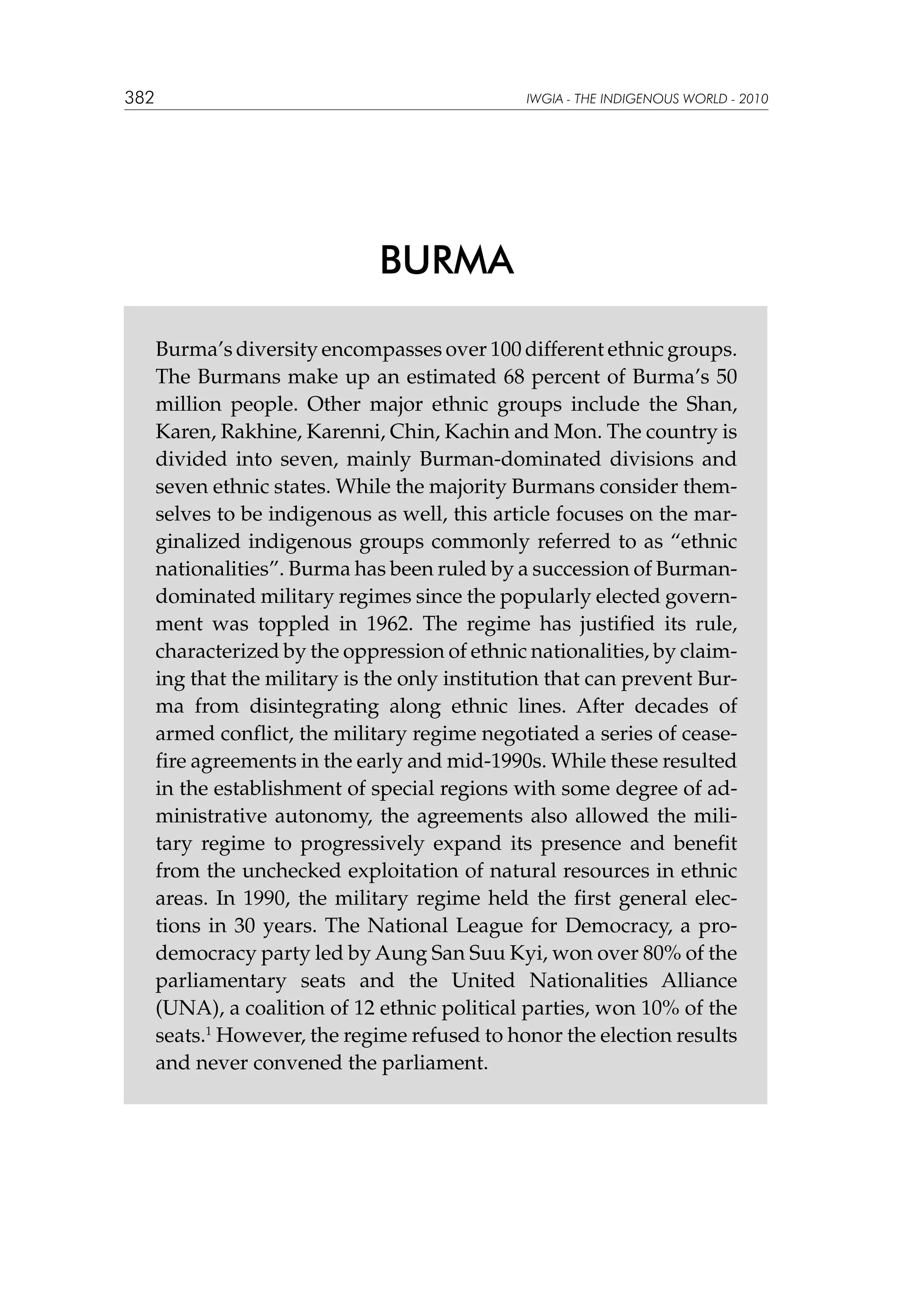 382

IWGIA - THE INDIGENOUS WORLD - 2010

BURMA
Burma’s diversity encompasses over 100 different ethnic groups.
The Burmans make up an estimated 68 percent of Burma’s 50
million people. Other major ethnic groups include the Shan,
Karen, Rakhine, Karenni, Chin, Kachin and Mon. The country is
divided into seven, mainly Burman-dominated divisions and
seven ethnic states. While the majority Burmans consider themselves to be indigenous as well, this article focuses on the marginalized indigenous groups commonly referred to as “ethnic
nationalities”. Burma has been ruled by a succession of Burmandominated military regimes since the popularly elected government was toppled in 1962. The regime has justified its rule,
characterized by the oppression of ethnic nationalities, by claiming that the military is the only institution that can prevent Burma from disintegrating along ethnic lines. After decades of
armed conflict, the military regime negotiated a series of ceasefire agreements in the early and mid-1990s. While these resulted
in the establishment of special regions with some degree of administrative autonomy, the agreements also allowed the military regime to progressively expand its presence and benefit
from the unchecked exploitation of natural resources in ethnic
areas. In 1990, the military regime held the first general elections in 30 years. The National League for Democracy, a prodemocracy party led by Aung San Suu Kyi, won over 80% of the
parliamentary seats and the United Nationalities Alliance
(UNA), a coalition of 12 ethnic political parties, won 10% of the
seats.1 However, the regime refused to honor the election results
and never convened the parliament.

 