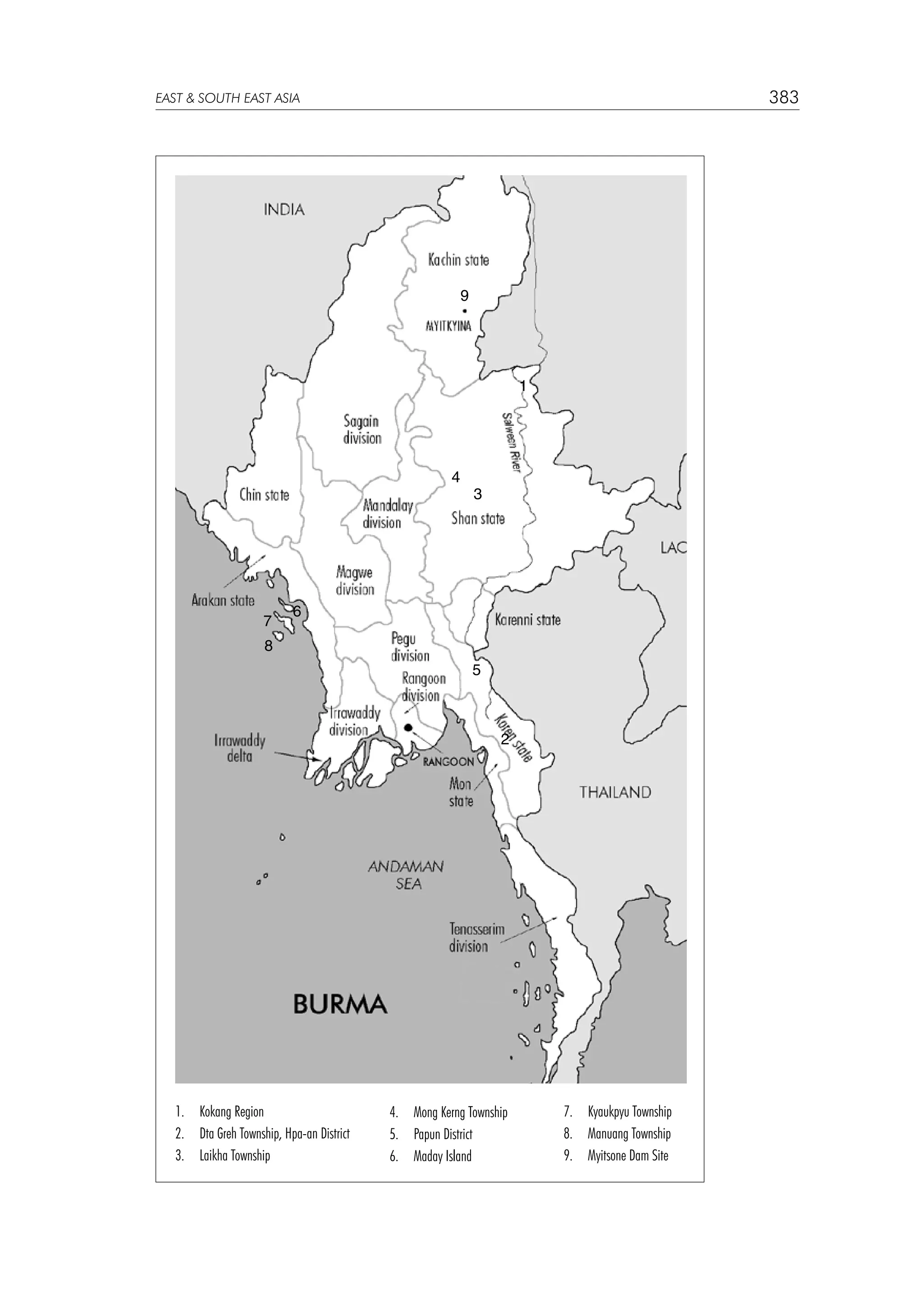 383

EAST  SOUTH EAST ASIA

9

1

4

7

3

6

8
5

2

1. 	 Kokang Region
2.	 Dta Greh Township, Hpa-an District
3.	 Laikha Township

4.	 Mong Kerng Township
5.	 Papun District
6.	 Maday Island

7.	 Kyaukpyu Township
8.	 Manuang Township
9.	 Myitsone Dam Site

 