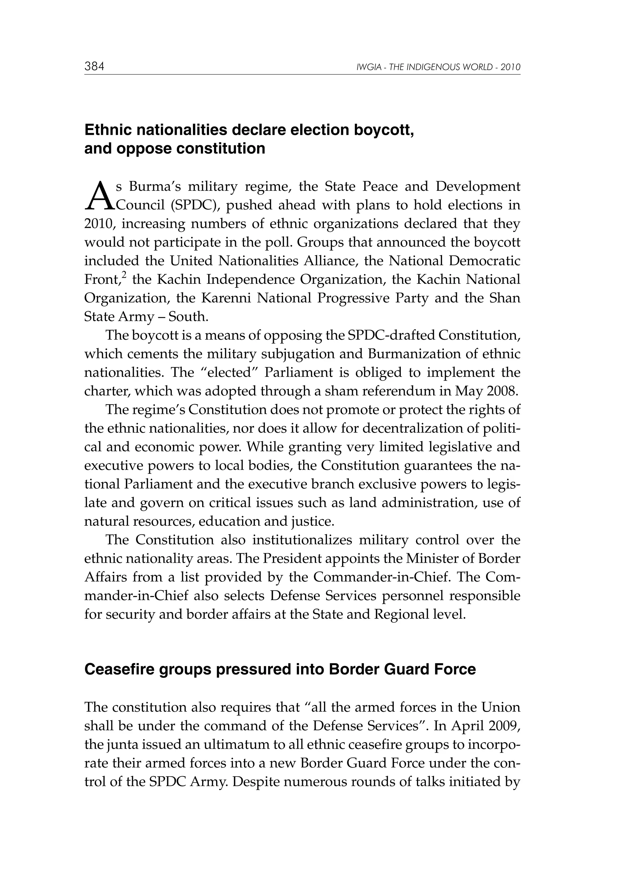 384

IWGIA - THE INDIGENOUS WORLD - 2010

Ethnic nationalities declare election boycott,
and oppose constitution

A

s Burma’s military regime, the State Peace and Development
Council (SPDC), pushed ahead with plans to hold elections in
2010, increasing numbers of ethnic organizations declared that they
would not participate in the poll. Groups that announced the boycott
included the United Nationalities Alliance, the National Democratic
Front,2 the Kachin Independence Organization, the Kachin National
Organization, the Karenni National Progressive Party and the Shan
State Army – South.
The boycott is a means of opposing the SPDC-drafted Constitution,
which cements the military subjugation and Burmanization of ethnic
nationalities. The “elected” Parliament is obliged to implement the
charter, which was adopted through a sham referendum in May 2008.
The regime’s Constitution does not promote or protect the rights of
the ethnic nationalities, nor does it allow for decentralization of political and economic power. While granting very limited legislative and
executive powers to local bodies, the Constitution guarantees the national Parliament and the executive branch exclusive powers to legislate and govern on critical issues such as land administration, use of
natural resources, education and justice.
The Constitution also institutionalizes military control over the
ethnic nationality areas. The President appoints the Minister of Border
Affairs from a list provided by the Commander-in-Chief. The Commander-in-Chief also selects Defense Services personnel responsible
for security and border affairs at the State and Regional level.

Ceasefire groups pressured into Border Guard Force
The constitution also requires that “all the armed forces in the Union
shall be under the command of the Defense Services”. In April 2009,
the junta issued an ultimatum to all ethnic ceasefire groups to incorporate their armed forces into a new Border Guard Force under the control of the SPDC Army. Despite numerous rounds of talks initiated by

 