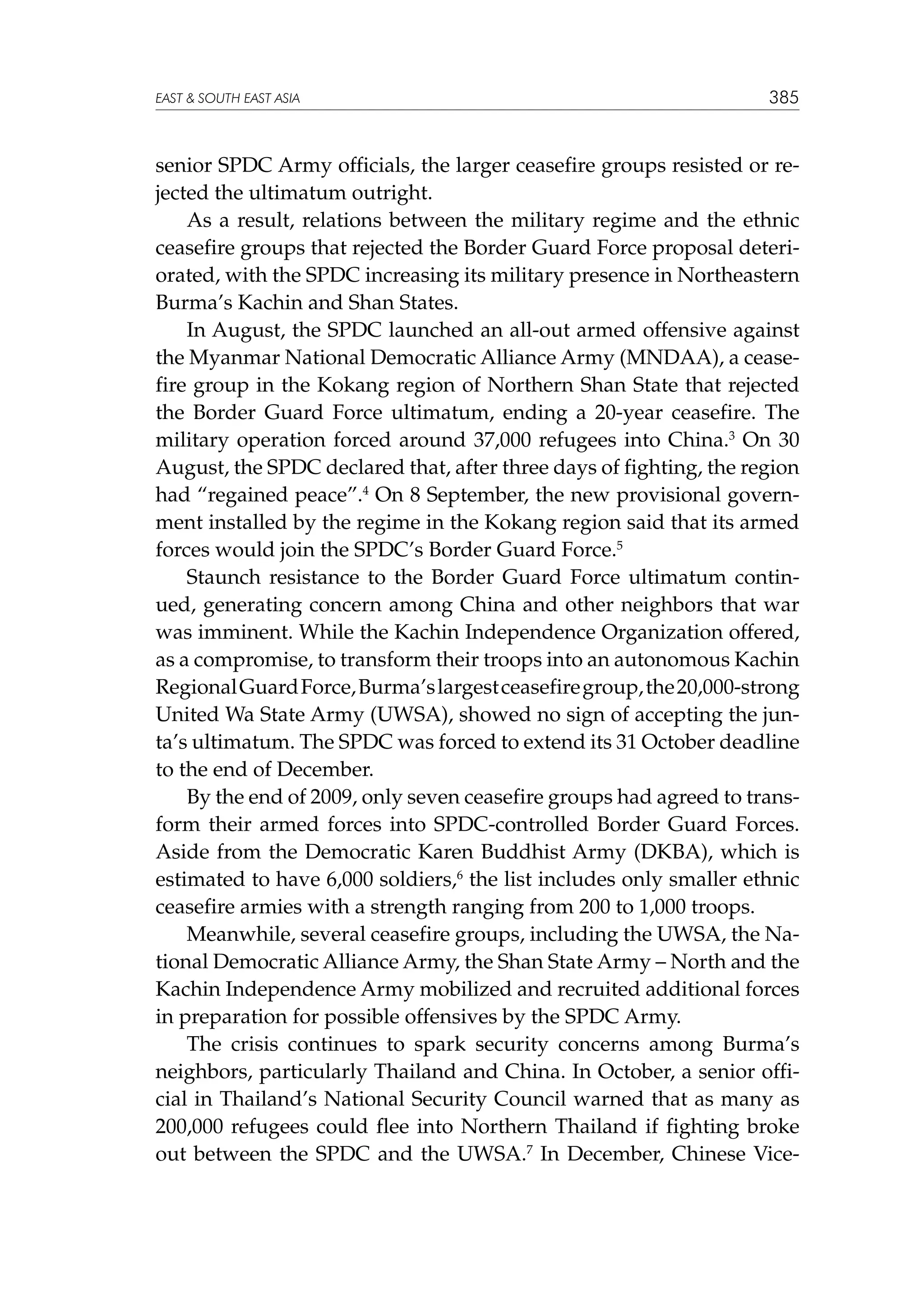 EAST  SOUTH EAST ASIA

385

senior SPDC Army officials, the larger ceasefire groups resisted or rejected the ultimatum outright.
As a result, relations between the military regime and the ethnic
ceasefire groups that rejected the Border Guard Force proposal deteriorated, with the SPDC increasing its military presence in Northeastern
Burma’s Kachin and Shan States.
In August, the SPDC launched an all-out armed offensive against
the Myanmar National Democratic Alliance Army (MNDAA), a ceasefire group in the Kokang region of Northern Shan State that rejected
the Border Guard Force ultimatum, ending a 20-year ceasefire. The
military operation forced around 37,000 refugees into China.3 On 30
August, the SPDC declared that, after three days of fighting, the region
had “regained peace”.4 On 8 September, the new provisional government installed by the regime in the Kokang region said that its armed
forces would join the SPDC’s Border Guard Force.5
Staunch resistance to the Border Guard Force ultimatum continued, generating concern among China and other neighbors that war
was imminent. While the Kachin Independence Organization offered,
as a compromise, to transform their troops into an autonomous Kachin
Regional Guard Force, Burma’s largest ceasefire group, the 20,000-strong
United Wa State Army (UWSA), showed no sign of accepting the junta’s ultimatum. The SPDC was forced to extend its 31 October deadline
to the end of December.
By the end of 2009, only seven ceasefire groups had agreed to transform their armed forces into SPDC-controlled Border Guard Forces.
Aside from the Democratic Karen Buddhist Army (DKBA), which is
estimated to have 6,000 soldiers,6 the list includes only smaller ethnic
ceasefire armies with a strength ranging from 200 to 1,000 troops.
Meanwhile, several ceasefire groups, including the UWSA, the National Democratic Alliance Army, the Shan State Army – North and the
Kachin Independence Army mobilized and recruited additional forces
in preparation for possible offensives by the SPDC Army.
The crisis continues to spark security concerns among Burma’s
neighbors, particularly Thailand and China. In October, a senior official in Thailand’s National Security Council warned that as many as
200,000 refugees could flee into Northern Thailand if fighting broke
out between the SPDC and the UWSA.7 In December, Chinese Vice-

 