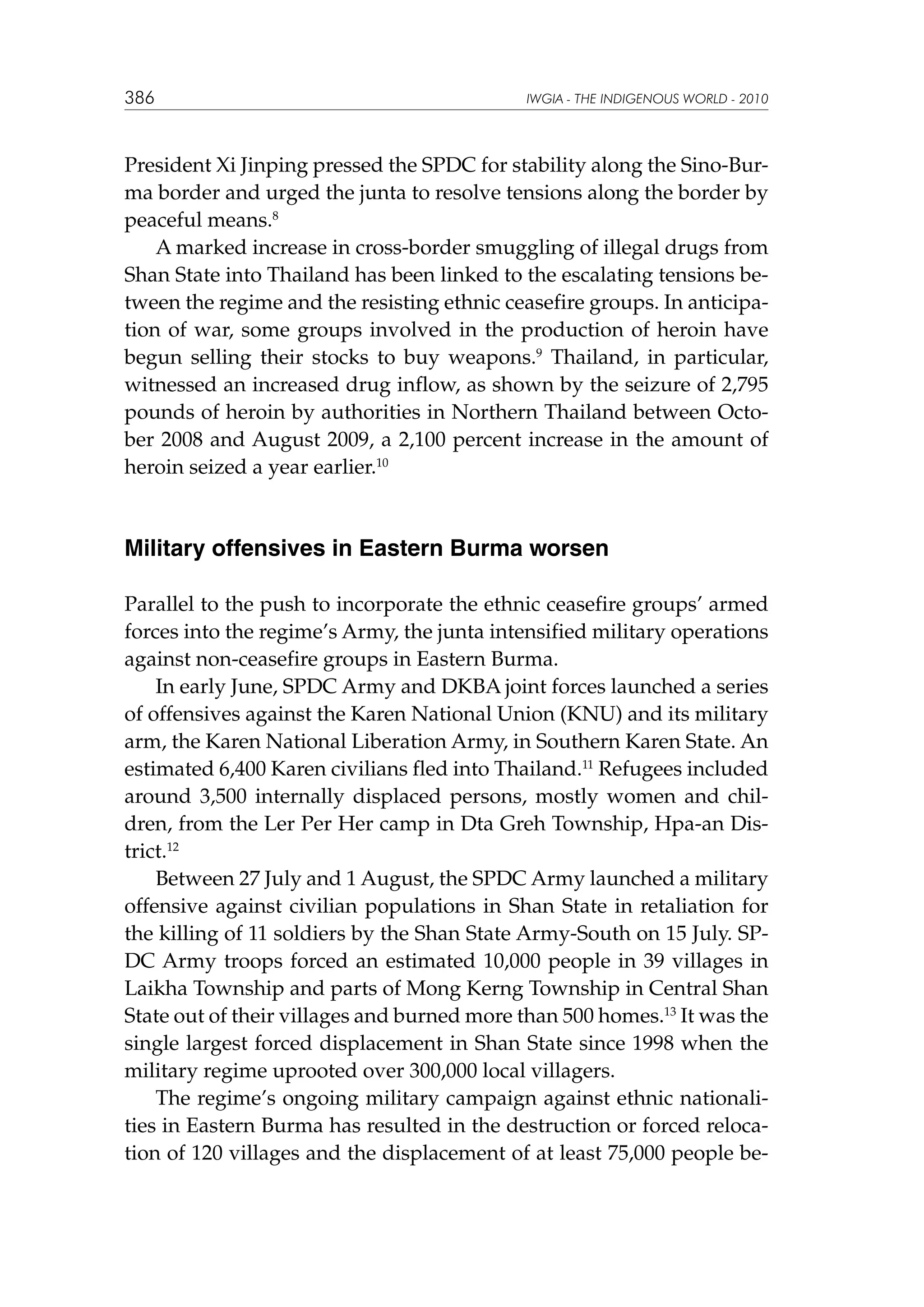 386

IWGIA - THE INDIGENOUS WORLD - 2010

President Xi Jinping pressed the SPDC for stability along the Sino-Burma border and urged the junta to resolve tensions along the border by
peaceful means.8
A marked increase in cross-border smuggling of illegal drugs from
Shan State into Thailand has been linked to the escalating tensions between the regime and the resisting ethnic ceasefire groups. In anticipation of war, some groups involved in the production of heroin have
begun selling their stocks to buy weapons.9 Thailand, in particular,
witnessed an increased drug inflow, as shown by the seizure of 2,795
pounds of heroin by authorities in Northern Thailand between October 2008 and August 2009, a 2,100 percent increase in the amount of
heroin seized a year earlier.10

Military offensives in Eastern Burma worsen
Parallel to the push to incorporate the ethnic ceasefire groups’ armed
forces into the regime’s Army, the junta intensified military operations
against non-ceasefire groups in Eastern Burma.
In early June, SPDC Army and DKBA joint forces launched a series
of offensives against the Karen National Union (KNU) and its military
arm, the Karen National Liberation Army, in Southern Karen State. An
estimated 6,400 Karen civilians fled into Thailand.11 Refugees included
around 3,500 internally displaced persons, mostly women and children, from the Ler Per Her camp in Dta Greh Township, Hpa-an District.12
Between 27 July and 1 August, the SPDC Army launched a military
offensive against civilian populations in Shan State in retaliation for
the killing of 11 soldiers by the Shan State Army-South on 15 July. SPDC Army troops forced an estimated 10,000 people in 39 villages in
Laikha Township and parts of Mong Kerng Township in Central Shan
State out of their villages and burned more than 500 homes.13 It was the
single largest forced displacement in Shan State since 1998 when the
military regime uprooted over 300,000 local villagers.
The regime’s ongoing military campaign against ethnic nationalities in Eastern Burma has resulted in the destruction or forced relocation of 120 villages and the displacement of at least 75,000 people be-

 