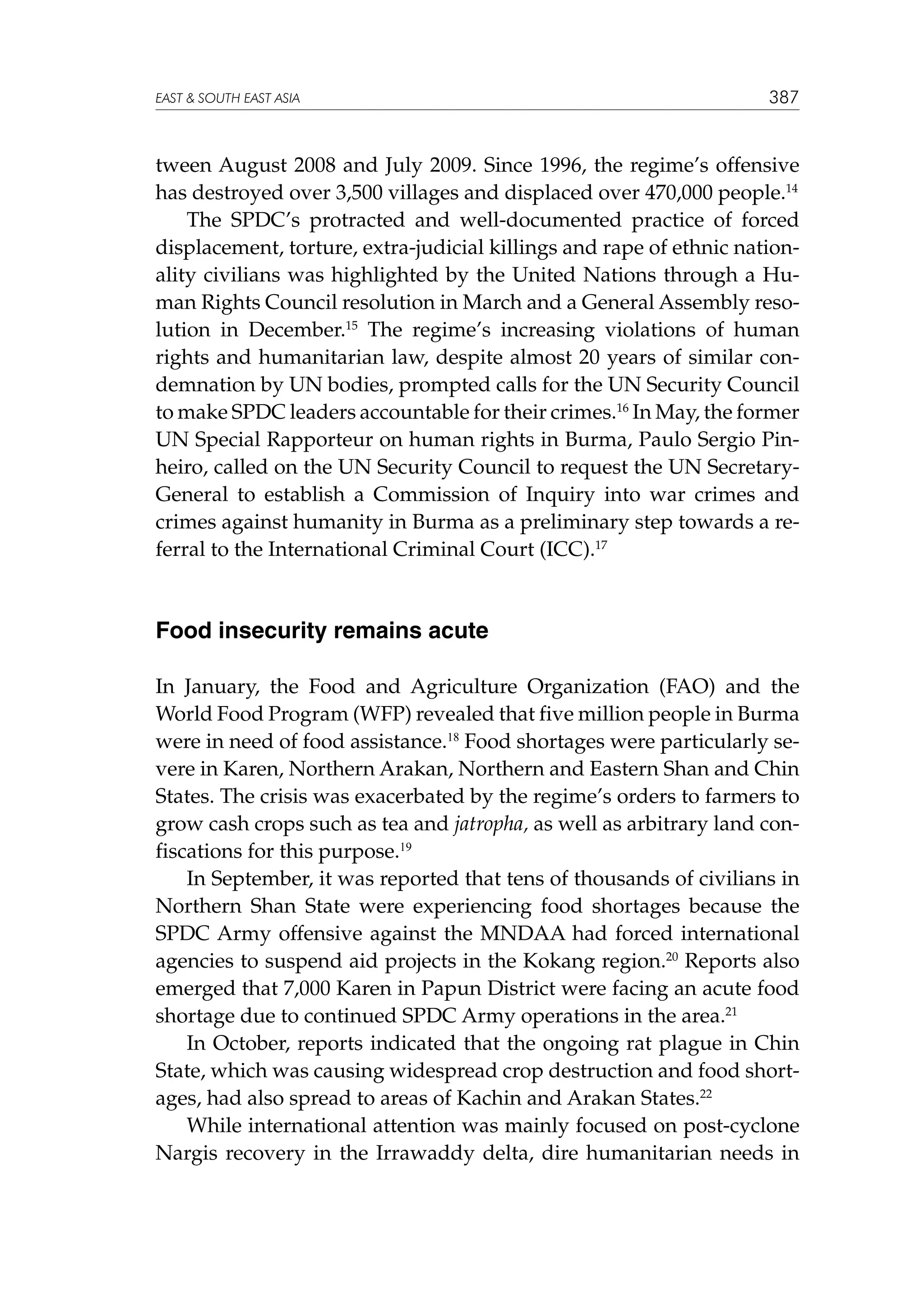 EAST  SOUTH EAST ASIA

387

tween August 2008 and July 2009. Since 1996, the regime’s offensive
has destroyed over 3,500 villages and displaced over 470,000 people.14
The SPDC’s protracted and well-documented practice of forced
displacement, torture, extra-judicial killings and rape of ethnic nationality civilians was highlighted by the United Nations through a Human Rights Council resolution in March and a General Assembly resolution in December.15 The regime’s increasing violations of human
rights and humanitarian law, despite almost 20 years of similar condemnation by UN bodies, prompted calls for the UN Security Council
to make SPDC leaders accountable for their crimes.16 In May, the former
UN Special Rapporteur on human rights in Burma, Paulo Sergio Pinheiro, called on the UN Security Council to request the UN SecretaryGeneral to establish a Commission of Inquiry into war crimes and
crimes against humanity in Burma as a preliminary step towards a referral to the International Criminal Court (ICC).17

Food insecurity remains acute
In January, the Food and Agriculture Organization (FAO) and the
World Food Program (WFP) revealed that five million people in Burma
were in need of food assistance.18 Food shortages were particularly severe in Karen, Northern Arakan, Northern and Eastern Shan and Chin
States. The crisis was exacerbated by the regime’s orders to farmers to
grow cash crops such as tea and jatropha, as well as arbitrary land confiscations for this purpose.19
In September, it was reported that tens of thousands of civilians in
Northern Shan State were experiencing food shortages because the
SPDC Army offensive against the MNDAA had forced international
agencies to suspend aid projects in the Kokang region.20 Reports also
emerged that 7,000 Karen in Papun District were facing an acute food
shortage due to continued SPDC Army operations in the area.21
In October, reports indicated that the ongoing rat plague in Chin
State, which was causing widespread crop destruction and food shortages, had also spread to areas of Kachin and Arakan States.22
While international attention was mainly focused on post-cyclone
Nargis recovery in the Irrawaddy delta, dire humanitarian needs in

 