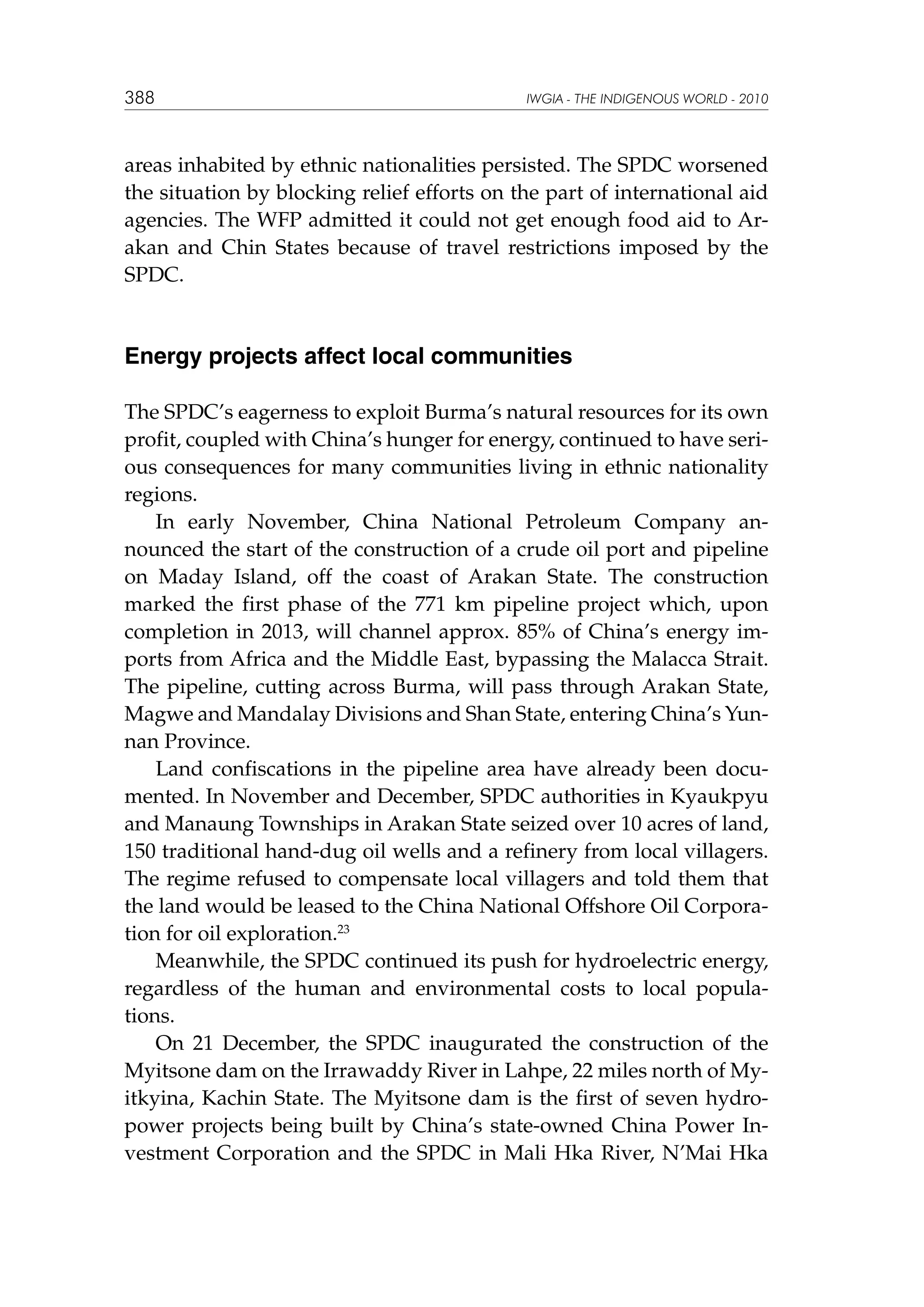 388

IWGIA - THE INDIGENOUS WORLD - 2010

areas inhabited by ethnic nationalities persisted. The SPDC worsened
the situation by blocking relief efforts on the part of international aid
agencies. The WFP admitted it could not get enough food aid to Arakan and Chin States because of travel restrictions imposed by the
SPDC.

Energy projects affect local communities
The SPDC’s eagerness to exploit Burma’s natural resources for its own
profit, coupled with China’s hunger for energy, continued to have serious consequences for many communities living in ethnic nationality
regions.
In early November, China National Petroleum Company announced the start of the construction of a crude oil port and pipeline
on Maday Island, off the coast of Arakan State. The construction
marked the first phase of the 771 km pipeline project which, upon
completion in 2013, will channel approx. 85% of China’s energy imports from Africa and the Middle East, bypassing the Malacca Strait.
The pipeline, cutting across Burma, will pass through Arakan State,
Magwe and Mandalay Divisions and Shan State, entering China’s Yunnan Province.
Land confiscations in the pipeline area have already been documented. In November and December, SPDC authorities in Kyaukpyu
and Manaung Townships in Arakan State seized over 10 acres of land,
150 traditional hand-dug oil wells and a refinery from local villagers.
The regime refused to compensate local villagers and told them that
the land would be leased to the China National Offshore Oil Corporation for oil exploration.23
Meanwhile, the SPDC continued its push for hydroelectric energy,
regardless of the human and environmental costs to local populations.
On 21 December, the SPDC inaugurated the construction of the
Myitsone dam on the Irrawaddy River in Lahpe, 22 miles north of Myitkyina, Kachin State. The Myitsone dam is the first of seven hydropower projects being built by China’s state-owned China Power Investment Corporation and the SPDC in Mali Hka River, N’Mai Hka

 