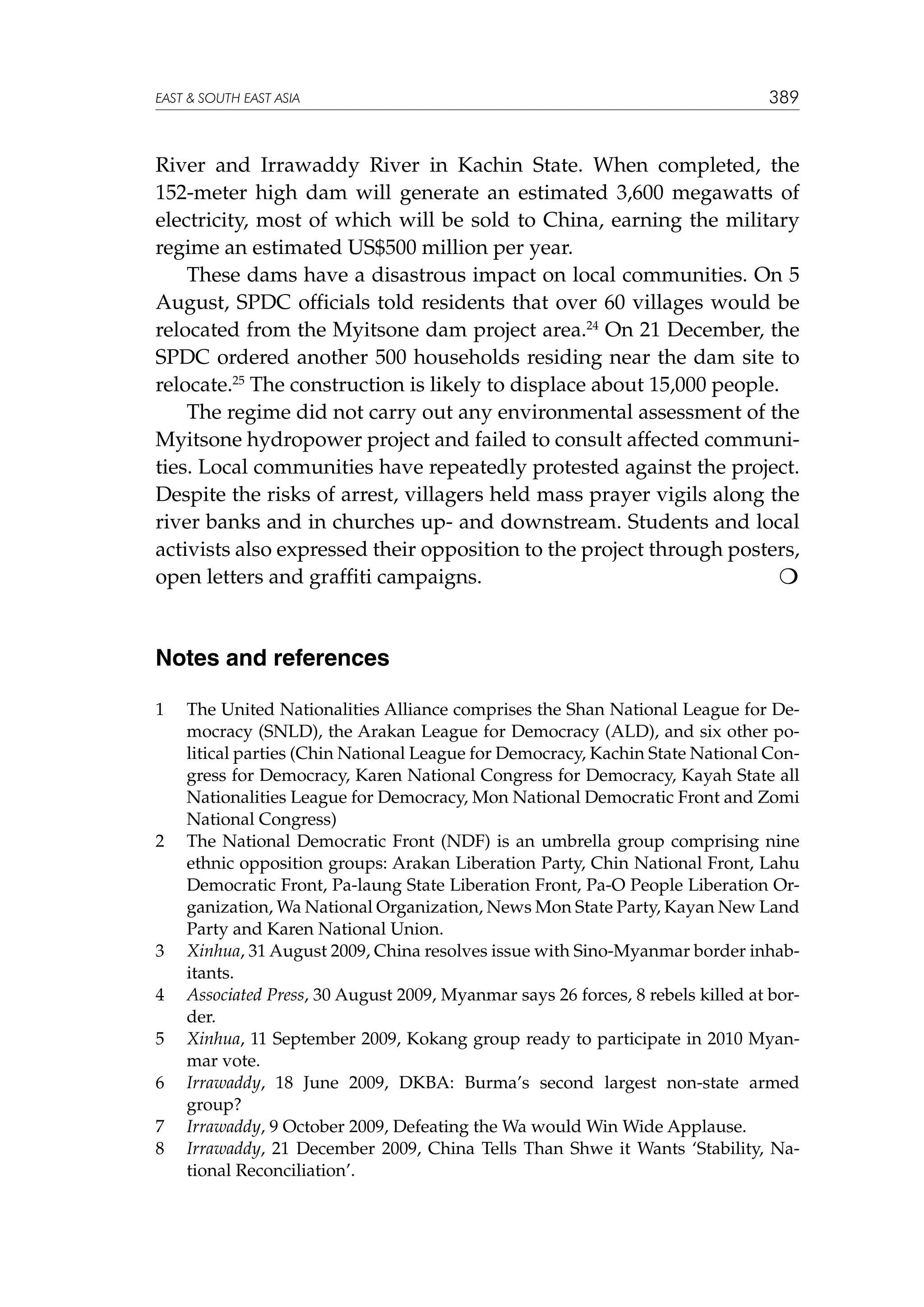 EAST  SOUTH EAST ASIA

389

River and Irrawaddy River in Kachin State. When completed, the
152-meter high dam will generate an estimated 3,600 megawatts of
electricity, most of which will be sold to China, earning the military
regime an estimated US$500 million per year.
These dams have a disastrous impact on local communities. On 5
August, SPDC officials told residents that over 60 villages would be
relocated from the Myitsone dam project area.24 On 21 December, the
SPDC ordered another 500 households residing near the dam site to
relocate.25 The construction is likely to displace about 15,000 people.
The regime did not carry out any environmental assessment of the
Myitsone hydropower project and failed to consult affected communities. Local communities have repeatedly protested against the project.
Despite the risks of arrest, villagers held mass prayer vigils along the
river banks and in churches up- and downstream. Students and local
activists also expressed their opposition to the project through posters,
open letters and graffiti campaigns.


Notes and references
1	

2	

3	
4	
5	
6	
7	
8	

The United Nationalities Alliance comprises the Shan National League for Democracy (SNLD), the Arakan League for Democracy (ALD), and six other political parties (Chin National League for Democracy, Kachin State National Congress for Democracy, Karen National Congress for Democracy, Kayah State all
Nationalities League for Democracy, Mon National Democratic Front and Zomi
National Congress)
The National Democratic Front (NDF) is an umbrella group comprising nine
ethnic opposition groups: Arakan Liberation Party, Chin National Front, Lahu
Democratic Front, Pa-laung State Liberation Front, Pa-O People Liberation Organization, Wa National Organization, News Mon State Party, Kayan New Land
Party and Karen National Union.
Xinhua, 31 August 2009, China resolves issue with Sino-Myanmar border inhabitants.
Associated Press, 30 August 2009, Myanmar says 26 forces, 8 rebels killed at border.
Xinhua, 11 September 2009, Kokang group ready to participate in 2010 Myanmar vote.
Irrawaddy, 18 June 2009, DKBA: Burma’s second largest non-state armed
group?
Irrawaddy, 9 October 2009, Defeating the Wa would Win Wide Applause.
Irrawaddy, 21 December 2009, China Tells Than Shwe it Wants ‘Stability, National Reconciliation’.

 