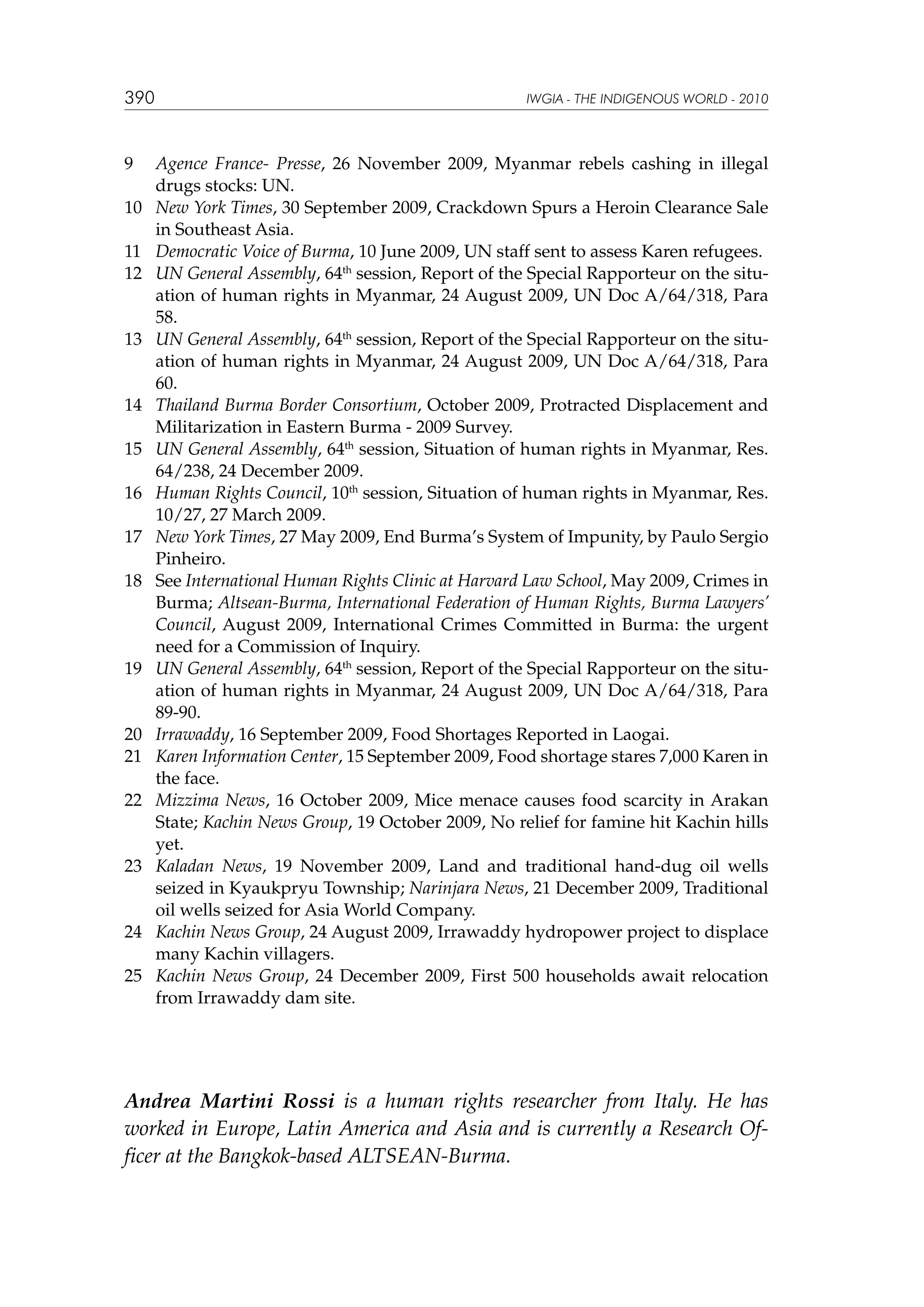 390

9	
10	
11	
12	

13	

14	
15	
16	
17	
18	

19	

20	
21	
22	

23	

24	
25	

IWGIA - THE INDIGENOUS WORLD - 2010

Agence France- Presse, 26 November 2009, Myanmar rebels cashing in illegal
drugs stocks: UN.
New York Times, 30 September 2009, Crackdown Spurs a Heroin Clearance Sale
in Southeast Asia.
Democratic Voice of Burma, 10 June 2009, UN staff sent to assess Karen refugees.
UN General Assembly, 64th session, Report of the Special Rapporteur on the situation of human rights in Myanmar, 24 August 2009, UN Doc A/64/318, Para
58.
UN General Assembly, 64th session, Report of the Special Rapporteur on the situation of human rights in Myanmar, 24 August 2009, UN Doc A/64/318, Para
60.
Thailand Burma Border Consortium, October 2009, Protracted Displacement and
Militarization in Eastern Burma - 2009 Survey.
UN General Assembly, 64th session, Situation of human rights in Myanmar, Res.
64/238, 24 December 2009.
Human Rights Council, 10th session, Situation of human rights in Myanmar, Res.
10/27, 27 March 2009.
New York Times, 27 May 2009, End Burma’s System of Impunity, by Paulo Sergio
Pinheiro.
See International Human Rights Clinic at Harvard Law School, May 2009, Crimes in
Burma; Altsean-Burma, International Federation of Human Rights, Burma Lawyers’
Council, August 2009, International Crimes Committed in Burma: the urgent
need for a Commission of Inquiry.
UN General Assembly, 64th session, Report of the Special Rapporteur on the situation of human rights in Myanmar, 24 August 2009, UN Doc A/64/318, Para
89-90.
Irrawaddy, 16 September 2009, Food Shortages Reported in Laogai.
Karen Information Center, 15 September 2009, Food shortage stares 7,000 Karen in
the face.
Mizzima News, 16 October 2009, Mice menace causes food scarcity in Arakan
State; Kachin News Group, 19 October 2009, No relief for famine hit Kachin hills
yet.
Kaladan News, 19 November 2009, Land and traditional hand-dug oil wells
seized in Kyaukpryu Township; Narinjara News, 21 December 2009, Traditional
oil wells seized for Asia World Company.
Kachin News Group, 24 August 2009, Irrawaddy hydropower project to displace
many Kachin villagers.
Kachin News Group, 24 December 2009, First 500 households await relocation
from Irrawaddy dam site.

Andrea Martini Rossi is a human rights researcher from Italy. He has
worked in Europe, Latin America and Asia and is currently a Research Officer at the Bangkok-based ALTSEAN-Burma.

 