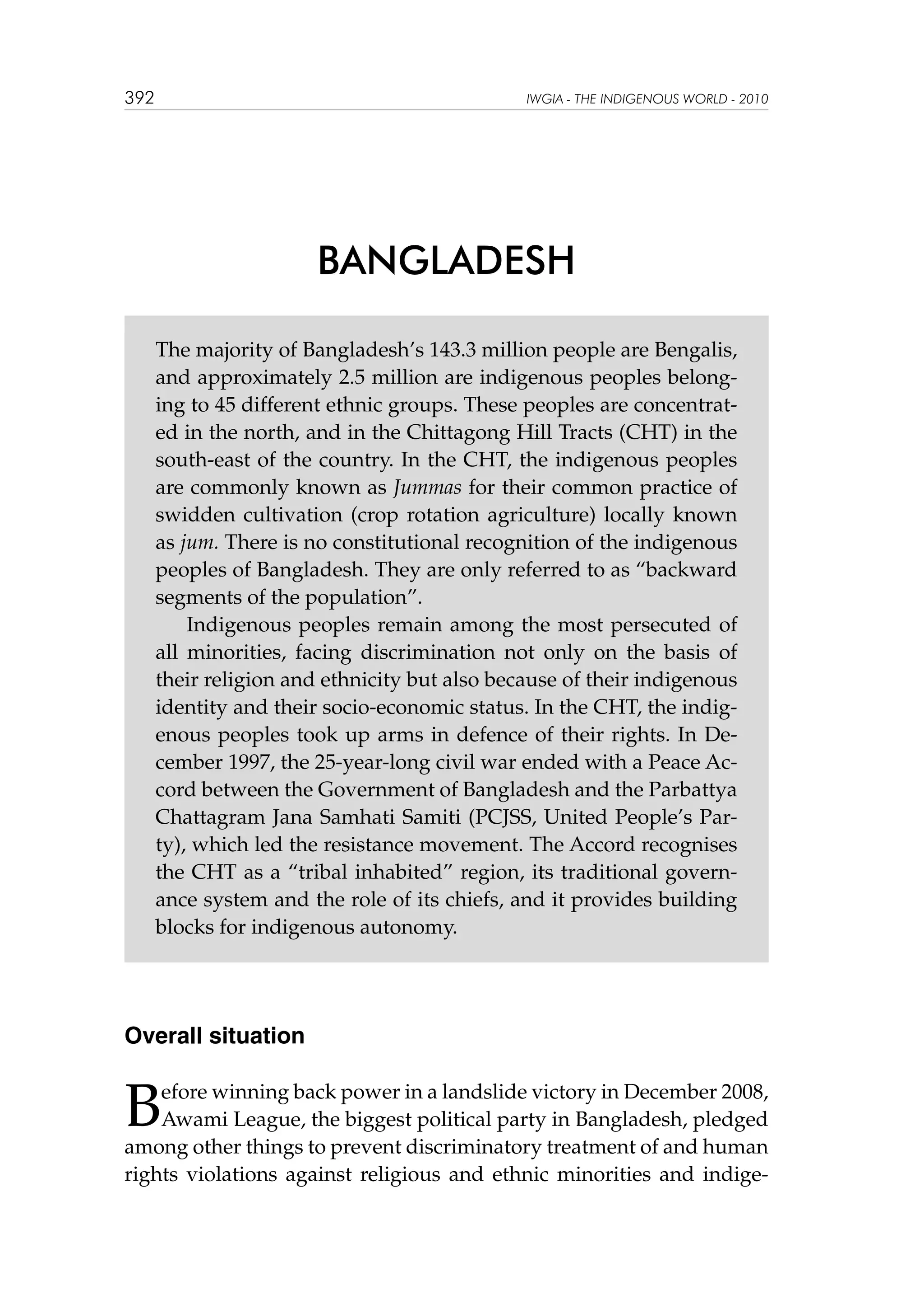 392

IWGIA - THE INDIGENOUS WORLD - 2010

BANGLADESH
The majority of Bangladesh’s 143.3 million people are Bengalis,
and approximately 2.5 million are indigenous peoples belonging to 45 different ethnic groups. These peoples are concentrated in the north, and in the Chittagong Hill Tracts (CHT) in the
south-east of the country. In the CHT, the indigenous peoples
are commonly known as Jummas for their common practice of
swidden cultivation (crop rotation agriculture) locally known
as jum. There is no constitutional recognition of the indigenous
peoples of Bangladesh. They are only referred to as “backward
segments of the population”.
Indigenous peoples remain among the most persecuted of
all minorities, facing discrimination not only on the basis of
their religion and ethnicity but also because of their indigenous
identity and their socio-economic status. In the CHT, the indigenous peoples took up arms in defence of their rights. In December 1997, the 25-year-long civil war ended with a Peace Accord between the Government of Bangladesh and the Parbattya
Chattagram Jana Samhati Samiti (PCJSS, United People’s Party), which led the resistance movement. The Accord recognises
the CHT as a “tribal inhabited” region, its traditional governance system and the role of its chiefs, and it provides building
blocks for indigenous autonomy.

Overall situation

B

efore winning back power in a landslide victory in December 2008,
Awami League, the biggest political party in Bangladesh, pledged
among other things to prevent discriminatory treatment of and human
rights violations against religious and ethnic minorities and indige-

 