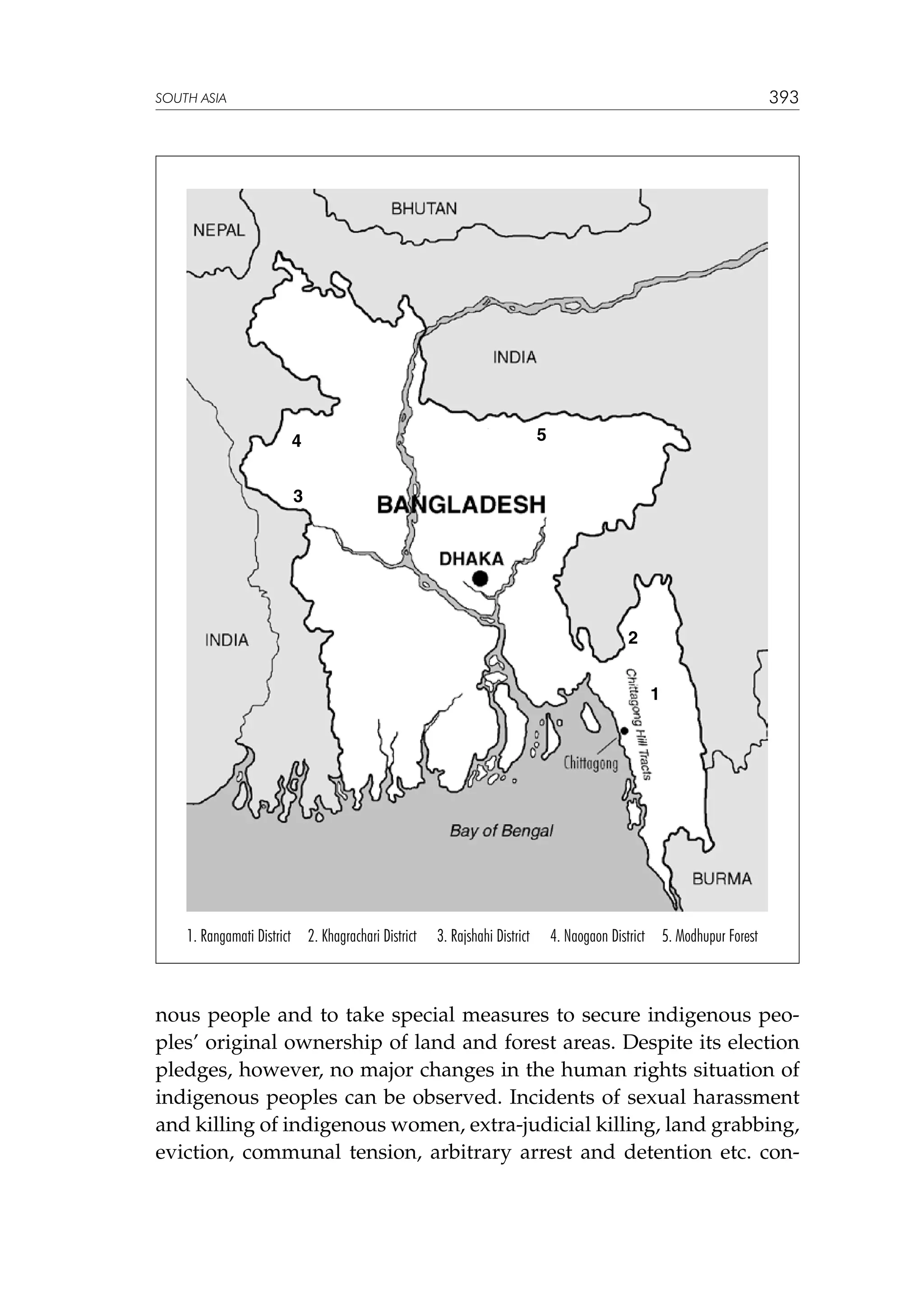 393

SOUTH ASIA

5

4
3

2
1

1. Rangamati District 2. Khagrachari District

3. Rajshahi District

4. Naogaon District 5. Modhupur Forest

nous people and to take special measures to secure indigenous peoples’ original ownership of land and forest areas. Despite its election
pledges, however, no major changes in the human rights situation of
indigenous peoples can be observed. Incidents of sexual harassment
and killing of indigenous women, extra-judicial killing, land grabbing,
eviction, communal tension, arbitrary arrest and detention etc. con-

 