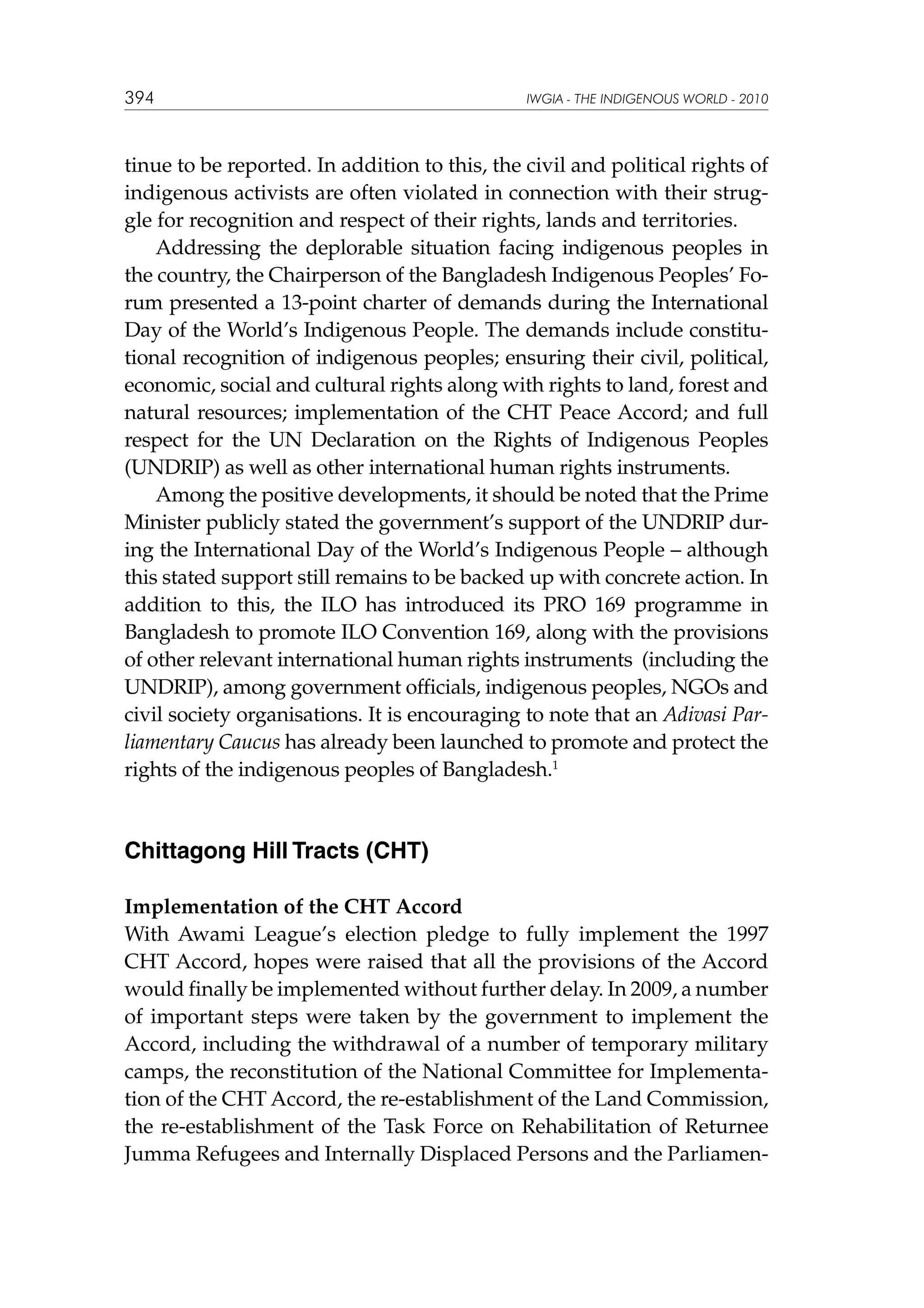 394

IWGIA - THE INDIGENOUS WORLD - 2010

tinue to be reported. In addition to this, the civil and political rights of
indigenous activists are often violated in connection with their struggle for recognition and respect of their rights, lands and territories.
Addressing the deplorable situation facing indigenous peoples in
the country, the Chairperson of the Bangladesh Indigenous Peoples’ Forum presented a 13-point charter of demands during the International
Day of the World’s Indigenous People. The demands include constitutional recognition of indigenous peoples; ensuring their civil, political,
economic, social and cultural rights along with rights to land, forest and
natural resources; implementation of the CHT Peace Accord; and full
respect for the UN Declaration on the Rights of Indigenous Peoples
(UNDRIP) as well as other international human rights instruments.
Among the positive developments, it should be noted that the Prime
Minister publicly stated the government’s support of the UNDRIP during the International Day of the World’s Indigenous People – although
this stated support still remains to be backed up with concrete action. In
addition to this, the ILO has introduced its PRO 169 programme in
Bangladesh to promote ILO Convention 169, along with the provisions
of other relevant international human rights instruments (including the
UNDRIP), among government officials, indigenous peoples, NGOs and
civil society organisations. It is encouraging to note that an Adivasi Parliamentary Caucus has already been launched to promote and protect the
rights of the indigenous peoples of Bangladesh.1

Chittagong Hill Tracts (CHT)
Implementation of the CHT Accord
With Awami League’s election pledge to fully implement the 1997
CHT Accord, hopes were raised that all the provisions of the Accord
would finally be implemented without further delay. In 2009, a number
of important steps were taken by the government to implement the
Accord, including the withdrawal of a number of temporary military
camps, the reconstitution of the National Committee for Implementation of the CHT Accord, the re-establishment of the Land Commission,
the re-establishment of the Task Force on Rehabilitation of Returnee
Jumma Refugees and Internally Displaced Persons and the Parliamen-

 