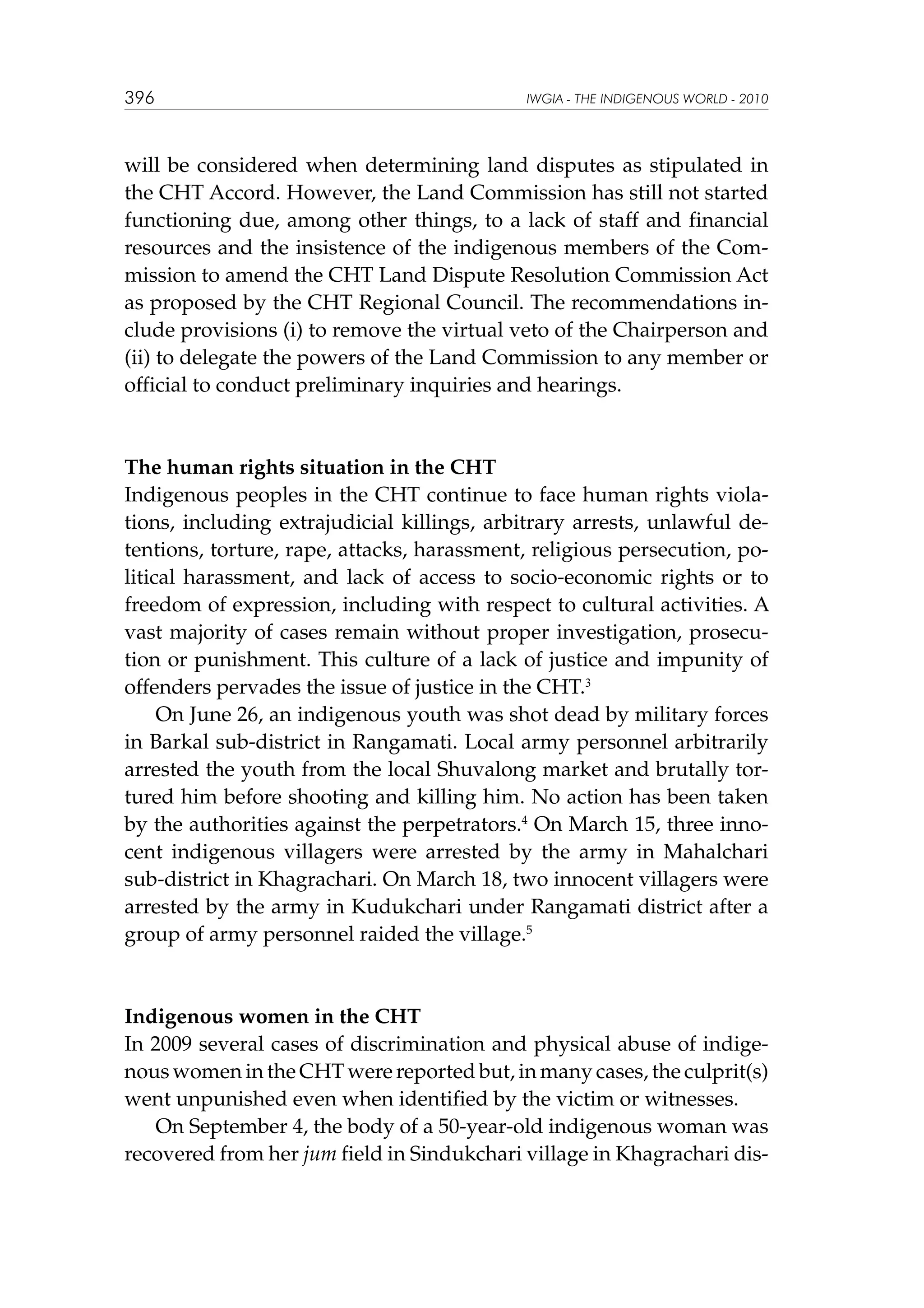 396

IWGIA - THE INDIGENOUS WORLD - 2010

will be considered when determining land disputes as stipulated in
the CHT Accord. However, the Land Commission has still not started
functioning due, among other things, to a lack of staff and financial
resources and the insistence of the indigenous members of the Commission to amend the CHT Land Dispute Resolution Commission Act
as proposed by the CHT Regional Council. The recommendations include provisions (i) to remove the virtual veto of the Chairperson and
(ii) to delegate the powers of the Land Commission to any member or
official to conduct preliminary inquiries and hearings.

The human rights situation in the CHT
Indigenous peoples in the CHT continue to face human rights violations, including extrajudicial killings, arbitrary arrests, unlawful detentions, torture, rape, attacks, harassment, religious persecution, political harassment, and lack of access to socio-economic rights or to
freedom of expression, including with respect to cultural activities. A
vast majority of cases remain without proper investigation, prosecution or punishment. This culture of a lack of justice and impunity of
offenders pervades the issue of justice in the CHT.3
On June 26, an indigenous youth was shot dead by military forces
in Barkal sub-district in Rangamati. Local army personnel arbitrarily
arrested the youth from the local Shuvalong market and brutally tortured him before shooting and killing him. No action has been taken
by the authorities against the perpetrators.4 On March 15, three innocent indigenous villagers were arrested by the army in Mahalchari
sub-district in Khagrachari. On March 18, two innocent villagers were
arrested by the army in Kudukchari under Rangamati district after a
group of army personnel raided the village.5

Indigenous women in the CHT
In 2009 several cases of discrimination and physical abuse of indigenous women in the CHT were reported but, in many cases, the culprit(s)
went unpunished even when identified by the victim or witnesses.
On September 4, the body of a 50-year-old indigenous woman was
recovered from her jum field in Sindukchari village in Khagrachari dis-

 