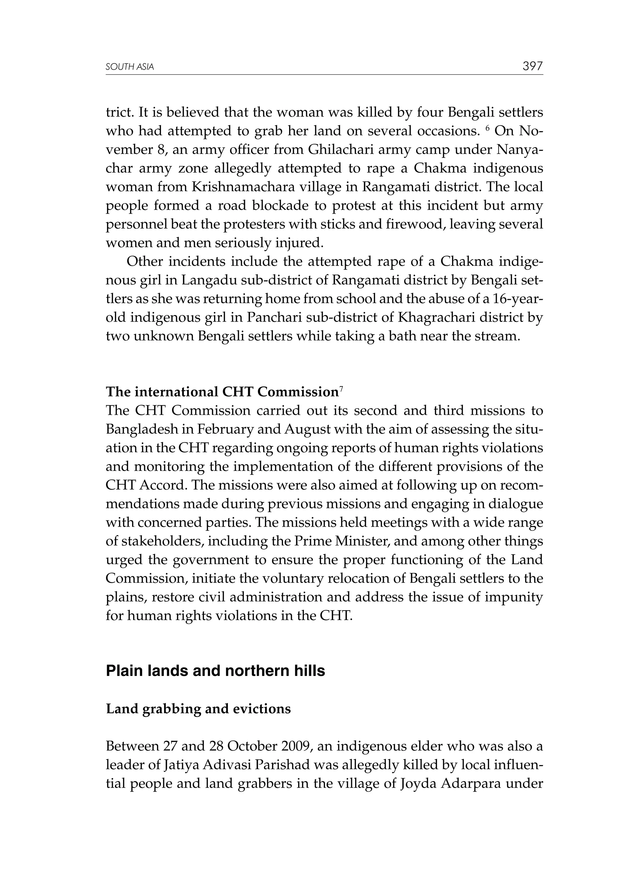 SOUTH ASIA

397

trict. It is believed that the woman was killed by four Bengali settlers
who had attempted to grab her land on several occasions. 6 On November 8, an army officer from Ghilachari army camp under Nanyachar army zone allegedly attempted to rape a Chakma indigenous
woman from Krishnamachara village in Rangamati district. The local
people formed a road blockade to protest at this incident but army
personnel beat the protesters with sticks and firewood, leaving several
women and men seriously injured.
Other incidents include the attempted rape of a Chakma indigenous girl in Langadu sub-district of Rangamati district by Bengali settlers as she was returning home from school and the abuse of a 16-yearold indigenous girl in Panchari sub-district of Khagrachari district by
two unknown Bengali settlers while taking a bath near the stream.

The international CHT Commission7
The CHT Commission carried out its second and third missions to
Bangladesh in February and August with the aim of assessing the situation in the CHT regarding ongoing reports of human rights violations
and monitoring the implementation of the different provisions of the
CHT Accord. The missions were also aimed at following up on recommendations made during previous missions and engaging in dialogue
with concerned parties. The missions held meetings with a wide range
of stakeholders, including the Prime Minister, and among other things
urged the government to ensure the proper functioning of the Land
Commission, initiate the voluntary relocation of Bengali settlers to the
plains, restore civil administration and address the issue of impunity
for human rights violations in the CHT.

Plain lands and northern hills
Land grabbing and evictions
Between 27 and 28 October 2009, an indigenous elder who was also a
leader of Jatiya Adivasi Parishad was allegedly killed by local influential people and land grabbers in the village of Joyda Adarpara under

 