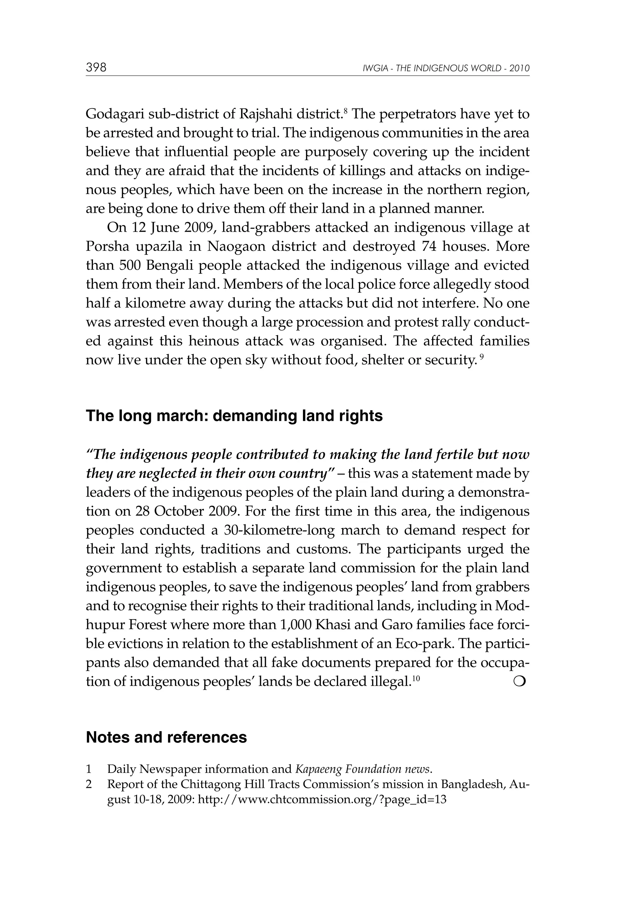 398

IWGIA - THE INDIGENOUS WORLD - 2010

Godagari sub-district of Rajshahi district.8 The perpetrators have yet to
be arrested and brought to trial. The indigenous communities in the area
believe that influential people are purposely covering up the incident
and they are afraid that the incidents of killings and attacks on indigenous peoples, which have been on the increase in the northern region,
are being done to drive them off their land in a planned manner.
On 12 June 2009, land-grabbers attacked an indigenous village at
Porsha upazila in Naogaon district and destroyed 74 houses. More
than 500 Bengali people attacked the indigenous village and evicted
them from their land. Members of the local police force allegedly stood
half a kilometre away during the attacks but did not interfere. No one
was arrested even though a large procession and protest rally conducted against this heinous attack was organised. The affected families
now live under the open sky without food, shelter or security. 9

The long march: demanding land rights
“The indigenous people contributed to making the land fertile but now
they are neglected in their own country” – this was a statement made by
leaders of the indigenous peoples of the plain land during a demonstration on 28 October 2009. For the first time in this area, the indigenous
peoples conducted a 30-kilometre-long march to demand respect for
their land rights, traditions and customs. The participants urged the
government to establish a separate land commission for the plain land
indigenous peoples, to save the indigenous peoples’ land from grabbers
and to recognise their rights to their traditional lands, including in Modhupur Forest where more than 1,000 Khasi and Garo families face forcible evictions in relation to the establishment of an Eco-park. The participants also demanded that all fake documents prepared for the occupa
tion of indigenous peoples’ lands be declared illegal.10

Notes and references
1	
2	

Daily Newspaper information and Kapaeeng Foundation news.
Report of the Chittagong Hill Tracts Commission’s mission in Bangladesh, August 10-18, 2009: http://www.chtcommission.org/?page_id=13

 