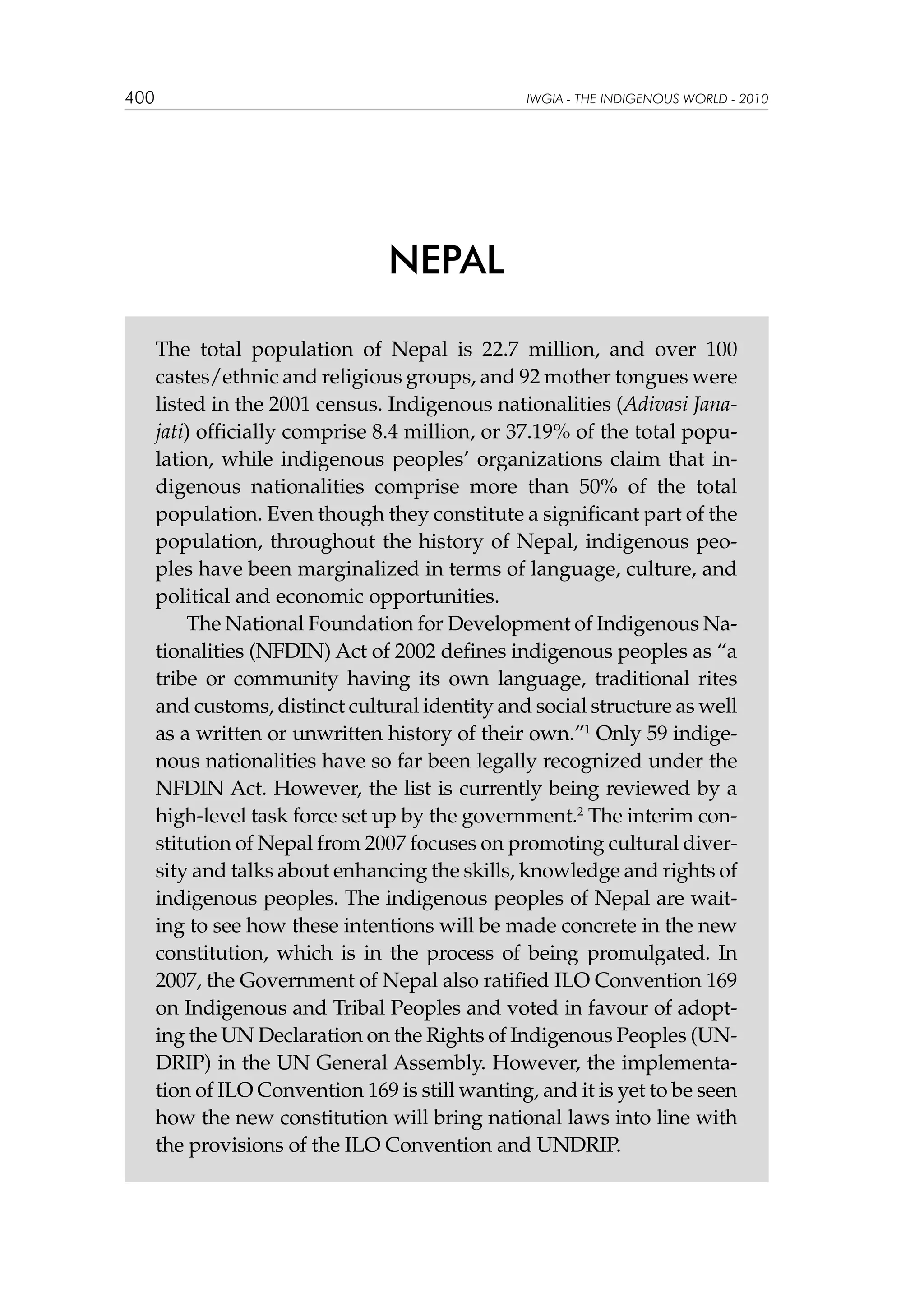 400

IWGIA - THE INDIGENOUS WORLD - 2010

NEPAL
The total population of Nepal is 22.7 million, and over 100
castes/ethnic and religious groups, and 92 mother tongues were
listed in the 2001 census. Indigenous nationalities (Adivasi Janajati) officially comprise 8.4 million, or 37.19% of the total population, while indigenous peoples’ organizations claim that indigenous nationalities comprise more than 50% of the total
population. Even though they constitute a significant part of the
population, throughout the history of Nepal, indigenous peoples have been marginalized in terms of language, culture, and
political and economic opportunities.
The National Foundation for Development of Indigenous Nationalities (NFDIN) Act of 2002 defines indigenous peoples as “a
tribe or community having its own language, traditional rites
and customs, distinct cultural identity and social structure as well
as a written or unwritten history of their own.”1 Only 59 indigenous nationalities have so far been legally recognized under the
NFDIN Act. However, the list is currently being reviewed by a
high-level task force set up by the government.2 The interim constitution of Nepal from 2007 focuses on promoting cultural diversity and talks about enhancing the skills, knowledge and rights of
indigenous peoples. The indigenous peoples of Nepal are waiting to see how these intentions will be made concrete in the new
constitution, which is in the process of being promulgated. In
2007, the Government of Nepal also ratified ILO Convention 169
on Indigenous and Tribal Peoples and voted in favour of adopting the UN Declaration on the Rights of Indigenous Peoples (UNDRIP) in the UN General Assembly. However, the implementation of ILO Convention 169 is still wanting, and it is yet to be seen
how the new constitution will bring national laws into line with
the provisions of the ILO Convention and UNDRIP.

 