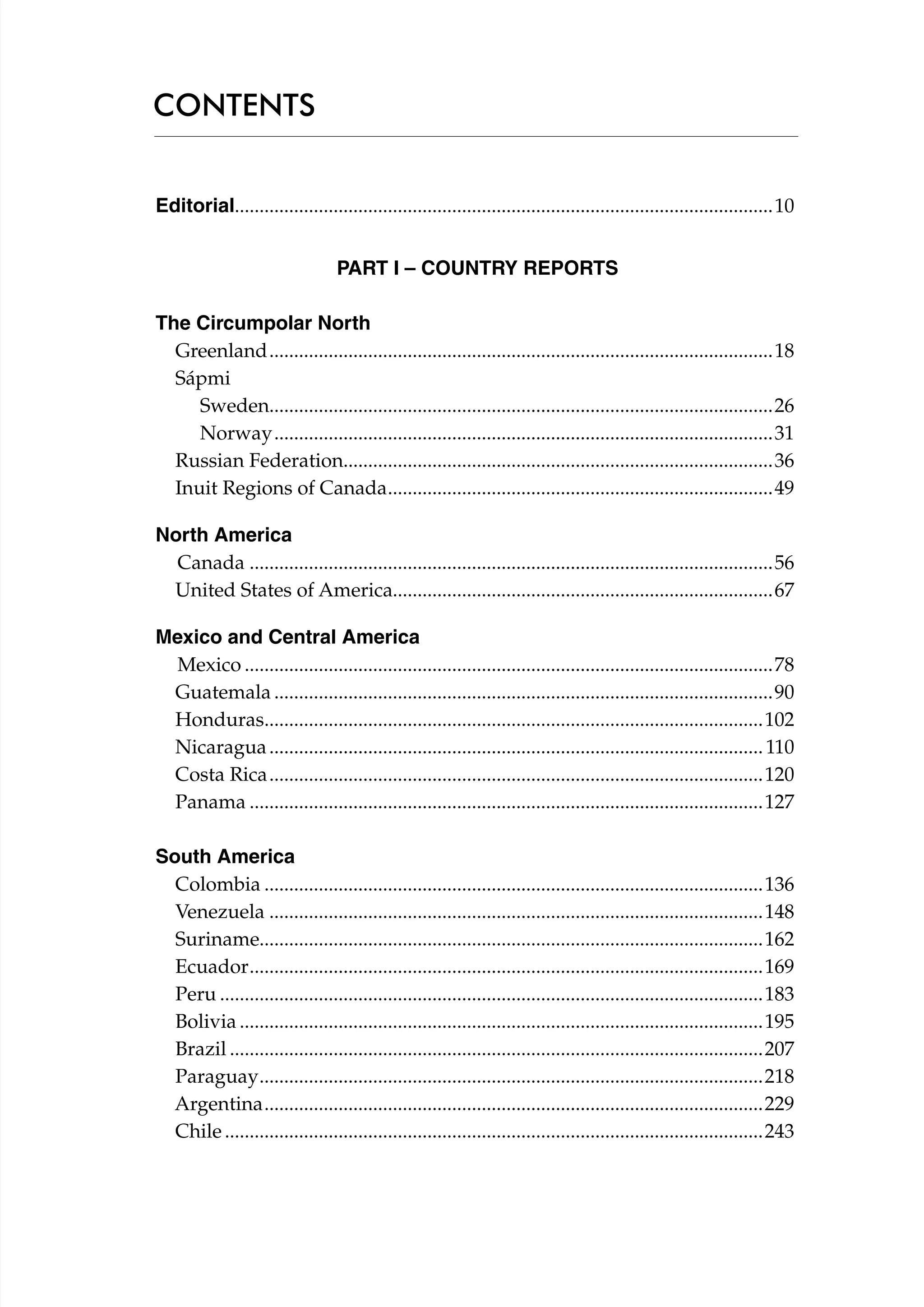 CONTENTS
Editorial.............................................................................................................10
	
PART I – COUNTRY REPORTS
			
The Circumpolar North
Greenland.......................................................................................................18
Sápmi
Sweden......................................................................................................26
Norway......................................................................................................31
Russian Federation.......................................................................................36
Inuit Regions of Canada. .............................................................................49
.
North America
Canada...........................................................................................................56	
United States of America.............................................................................67	
Mexico and Central America
Mexico............................................................................................................78	
Guatemala......................................................................................................90
Honduras.....................................................................................................102	
.
Nicaragua..................................................................................................... 110
Costa Rica.....................................................................................................120
Panama.........................................................................................................127
South America
Colombia......................................................................................................136	
Venezuela.....................................................................................................148
Suriname......................................................................................................162
Ecuador. .......................................................................................................169
.
Peru...............................................................................................................183	
Bolivia...........................................................................................................195	
Brazil.............................................................................................................207
Paraguay. .....................................................................................................218	
.
Argentina......................................................................................................229	
Chile..............................................................................................................243

 