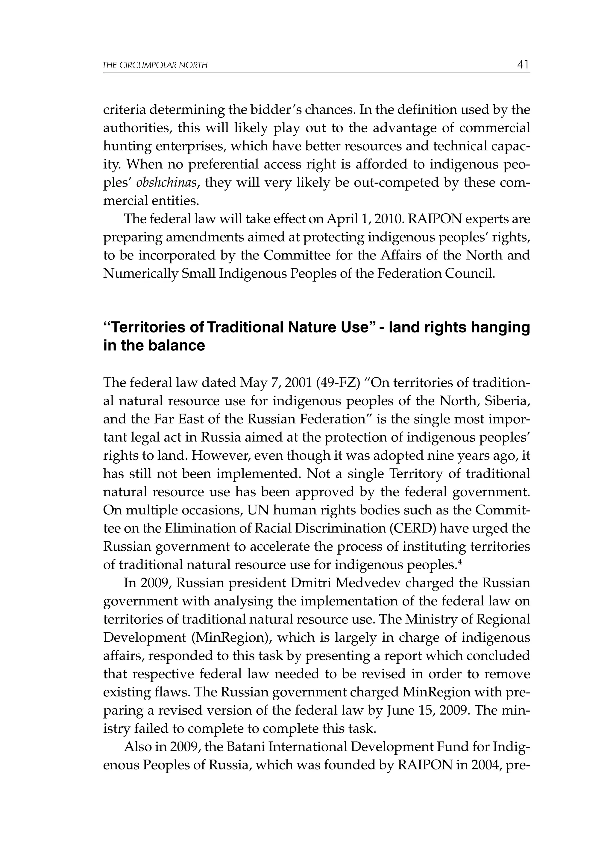 THE CIRCUMPOLAR NORTH

41

criteria determining the bidder’s chances. In the definition used by the
authorities, this will likely play out to the advantage of commercial
hunting enterprises, which have better resources and technical capacity. When no preferential access right is afforded to indigenous peoples’ obshchinas, they will very likely be out-competed by these commercial entities.
The federal law will take effect on April 1, 2010. RAIPON experts are
preparing amendments aimed at protecting indigenous peoples’ rights,
to be incorporated by the Committee for the Affairs of the North and
Numerically Small Indigenous Peoples of the Federation Council.

“Territories of Traditional Nature Use” - land rights hanging
in the balance
The federal law dated May 7, 2001 (49-FZ) “On territories of traditional natural resource use for indigenous peoples of the North, Siberia,
and the Far East of the Russian Federation” is the single most important legal act in Russia aimed at the protection of indigenous peoples’
rights to land. However, even though it was adopted nine years ago, it
has still not been implemented. Not a single Territory of traditional
natural resource use has been approved by the federal government.
On multiple occasions, UN human rights bodies such as the Committee on the Elimination of Racial Discrimination (CERD) have urged the
Russian government to accelerate the process of instituting territories
of traditional natural resource use for indigenous peoples.4
In 2009, Russian president Dmitri Medvedev charged the Russian
government with analysing the implementation of the federal law on
territories of traditional natural resource use. The Ministry of Regional
Development (MinRegion), which is largely in charge of indigenous
affairs, responded to this task by presenting a report which concluded
that respective federal law needed to be revised in order to remove
existing flaws. The Russian government charged MinRegion with preparing a revised version of the federal law by June 15, 2009. The ministry failed to complete to complete this task.
Also in 2009, the Batani International Development Fund for Indigenous Peoples of Russia, which was founded by RAIPON in 2004, pre-

 