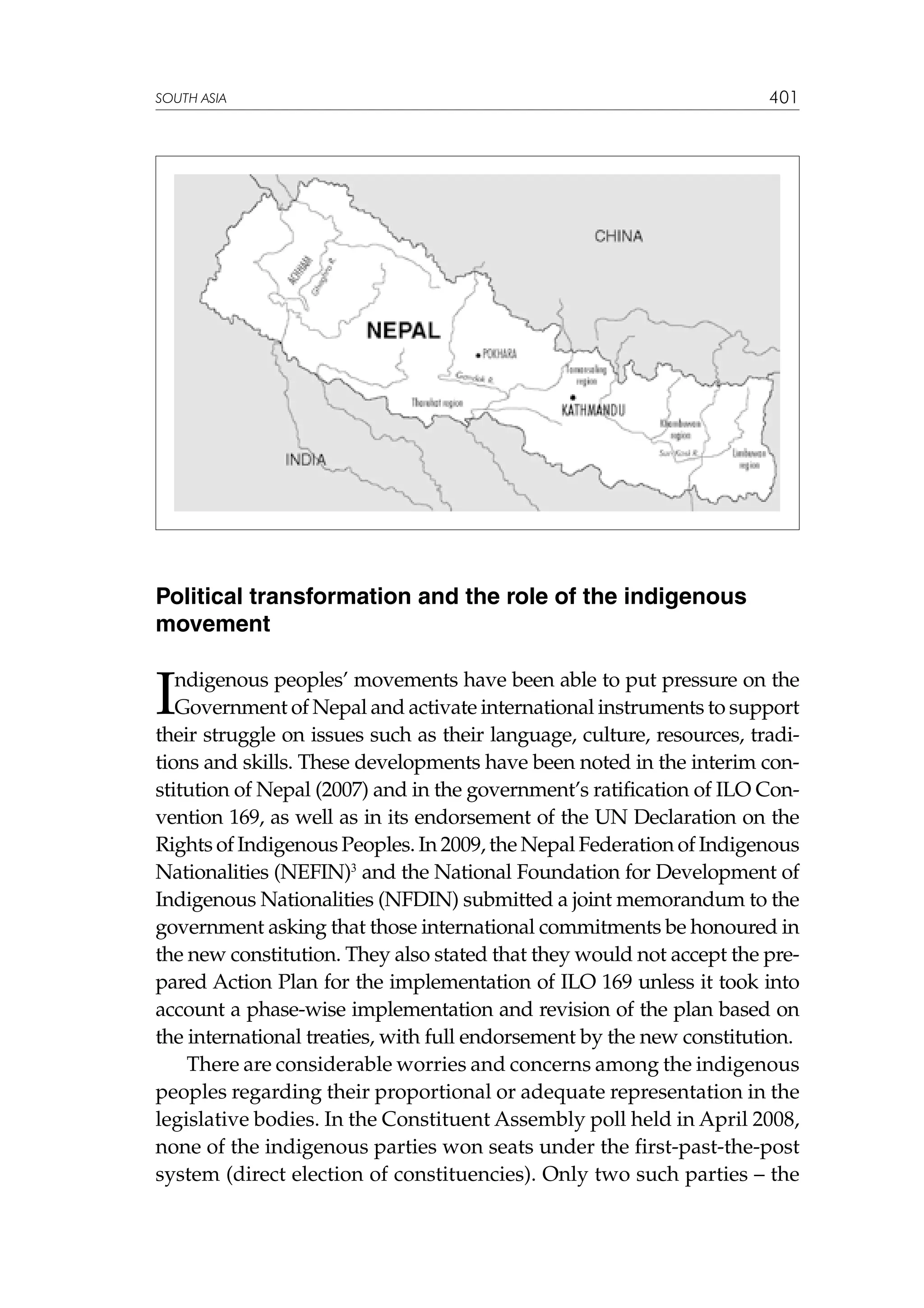 SOUTH ASIA

401

Political transformation and the role of the indigenous
movement

I

ndigenous peoples’ movements have been able to put pressure on the
Government of Nepal and activate international instruments to support
their struggle on issues such as their language, culture, resources, traditions and skills. These developments have been noted in the interim constitution of Nepal (2007) and in the government’s ratification of ILO Convention 169, as well as in its endorsement of the UN Declaration on the
Rights of Indigenous Peoples. In 2009, the Nepal Federation of Indigenous
Nationalities (NEFIN)3 and the National Foundation for Development of
Indigenous Nationalities (NFDIN) submitted a joint memorandum to the
government asking that those international commitments be honoured in
the new constitution. They also stated that they would not accept the prepared Action Plan for the implementation of ILO 169 unless it took into
account a phase-wise implementation and revision of the plan based on
the international treaties, with full endorsement by the new constitution.
There are considerable worries and concerns among the indigenous
peoples regarding their proportional or adequate representation in the
legislative bodies. In the Constituent Assembly poll held in April 2008,
none of the indigenous parties won seats under the first-past-the-post
system (direct election of constituencies). Only two such parties – the

 