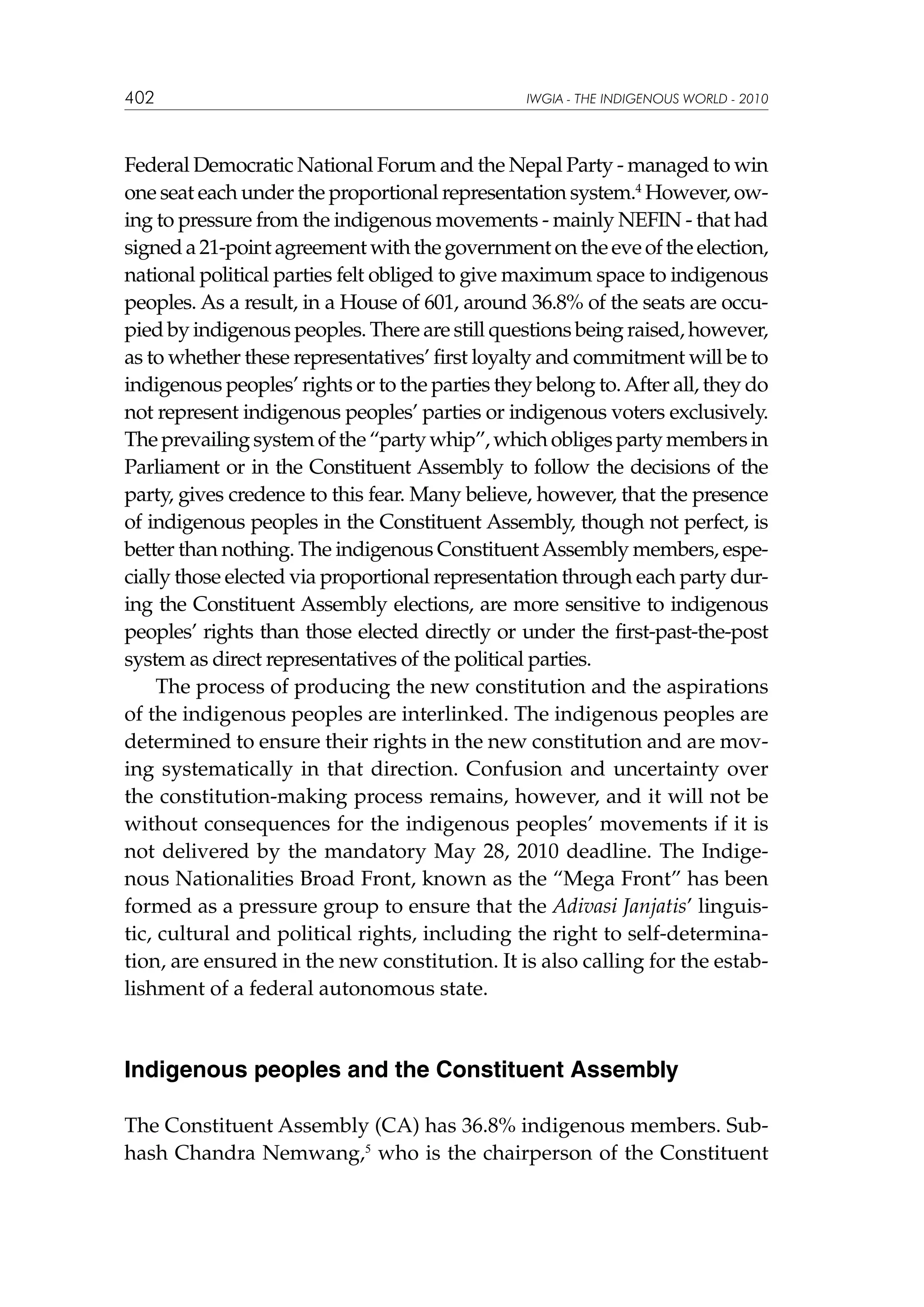 402

IWGIA - THE INDIGENOUS WORLD - 2010

Federal Democratic National Forum and the Nepal Party - managed to win
one seat each under the proportional representation system.4 However, owing to pressure from the indigenous movements - mainly NEFIN - that had
signed a 21-point agreement with the government on the eve of the election,
national political parties felt obliged to give maximum space to indigenous
peoples. As a result, in a House of 601, around 36.8% of the seats are occupied by indigenous peoples. There are still questions being raised, however,
as to whether these representatives’ first loyalty and commitment will be to
indigenous peoples’ rights or to the parties they belong to. After all, they do
not represent indigenous peoples’ parties or indigenous voters exclusively.
The prevailing system of the “party whip”, which obliges party members in
Parliament or in the Constituent Assembly to follow the decisions of the
party, gives credence to this fear. Many believe, however, that the presence
of indigenous peoples in the Constituent Assembly, though not perfect, is
better than nothing. The indigenous Constituent Assembly members, especially those elected via proportional representation through each party during the Constituent Assembly elections, are more sensitive to indigenous
peoples’ rights than those elected directly or under the first-past-the-post
system as direct representatives of the political parties.
The process of producing the new constitution and the aspirations
of the indigenous peoples are interlinked. The indigenous peoples are
determined to ensure their rights in the new constitution and are moving systematically in that direction. Confusion and uncertainty over
the constitution-making process remains, however, and it will not be
without consequences for the indigenous peoples’ movements if it is
not delivered by the mandatory May 28, 2010 deadline. The Indigenous Nationalities Broad Front, known as the “Mega Front” has been
formed as a pressure group to ensure that the Adivasi Janjatis’ linguistic, cultural and political rights, including the right to self-determination, are ensured in the new constitution. It is also calling for the establishment of a federal autonomous state.

Indigenous peoples and the Constituent Assembly
The Constituent Assembly (CA) has 36.8% indigenous members. Subhash Chandra Nemwang,5 who is the chairperson of the Constituent

 
