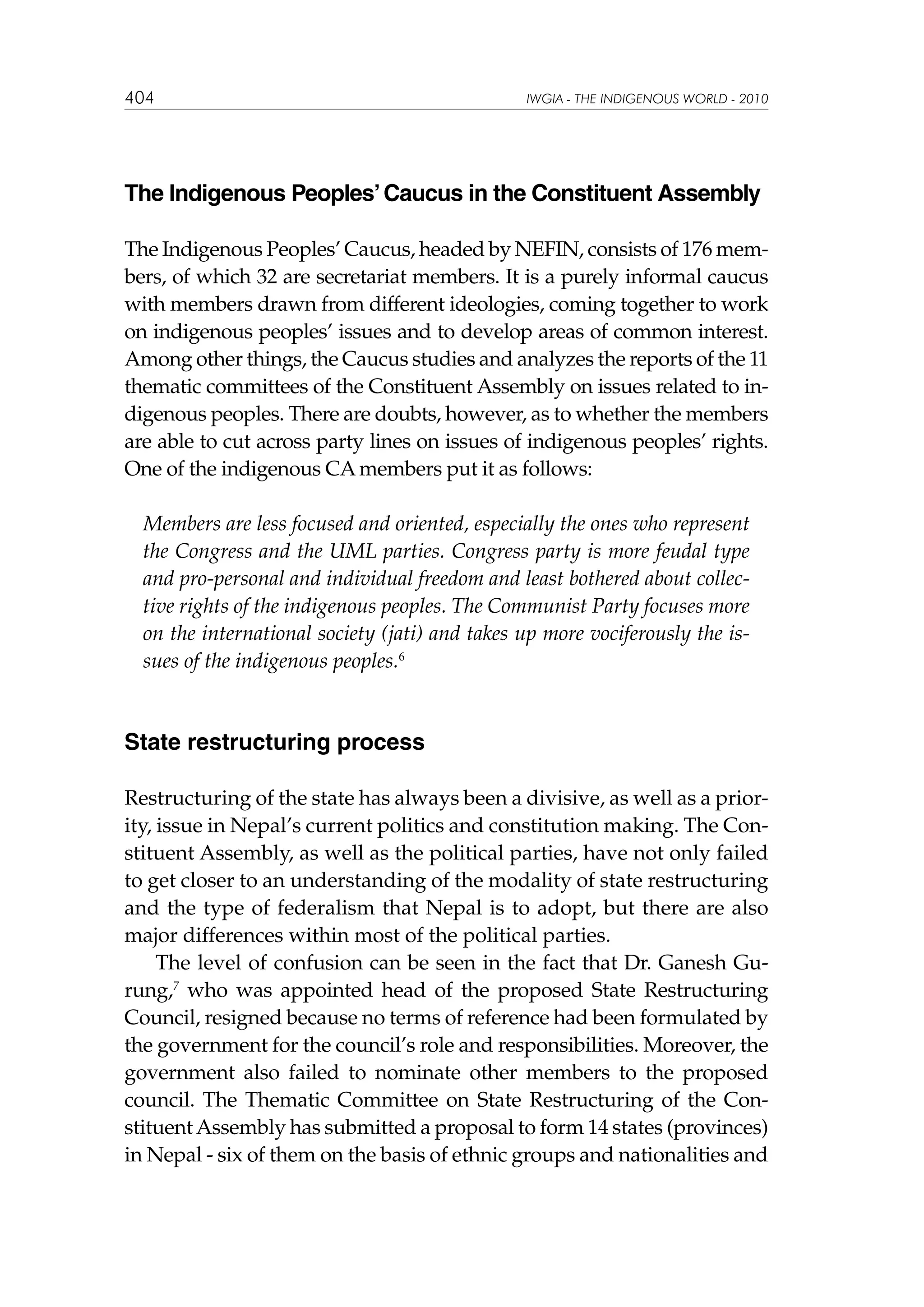 404

IWGIA - THE INDIGENOUS WORLD - 2010

The Indigenous Peoples’ Caucus in the Constituent Assembly
The Indigenous Peoples’ Caucus, headed by NEFIN, consists of 176 members, of which 32 are secretariat members. It is a purely informal caucus
with members drawn from different ideologies, coming together to work
on indigenous peoples’ issues and to develop areas of common interest.
Among other things, the Caucus studies and analyzes the reports of the 11
thematic committees of the Constituent Assembly on issues related to indigenous peoples. There are doubts, however, as to whether the members
are able to cut across party lines on issues of indigenous peoples’ rights.
One of the indigenous CA members put it as follows:
Members are less focused and oriented, especially the ones who represent
the Congress and the UML parties. Congress party is more feudal type
and pro-personal and individual freedom and least bothered about collective rights of the indigenous peoples. The Communist Party focuses more
on the international society (jati) and takes up more vociferously the issues of the indigenous peoples.6

State restructuring process
Restructuring of the state has always been a divisive, as well as a priority, issue in Nepal’s current politics and constitution making. The Constituent Assembly, as well as the political parties, have not only failed
to get closer to an understanding of the modality of state restructuring
and the type of federalism that Nepal is to adopt, but there are also
major differences within most of the political parties.
The level of confusion can be seen in the fact that Dr. Ganesh Gurung,7 who was appointed head of the proposed State Restructuring
Council, resigned because no terms of reference had been formulated by
the government for the council’s role and responsibilities. Moreover, the
government also failed to nominate other members to the proposed
council. The Thematic Committee on State Restructuring of the Constituent Assembly has submitted a proposal to form 14 states (provinces)
in Nepal - six of them on the basis of ethnic groups and nationalities and

 