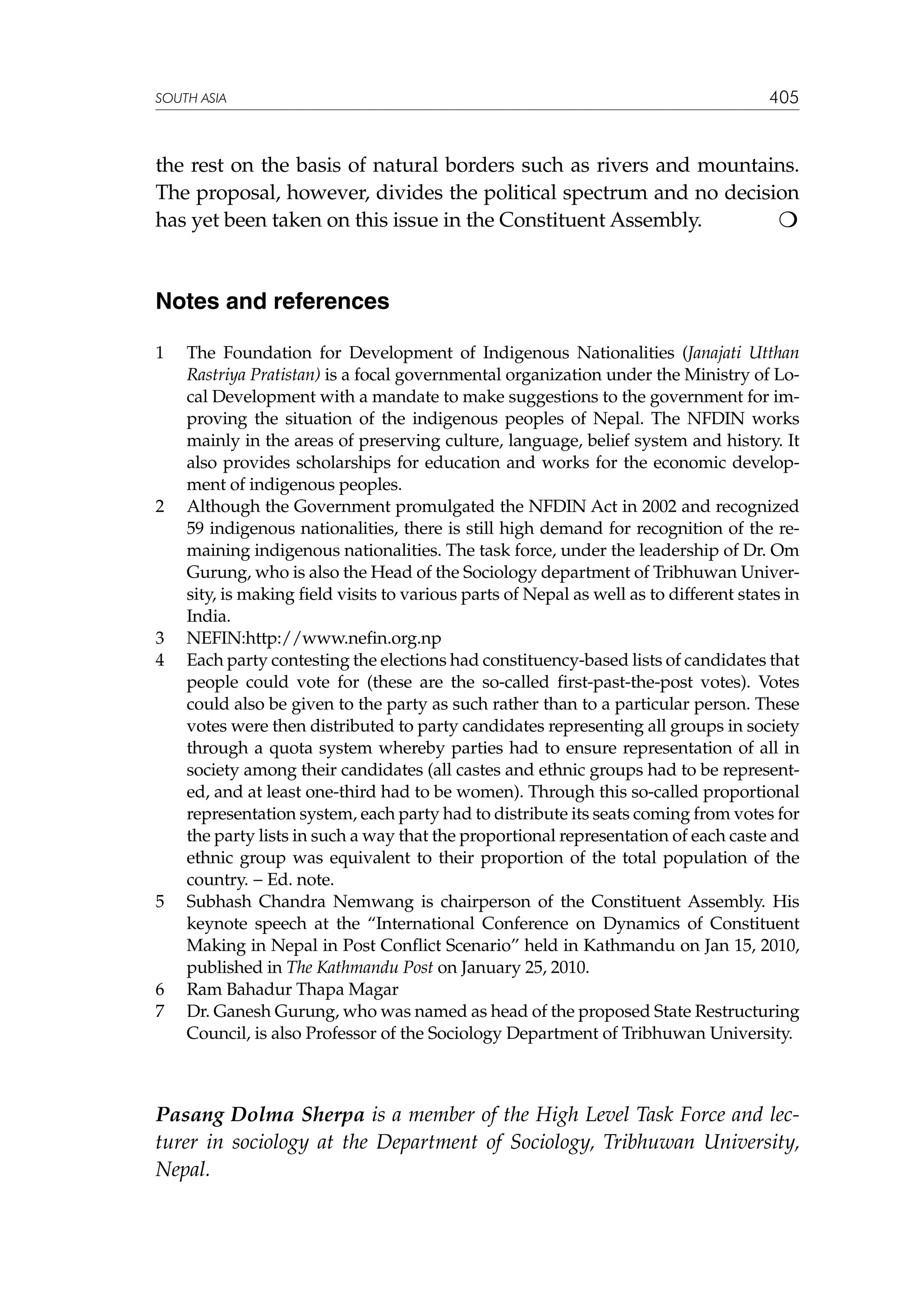 SOUTH ASIA

405

the rest on the basis of natural borders such as rivers and mountains.
The proposal, however, divides the political spectrum and no decision
has yet been taken on this issue in the Constituent Assembly. 	


Notes and references
1	

2	

3	
4	

5	

6	
7	

The Foundation for Development of Indigenous Nationalities (Janajati Utthan
Rastriya Pratistan) is a focal governmental organization under the Ministry of Local Development with a mandate to make suggestions to the government for improving the situation of the indigenous peoples of Nepal. The NFDIN works
mainly in the areas of preserving culture, language, belief system and history. It
also provides scholarships for education and works for the economic development of indigenous peoples.
Although the Government promulgated the NFDIN Act in 2002 and recognized
59 indigenous nationalities, there is still high demand for recognition of the remaining indigenous nationalities. The task force, under the leadership of Dr. Om
Gurung, who is also the Head of the Sociology department of Tribhuwan University, is making field visits to various parts of Nepal as well as to different states in
India.
NEFIN:http://www.nefin.org.np
Each party contesting the elections had constituency-based lists of candidates that
people could vote for (these are the so-called first-past-the-post votes). Votes
could also be given to the party as such rather than to a particular person. These
votes were then distributed to party candidates representing all groups in society
through a quota system whereby parties had to ensure representation of all in
society among their candidates (all castes and ethnic groups had to be represented, and at least one-third had to be women). Through this so-called proportional
representation system, each party had to distribute its seats coming from votes for
the party lists in such a way that the proportional representation of each caste and
ethnic group was equivalent to their proportion of the total population of the
country. − Ed. note.
Subhash Chandra Nemwang is chairperson of the Constituent Assembly. His
keynote speech at the “International Conference on Dynamics of Constituent
Making in Nepal in Post Conflict Scenario” held in Kathmandu on Jan 15, 2010,
published in The Kathmandu Post on January 25, 2010.
Ram Bahadur Thapa Magar
Dr. Ganesh Gurung, who was named as head of the proposed State Restructuring
Council, is also Professor of the Sociology Department of Tribhuwan University.

Pasang Dolma Sherpa is a member of the High Level Task Force and lecturer in sociology at the Department of Sociology, Tribhuwan University,
Nepal.

 