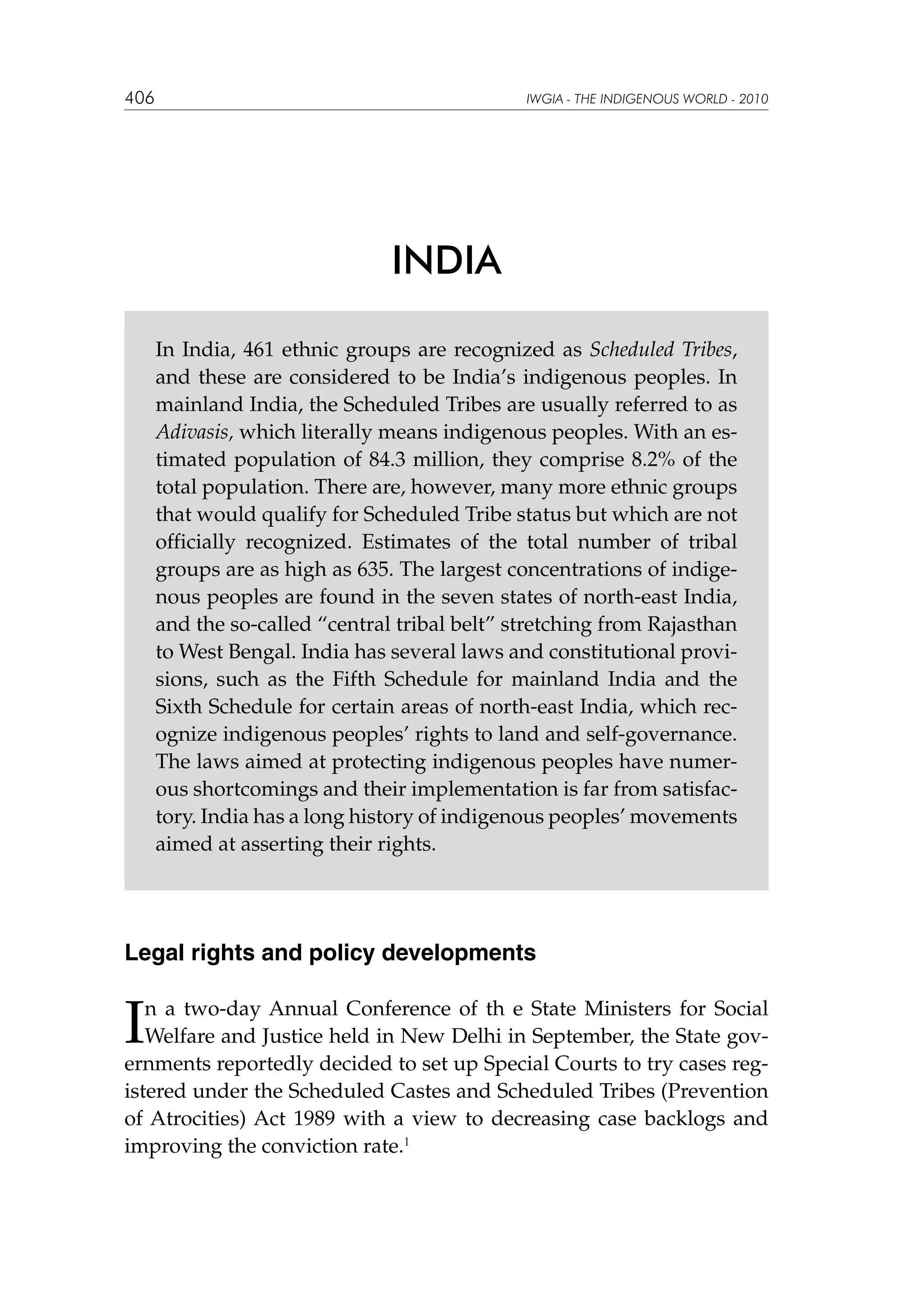 406

IWGIA - THE INDIGENOUS WORLD - 2010

INDIA
In India, 461 ethnic groups are recognized as Scheduled Tribes,
and these are considered to be India’s indigenous peoples. In
mainland India, the Scheduled Tribes are usually referred to as
Adivasis, which literally means indigenous peoples. With an estimated population of 84.3 million, they comprise 8.2% of the
total population. There are, however, many more ethnic groups
that would qualify for Scheduled Tribe status but which are not
officially recognized. Estimates of the total number of tribal
groups are as high as 635. The largest concentrations of indigenous peoples are found in the seven states of north-east India,
and the so-called “central tribal belt” stretching from Rajasthan
to West Bengal. India has several laws and constitutional provisions, such as the Fifth Schedule for mainland India and the
Sixth Schedule for certain areas of north-east India, which recognize indigenous peoples’ rights to land and self-governance.
The laws aimed at protecting indigenous peoples have numerous shortcomings and their implementation is far from satisfactory. India has a long history of indigenous peoples’ movements
aimed at asserting their rights.

Legal rights and policy developments

I

n a two-day Annual Conference of th e State Ministers for Social
Welfare and Justice held in New Delhi in September, the State governments reportedly decided to set up Special Courts to try cases registered under the Scheduled Castes and Scheduled Tribes (Prevention
of Atrocities) Act 1989 with a view to decreasing case backlogs and
improving the conviction rate.1

 