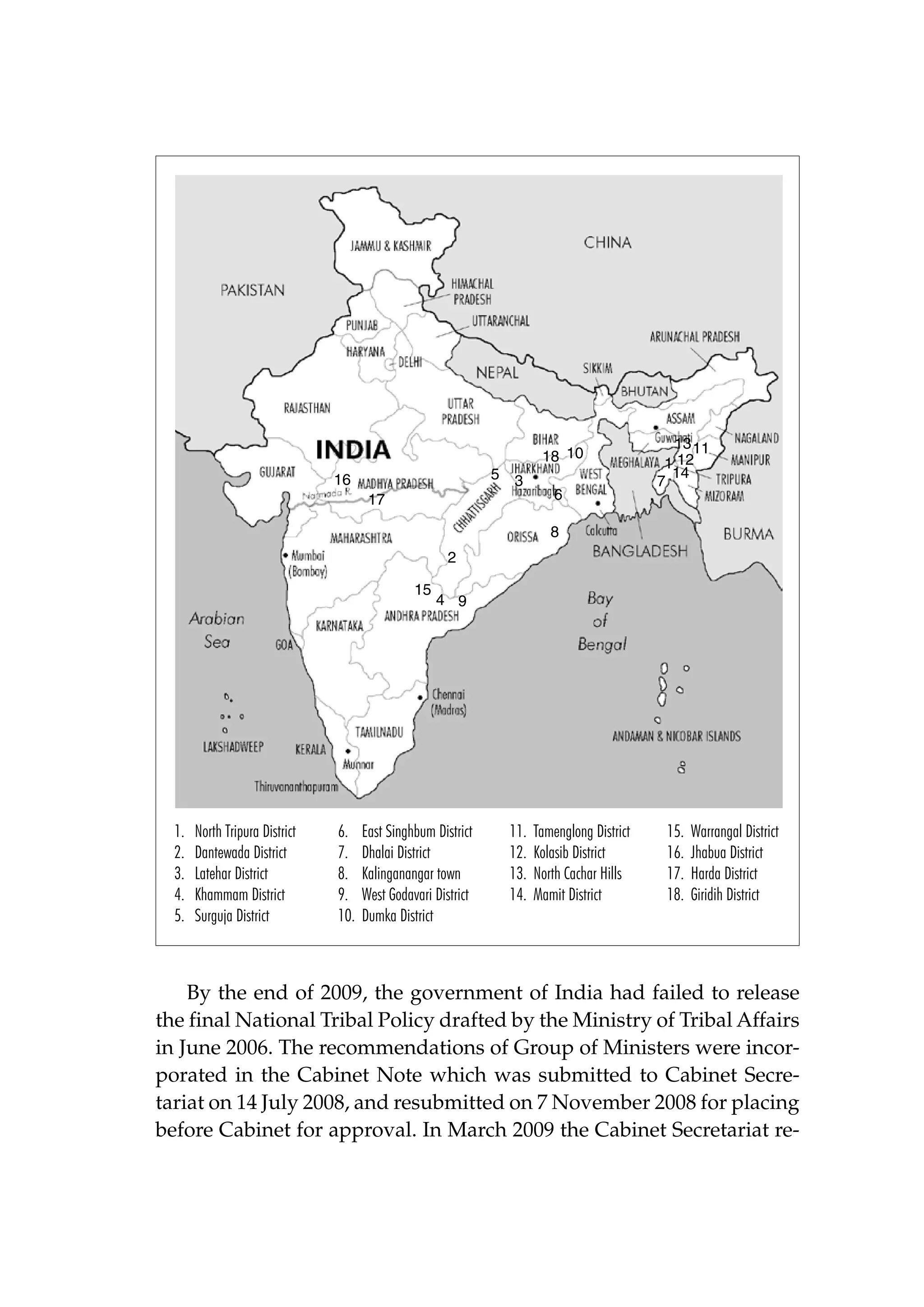 18 10
5 3

16
17

6

13 11
1 12
14
7

8
2
15

1.
2.
3.
4.
5.

North Tripura District
Dantewada District
Latehar District
Khammam District
Surguja District

6.
7.
8.
9.
10.

4 9

East Singhbum District
Dhalai District
Kalinganangar town
West Godavari District
Dumka District

11.
12.
13.
14.

Tamenglong District
Kolasib District
North Cachar Hills
Mamit District

15.
16.
17.
18.

Warrangal District
Jhabua District
Harda District
Giridih District

By the end of 2009, the government of India had failed to release
the final National Tribal Policy drafted by the Ministry of Tribal Affairs
in June 2006. The recommendations of Group of Ministers were incorporated in the Cabinet Note which was submitted to Cabinet Secretariat on 14 July 2008, and resubmitted on 7 November 2008 for placing
before Cabinet for approval. In March 2009 the Cabinet Secretariat re-

 