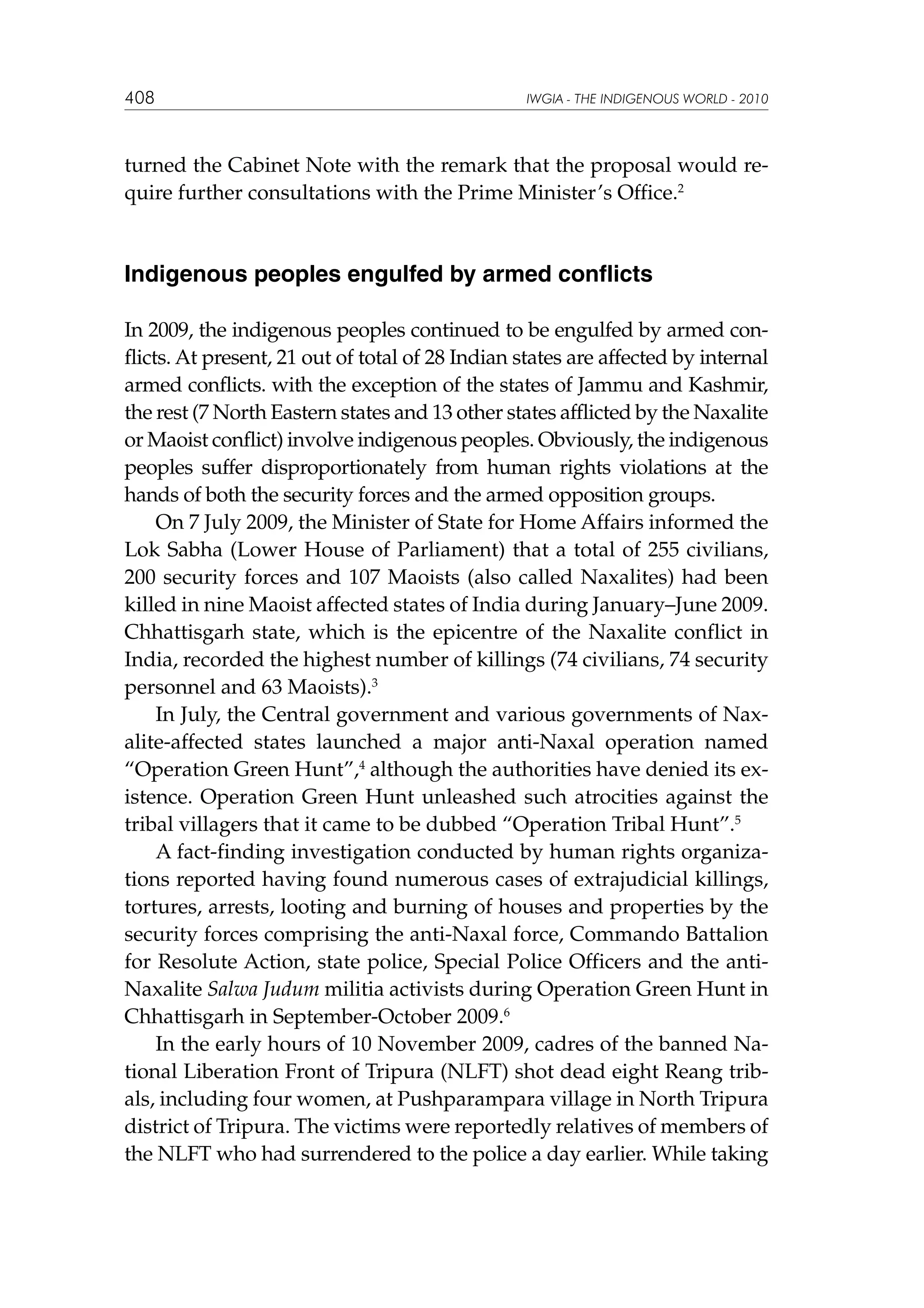 408

IWGIA - THE INDIGENOUS WORLD - 2010

turned the Cabinet Note with the remark that the proposal would require further consultations with the Prime Minister’s Office.2

Indigenous peoples engulfed by armed conflicts
In 2009, the indigenous peoples continued to be engulfed by armed conflicts. At present, 21 out of total of 28 Indian states are affected by internal
armed conflicts. with the exception of the states of Jammu and Kashmir,
the rest (7 North Eastern states and 13 other states afflicted by the Naxalite
or Maoist conflict) involve indigenous peoples. Obviously, the indigenous
peoples suffer disproportionately from human rights violations at the
hands of both the security forces and the armed opposition groups.
On 7 July 2009, the Minister of State for Home Affairs informed the
Lok Sabha (Lower House of Parliament) that a total of 255 civilians,
200 security forces and 107 Maoists (also called Naxalites) had been
killed in nine Maoist affected states of India during January–June 2009.
Chhattisgarh state, which is the epicentre of the Naxalite conflict in
India, recorded the highest number of killings (74 civilians, 74 security
personnel and 63 Maoists).3
In July, the Central government and various governments of Naxalite-affected states launched a major anti-Naxal operation named
“Operation Green Hunt”,4 although the authorities have denied its existence. Operation Green Hunt unleashed such atrocities against the
tribal villagers that it came to be dubbed “Operation Tribal Hunt”.5
A fact-finding investigation conducted by human rights organizations reported having found numerous cases of extrajudicial killings,
tortures, arrests, looting and burning of houses and properties by the
security forces comprising the anti-Naxal force, Commando Battalion
for Resolute Action, state police, Special Police Officers and the antiNaxalite Salwa Judum militia activists during Operation Green Hunt in
Chhattisgarh in September-October 2009.6
In the early hours of 10 November 2009, cadres of the banned National Liberation Front of Tripura (NLFT) shot dead eight Reang tribals, including four women, at Pushparampara village in North Tripura
district of Tripura. The victims were reportedly relatives of members of
the NLFT who had surrendered to the police a day earlier. While taking

 