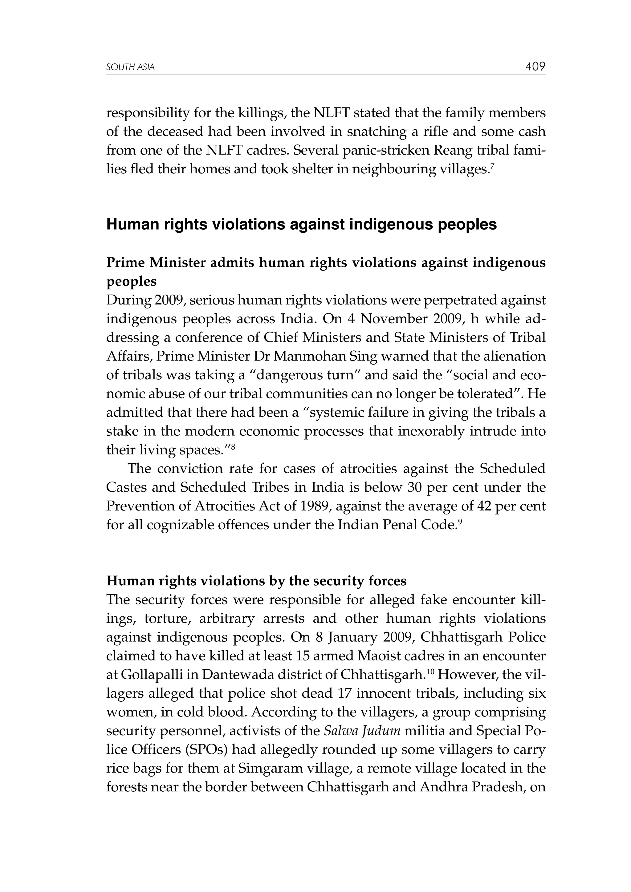 SOUTH ASIA

409

responsibility for the killings, the NLFT stated that the family members
of the deceased had been involved in snatching a rifle and some cash
from one of the NLFT cadres. Several panic-stricken Reang tribal families fled their homes and took shelter in neighbouring villages.7

Human rights violations against indigenous peoples
Prime Minister admits human rights violations against indigenous
peoples
During 2009, serious human rights violations were perpetrated against
indigenous peoples across India. On 4 November 2009, h while addressing a conference of Chief Ministers and State Ministers of Tribal
Affairs, Prime Minister Dr Manmohan Sing warned that the alienation
of tribals was taking a “dangerous turn” and said the “social and economic abuse of our tribal communities can no longer be tolerated”. He
admitted that there had been a “systemic failure in giving the tribals a
stake in the modern economic processes that inexorably intrude into
their living spaces.”8
The conviction rate for cases of atrocities against the Scheduled
Castes and Scheduled Tribes in India is below 30 per cent under the
Prevention of Atrocities Act of 1989, against the average of 42 per cent
for all cognizable offences under the Indian Penal Code.9

Human rights violations by the security forces
The security forces were responsible for alleged fake encounter killings, torture, arbitrary arrests and other human rights violations
against indigenous peoples. On 8 January 2009, Chhattisgarh Police
claimed to have killed at least 15 armed Maoist cadres in an encounter
at Gollapalli in Dantewada district of Chhattisgarh.10 However, the villagers alleged that police shot dead 17 innocent tribals, including six
women, in cold blood. According to the villagers, a group comprising
security personnel, activists of the Salwa Judum militia and Special Police Officers (SPOs) had allegedly rounded up some villagers to carry
rice bags for them at Simgaram village, a remote village located in the
forests near the border between Chhattisgarh and Andhra Pradesh, on

 