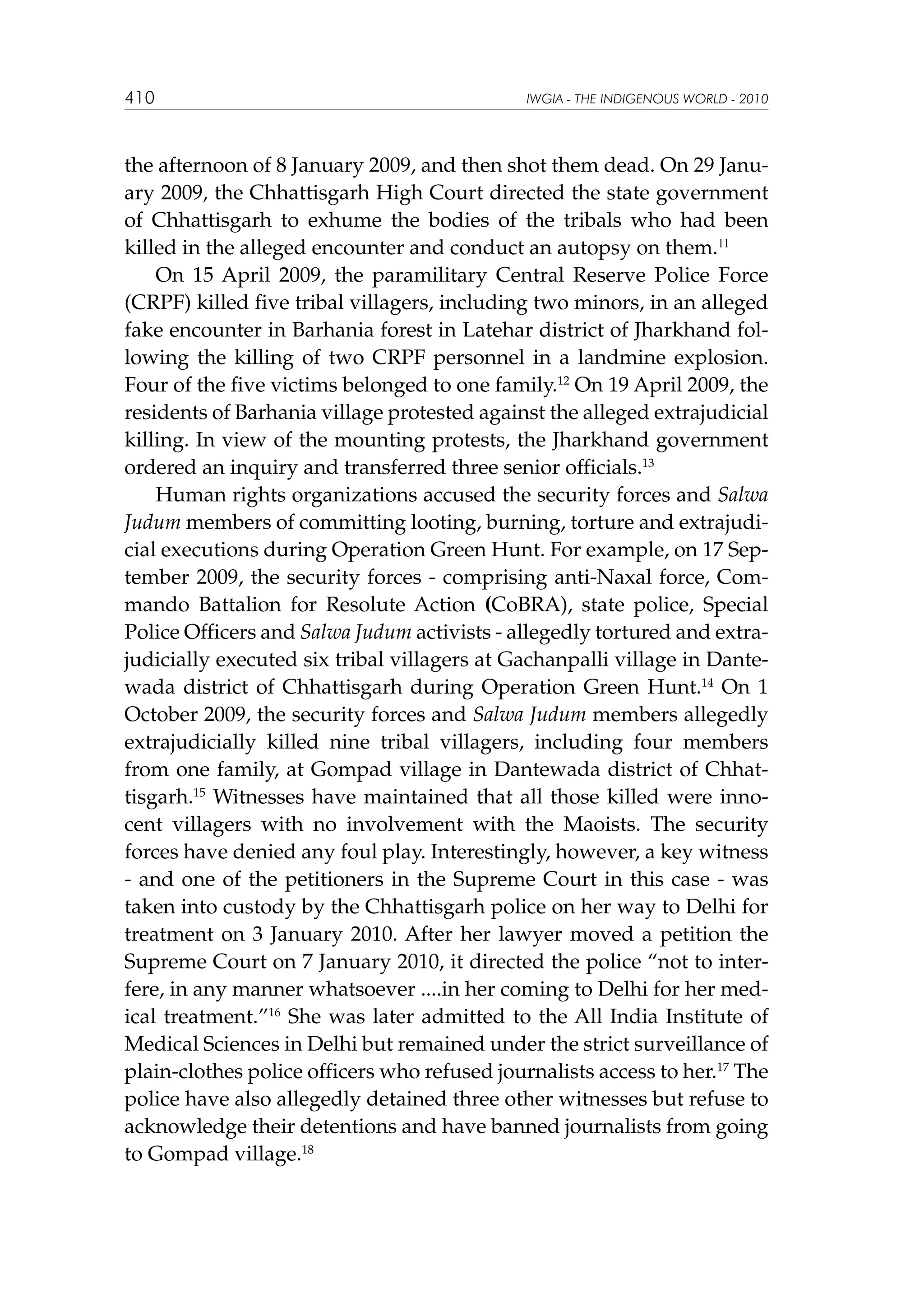 410

IWGIA - THE INDIGENOUS WORLD - 2010

the afternoon of 8 January 2009, and then shot them dead. On 29 January 2009, the Chhattisgarh High Court directed the state government
of Chhattisgarh to exhume the bodies of the tribals who had been
killed in the alleged encounter and conduct an autopsy on them.11
On 15 April 2009, the paramilitary Central Reserve Police Force
(CRPF) killed five tribal villagers, including two minors, in an alleged
fake encounter in Barhania forest in Latehar district of Jharkhand following the killing of two CRPF personnel in a landmine explosion.
Four of the five victims belonged to one family.12 On 19 April 2009, the
residents of Barhania village protested against the alleged extrajudicial
killing. In view of the mounting protests, the Jharkhand government
ordered an inquiry and transferred three senior officials.13
Human rights organizations accused the security forces and Salwa
Judum members of committing looting, burning, torture and extrajudicial executions during Operation Green Hunt. For example, on 17 September 2009, the security forces - comprising anti-Naxal force, Commando Battalion for Resolute Action (CoBRA), state police, Special
Police Officers and Salwa Judum activists - allegedly tortured and extrajudicially executed six tribal villagers at Gachanpalli village in Dantewada district of Chhattisgarh during Operation Green Hunt.14 On 1
October 2009, the security forces and Salwa Judum members allegedly
extrajudicially killed nine tribal villagers, including four members
from one family, at Gompad village in Dantewada district of Chhattisgarh.15 Witnesses have maintained that all those killed were innocent villagers with no involvement with the Maoists. The security
forces have denied any foul play. Interestingly, however, a key witness
- and one of the petitioners in the Supreme Court in this case - was
taken into custody by the Chhattisgarh police on her way to Delhi for
treatment on 3 January 2010. After her lawyer moved a petition the
Supreme Court on 7 January 2010, it directed the police “not to interfere, in any manner whatsoever ....in her coming to Delhi for her medical treatment.”16 She was later admitted to the All India Institute of
Medical Sciences in Delhi but remained under the strict surveillance of
plain-clothes police officers who refused journalists access to her.17 The
police have also allegedly detained three other witnesses but refuse to
acknowledge their detentions and have banned journalists from going
to Gompad village.18

 