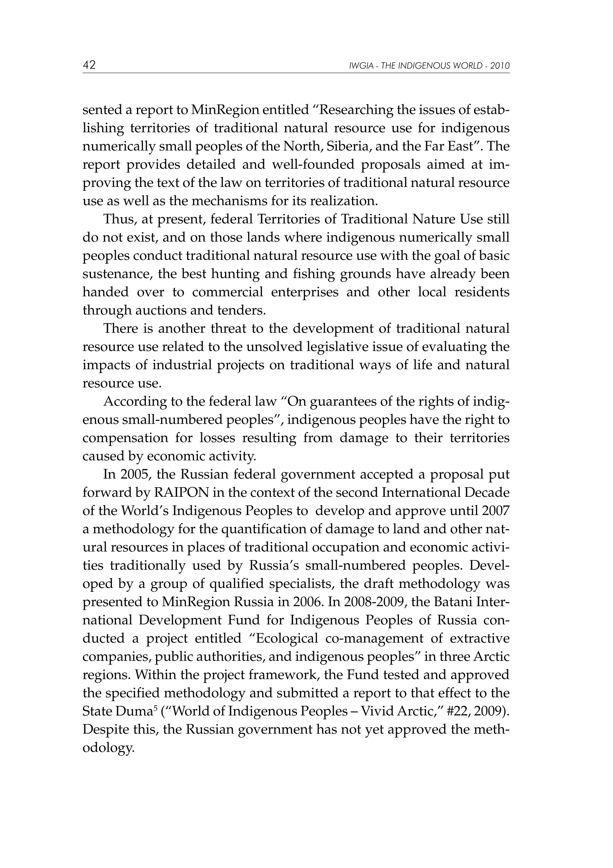 42

IWGIA - THE INDIGENOUS WORLD - 2010

sented a report to MinRegion entitled “Researching the issues of establishing territories of traditional natural resource use for indigenous
numerically small peoples of the North, Siberia, and the Far East”. The
report provides detailed and well-founded proposals aimed at improving the text of the law on territories of traditional natural resource
use as well as the mechanisms for its realization.
Thus, at present, federal Territories of Traditional Nature Use still
do not exist, and on those lands where indigenous numerically small
peoples conduct traditional natural resource use with the goal of basic
sustenance, the best hunting and fishing grounds have already been
handed over to commercial enterprises and other local residents
through auctions and tenders.
There is another threat to the development of traditional natural
resource use related to the unsolved legislative issue of evaluating the
impacts of industrial projects on traditional ways of life and natural
resource use.
According to the federal law “On guarantees of the rights of indigenous small-numbered peoples”, indigenous peoples have the right to
compensation for losses resulting from damage to their territories
caused by economic activity.
In 2005, the Russian federal government accepted a proposal put
forward by RAIPON in the context of the second International Decade
of the World’s Indigenous Peoples to develop and approve until 2007
a methodology for the quantification of damage to land and other natural resources in places of traditional occupation and economic activities traditionally used by Russia’s small-numbered peoples. Developed by a group of qualified specialists, the draft methodology was
presented to MinRegion Russia in 2006. In 2008-2009, the Batani International Development Fund for Indigenous Peoples of Russia conducted a project entitled “Ecological co-management of extractive
companies, public authorities, and indigenous peoples” in three Arctic
regions. Within the project framework, the Fund tested and approved
the specified methodology and submitted a report to that effect to the
State Duma5 (“World of Indigenous Peoples – Vivid Arctic,” #22, 2009).
Despite this, the Russian government has not yet approved the methodology.

 
