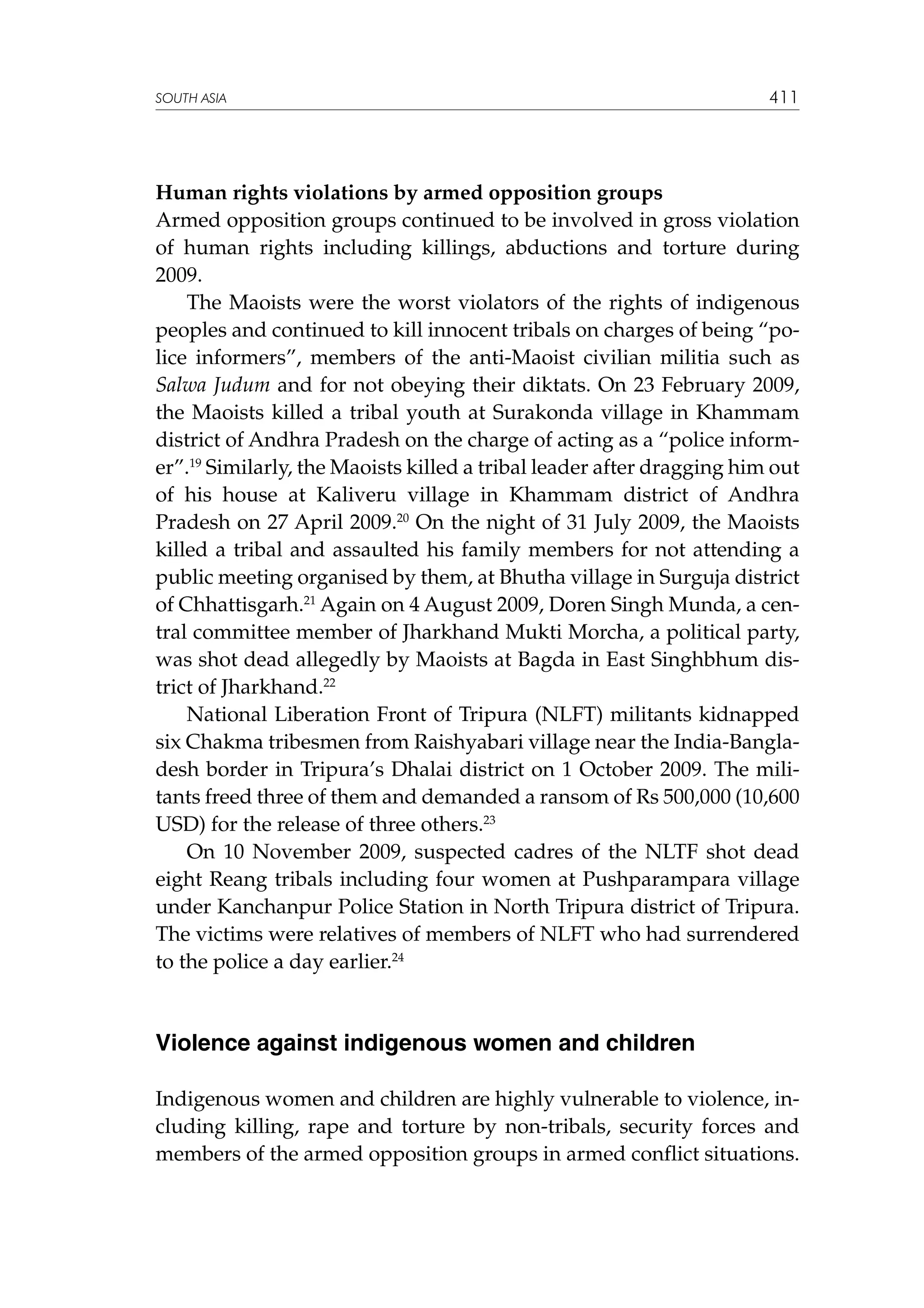 SOUTH ASIA

411

Human rights violations by armed opposition groups
Armed opposition groups continued to be involved in gross violation
of human rights including killings, abductions and torture during
2009.
The Maoists were the worst violators of the rights of indigenous
peoples and continued to kill innocent tribals on charges of being “police informers”, members of the anti-Maoist civilian militia such as
Salwa Judum and for not obeying their diktats. On 23 February 2009,
the Maoists killed a tribal youth at Surakonda village in Khammam
district of Andhra Pradesh on the charge of acting as a “police informer”.19 Similarly, the Maoists killed a tribal leader after dragging him out
of his house at Kaliveru village in Khammam district of Andhra
Pradesh on 27 April 2009.20 On the night of 31 July 2009, the Maoists
killed a tribal and assaulted his family members for not attending a
public meeting organised by them, at Bhutha village in Surguja district
of Chhattisgarh.21 Again on 4 August 2009, Doren Singh Munda, a central committee member of Jharkhand Mukti Morcha, a political party,
was shot dead allegedly by Maoists at Bagda in East Singhbhum district of Jharkhand.22
National Liberation Front of Tripura (NLFT) militants kidnapped
six Chakma tribesmen from Raishyabari village near the India-Bangladesh border in Tripura’s Dhalai district on 1 October 2009. The militants freed three of them and demanded a ransom of Rs 500,000 (10,600
USD) for the release of three others.23
On 10 November 2009, suspected cadres of the NLTF shot dead
eight Reang tribals including four women at Pushparampara village
under Kanchanpur Police Station in North Tripura district of Tripura.
The victims were relatives of members of NLFT who had surrendered
to the police a day earlier.24

Violence against indigenous women and children
Indigenous women and children are highly vulnerable to violence, including killing, rape and torture by non-tribals, security forces and
members of the armed opposition groups in armed conflict situations.

 