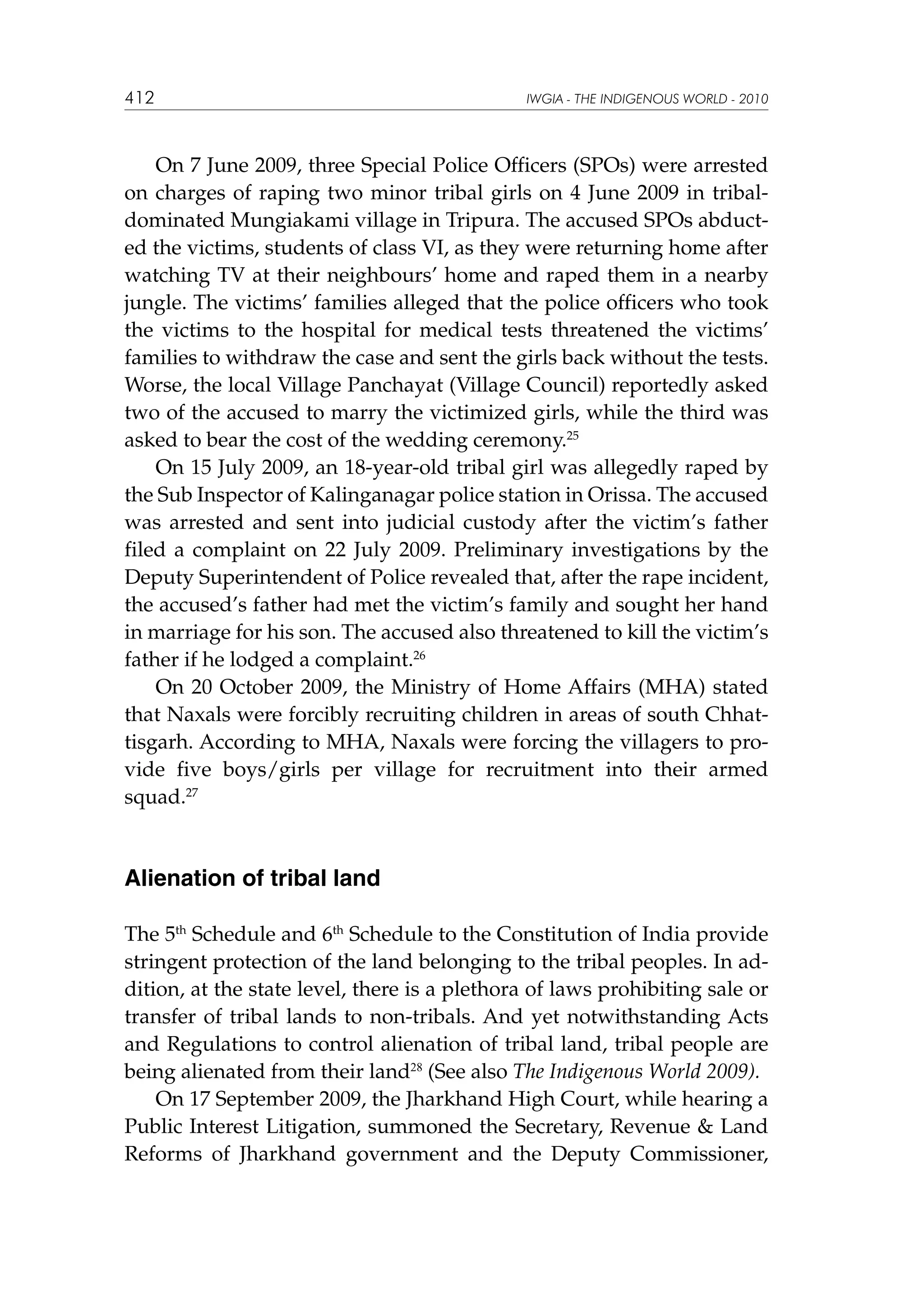 412

IWGIA - THE INDIGENOUS WORLD - 2010

On 7 June 2009, three Special Police Officers (SPOs) were arrested
on charges of raping two minor tribal girls on 4 June 2009 in tribaldominated Mungiakami village in Tripura. The accused SPOs abducted the victims, students of class VI, as they were returning home after
watching TV at their neighbours’ home and raped them in a nearby
jungle. The victims’ families alleged that the police officers who took
the victims to the hospital for medical tests threatened the victims’
families to withdraw the case and sent the girls back without the tests.
Worse, the local Village Panchayat (Village Council) reportedly asked
two of the accused to marry the victimized girls, while the third was
asked to bear the cost of the wedding ceremony.25
On 15 July 2009, an 18-year-old tribal girl was allegedly raped by
the Sub Inspector of Kalinganagar police station in Orissa. The accused
was arrested and sent into judicial custody after the victim’s father
filed a complaint on 22 July 2009. Preliminary investigations by the
Deputy Superintendent of Police revealed that, after the rape incident,
the accused’s father had met the victim’s family and sought her hand
in marriage for his son. The accused also threatened to kill the victim’s
father if he lodged a complaint.26
On 20 October 2009, the Ministry of Home Affairs (MHA) stated
that Naxals were forcibly recruiting children in areas of south Chhattisgarh. According to MHA, Naxals were forcing the villagers to provide five boys/girls per village for recruitment into their armed
squad.27

Alienation of tribal land
The 5th Schedule and 6th Schedule to the Constitution of India provide
stringent protection of the land belonging to the tribal peoples. In addition, at the state level, there is a plethora of laws prohibiting sale or
transfer of tribal lands to non-tribals. And yet notwithstanding Acts
and Regulations to control alienation of tribal land, tribal people are
being alienated from their land28 (See also The Indigenous World 2009).
On 17 September 2009, the Jharkhand High Court, while hearing a
Public Interest Litigation, summoned the Secretary, Revenue  Land
Reforms of Jharkhand government and the Deputy Commissioner,

 