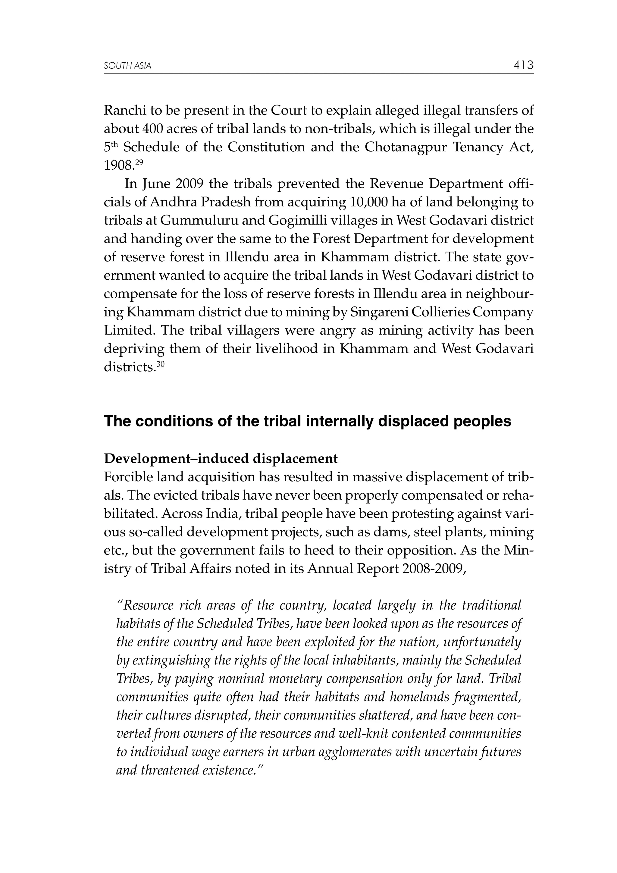 SOUTH ASIA

413

Ranchi to be present in the Court to explain alleged illegal transfers of
about 400 acres of tribal lands to non-tribals, which is illegal under the
5th Schedule of the Constitution and the Chotanagpur Tenancy Act,
1908.29
In June 2009 the tribals prevented the Revenue Department officials of Andhra Pradesh from acquiring 10,000 ha of land belonging to
tribals at Gummuluru and Gogimilli villages in West Godavari district
and handing over the same to the Forest Department for development
of reserve forest in Illendu area in Khammam district. The state government wanted to acquire the tribal lands in West Godavari district to
compensate for the loss of reserve forests in Illendu area in neighbouring Khammam district due to mining by Singareni Collieries Company
Limited. The tribal villagers were angry as mining activity has been
depriving them of their livelihood in Khammam and West Godavari
districts.30

The conditions of the tribal internally displaced peoples
Development–induced displacement
Forcible land acquisition has resulted in massive displacement of tribals. The evicted tribals have never been properly compensated or rehabilitated. Across India, tribal people have been protesting against various so-called development projects, such as dams, steel plants, mining
etc., but the government fails to heed to their opposition. As the Ministry of Tribal Affairs noted in its Annual Report 2008-2009,
“Resource rich areas of the country, located largely in the traditional
habitats of the Scheduled Tribes, have been looked upon as the resources of
the entire country and have been exploited for the nation, unfortunately
by extinguishing the rights of the local inhabitants, mainly the Scheduled
Tribes, by paying nominal monetary compensation only for land. Tribal
communities quite often had their habitats and homelands fragmented,
their cultures disrupted, their communities shattered, and have been converted from owners of the resources and well-knit contented communities
to individual wage earners in urban agglomerates with uncertain futures
and threatened existence.”

 