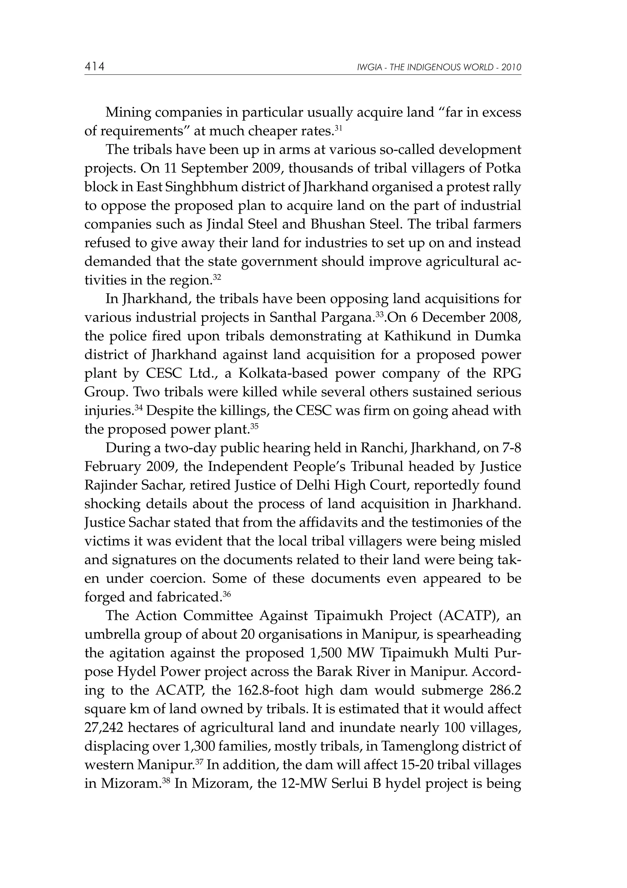 414

IWGIA - THE INDIGENOUS WORLD - 2010

	 Mining companies in particular usually acquire land “far in excess
of requirements” at much cheaper rates.31
The tribals have been up in arms at various so-called development
projects. On 11 September 2009, thousands of tribal villagers of Potka
block in East Singhbhum district of Jharkhand organised a protest rally
to oppose the proposed plan to acquire land on the part of industrial
companies such as Jindal Steel and Bhushan Steel. The tribal farmers
refused to give away their land for industries to set up on and instead
demanded that the state government should improve agricultural activities in the region.32
In Jharkhand, the tribals have been opposing land acquisitions for
various industrial projects in Santhal Pargana.33.On 6 December 2008,
the police fired upon tribals demonstrating at Kathikund in Dumka
district of Jharkhand against land acquisition for a proposed power
plant by CESC Ltd., a Kolkata-based power company of the RPG
Group. Two tribals were killed while several others sustained serious
injuries.34 Despite the killings, the CESC was firm on going ahead with
the proposed power plant.35
During a two-day public hearing held in Ranchi, Jharkhand, on 7-8
February 2009, the Independent People’s Tribunal headed by Justice
Rajinder Sachar, retired Justice of Delhi High Court, reportedly found
shocking details about the process of land acquisition in Jharkhand.
Justice Sachar stated that from the affidavits and the testimonies of the
victims it was evident that the local tribal villagers were being misled
and signatures on the documents related to their land were being taken under coercion. Some of these documents even appeared to be
forged and fabricated.36
The Action Committee Against Tipaimukh Project (ACATP), an
umbrella group of about 20 organisations in Manipur, is spearheading
the agitation against the proposed 1,500 MW Tipaimukh Multi Purpose Hydel Power project across the Barak River in Manipur. According to the ACATP, the 162.8-foot high dam would submerge 286.2
square km of land owned by tribals. It is estimated that it would affect
27,242 hectares of agricultural land and inundate nearly 100 villages,
displacing over 1,300 families, mostly tribals, in Tamenglong district of
western Manipur.37 In addition, the dam will affect 15-20 tribal villages
in Mizoram.38 In Mizoram, the 12-MW Serlui B hydel project is being

 