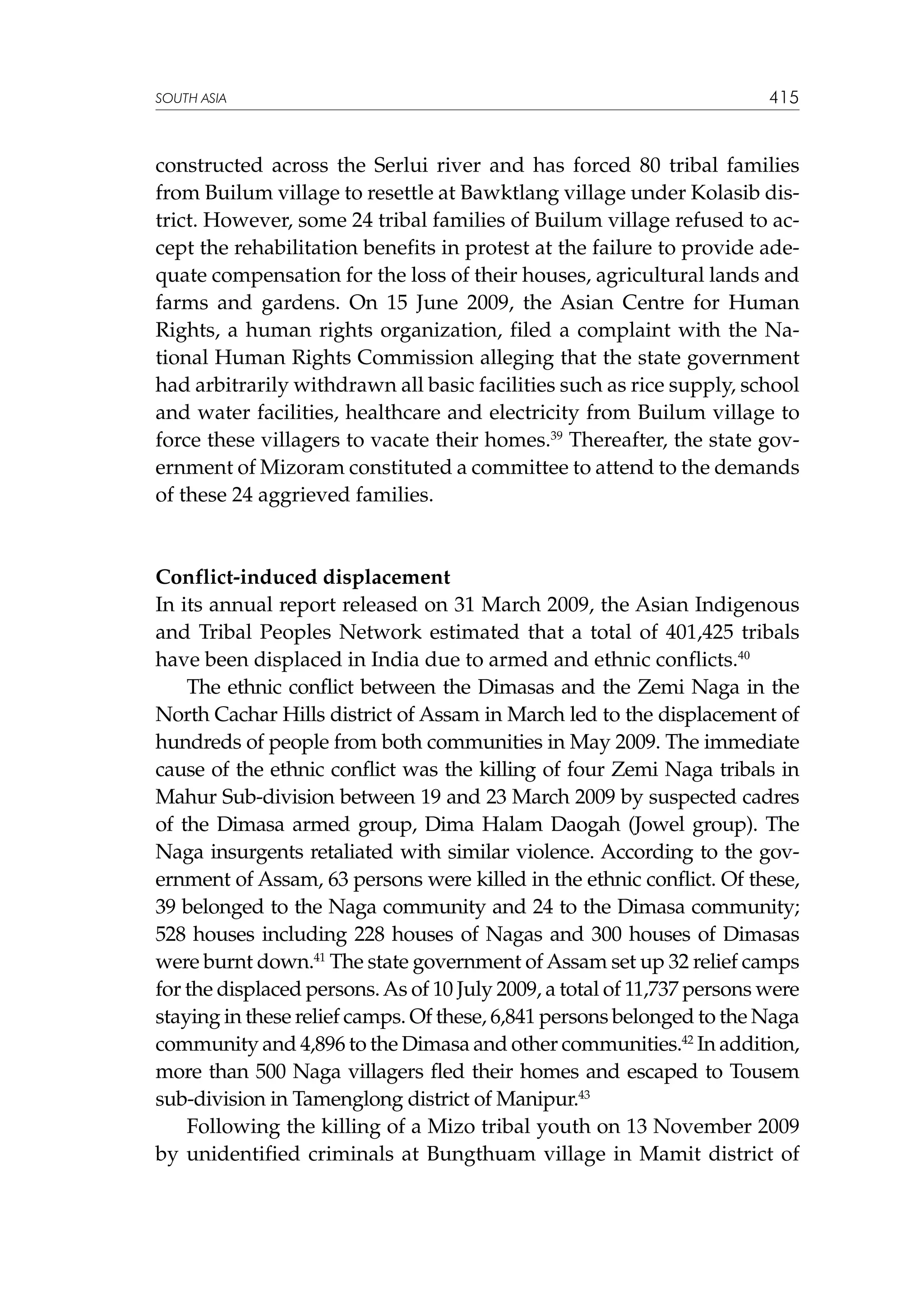 SOUTH ASIA

415

constructed across the Serlui river and has forced 80 tribal families
from Builum village to resettle at Bawktlang village under Kolasib district. However, some 24 tribal families of Builum village refused to accept the rehabilitation benefits in protest at the failure to provide adequate compensation for the loss of their houses, agricultural lands and
farms and gardens. On 15 June 2009, the Asian Centre for Human
Rights, a human rights organization, filed a complaint with the National Human Rights Commission alleging that the state government
had arbitrarily withdrawn all basic facilities such as rice supply, school
and water facilities, healthcare and electricity from Builum village to
force these villagers to vacate their homes.39 Thereafter, the state government of Mizoram constituted a committee to attend to the demands
of these 24 aggrieved families.

Conflict-induced displacement
In its annual report released on 31 March 2009, the Asian Indigenous
and Tribal Peoples Network estimated that a total of 401,425 tribals
have been displaced in India due to armed and ethnic conflicts.40
The ethnic conflict between the Dimasas and the Zemi Naga in the
North Cachar Hills district of Assam in March led to the displacement of
hundreds of people from both communities in May 2009. The immediate
cause of the ethnic conflict was the killing of four Zemi Naga tribals in
Mahur Sub-division between 19 and 23 March 2009 by suspected cadres
of the Dimasa armed group, Dima Halam Daogah (Jowel group). The
Naga insurgents retaliated with similar violence. According to the government of Assam, 63 persons were killed in the ethnic conflict. Of these,
39 belonged to the Naga community and 24 to the Dimasa community;
528 houses including 228 houses of Nagas and 300 houses of Dimasas
were burnt down.41 The state government of Assam set up 32 relief camps
for the displaced persons. As of 10 July 2009, a total of 11,737 persons were
staying in these relief camps. Of these, 6,841 persons belonged to the Naga
community and 4,896 to the Dimasa and other communities.42 In addition,
more than 500 Naga villagers fled their homes and escaped to Tousem
sub-division in Tamenglong district of Manipur.43
Following the killing of a Mizo tribal youth on 13 November 2009
by unidentified criminals at Bungthuam village in Mamit district of

 