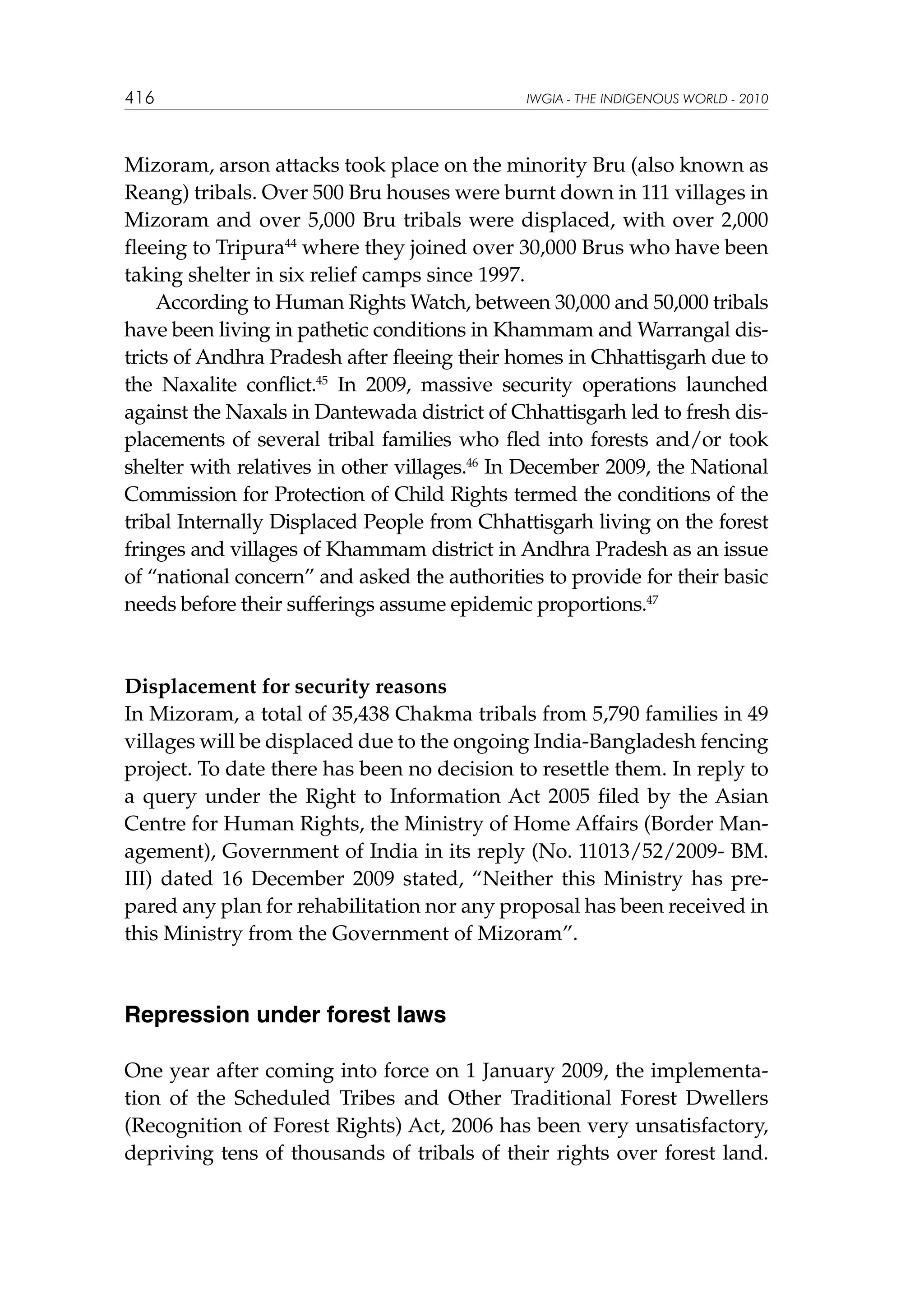 416

IWGIA - THE INDIGENOUS WORLD - 2010

Mizoram, arson attacks took place on the minority Bru (also known as
Reang) tribals. Over 500 Bru houses were burnt down in 111 villages in
Mizoram and over 5,000 Bru tribals were displaced, with over 2,000
fleeing to Tripura44 where they joined over 30,000 Brus who have been
taking shelter in six relief camps since 1997.
According to Human Rights Watch, between 30,000 and 50,000 tribals
have been living in pathetic conditions in Khammam and Warrangal districts of Andhra Pradesh after fleeing their homes in Chhattisgarh due to
the Naxalite conflict.45 In 2009, massive security operations launched
against the Naxals in Dantewada district of Chhattisgarh led to fresh displacements of several tribal families who fled into forests and/or took
shelter with relatives in other villages.46 In December 2009, the National
Commission for Protection of Child Rights termed the conditions of the
tribal Internally Displaced People from Chhattisgarh living on the forest
fringes and villages of Khammam district in Andhra Pradesh as an issue
of “national concern” and asked the authorities to provide for their basic
needs before their sufferings assume epidemic proportions.47

Displacement for security reasons
In Mizoram, a total of 35,438 Chakma tribals from 5,790 families in 49
villages will be displaced due to the ongoing India-Bangladesh fencing
project. To date there has been no decision to resettle them. In reply to
a query under the Right to Information Act 2005 filed by the Asian
Centre for Human Rights, the Ministry of Home Affairs (Border Management), Government of India in its reply (No. 11013/52/2009- BM.
III) dated 16 December 2009 stated, “Neither this Ministry has prepared any plan for rehabilitation nor any proposal has been received in
this Ministry from the Government of Mizoram”.

Repression under forest laws
One year after coming into force on 1 January 2009, the implementation of the Scheduled Tribes and Other Traditional Forest Dwellers
(Recognition of Forest Rights) Act, 2006 has been very unsatisfactory,
depriving tens of thousands of tribals of their rights over forest land.

 