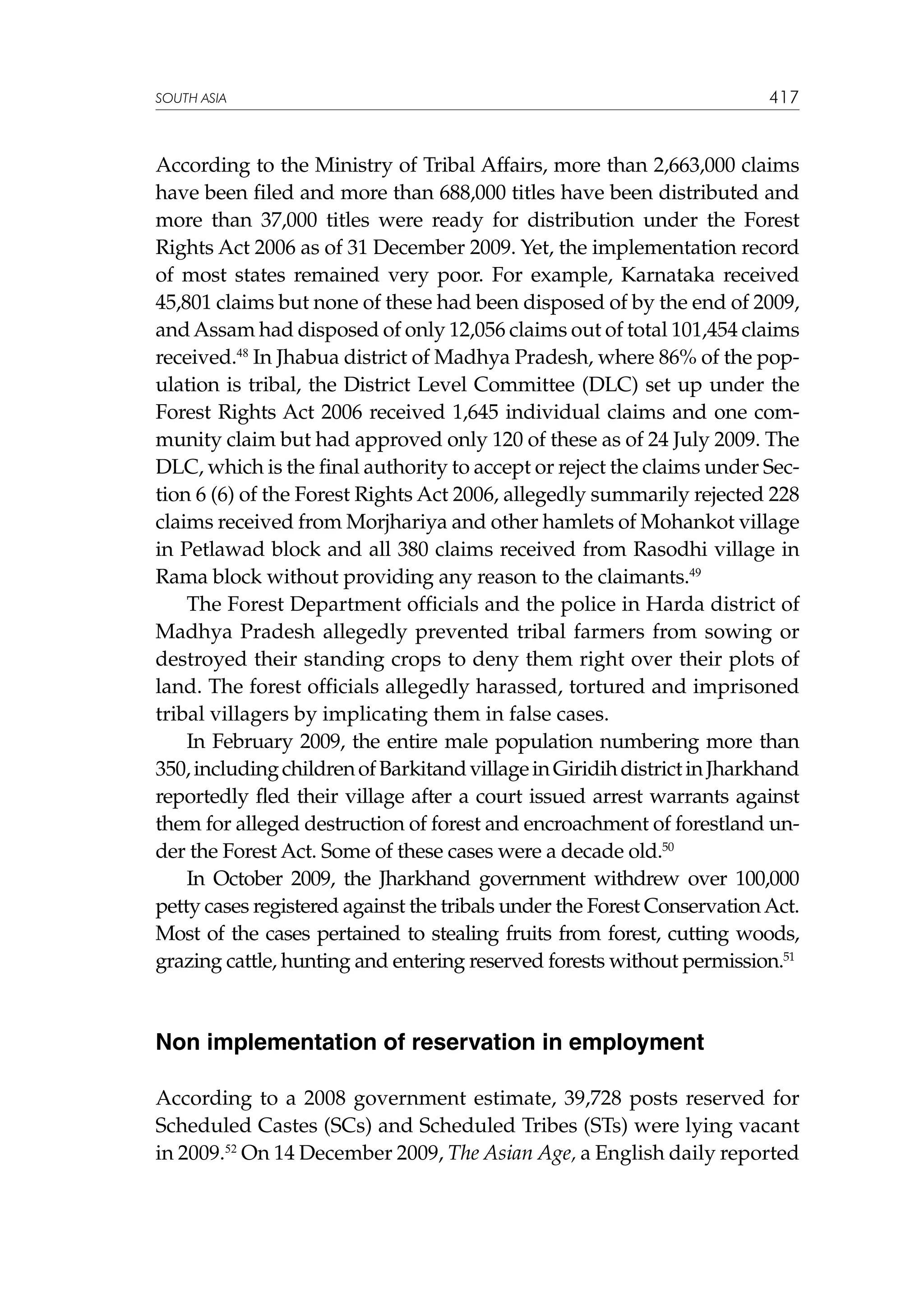 SOUTH ASIA

417

According to the Ministry of Tribal Affairs, more than 2,663,000 claims
have been filed and more than 688,000 titles have been distributed and
more than 37,000 titles were ready for distribution under the Forest
Rights Act 2006 as of 31 December 2009. Yet, the implementation record
of most states remained very poor. For example, Karnataka received
45,801 claims but none of these had been disposed of by the end of 2009,
and Assam had disposed of only 12,056 claims out of total 101,454 claims
received.48 In Jhabua district of Madhya Pradesh, where 86% of the population is tribal, the District Level Committee (DLC) set up under the
Forest Rights Act 2006 received 1,645 individual claims and one community claim but had approved only 120 of these as of 24 July 2009. The
DLC, which is the final authority to accept or reject the claims under Section 6 (6) of the Forest Rights Act 2006, allegedly summarily rejected 228
claims received from Morjhariya and other hamlets of Mohankot village
in Petlawad block and all 380 claims received from Rasodhi village in
Rama block without providing any reason to the claimants.49
The Forest Department officials and the police in Harda district of
Madhya Pradesh allegedly prevented tribal farmers from sowing or
destroyed their standing crops to deny them right over their plots of
land. The forest officials allegedly harassed, tortured and imprisoned
tribal villagers by implicating them in false cases.
In February 2009, the entire male population numbering more than
350, including children of Barkitand village in Giridih district in Jharkhand
reportedly fled their village after a court issued arrest warrants against
them for alleged destruction of forest and encroachment of forestland under the Forest Act. Some of these cases were a decade old.50
In October 2009, the Jharkhand government withdrew over 100,000
petty cases registered against the tribals under the Forest Conservation Act.
Most of the cases pertained to stealing fruits from forest, cutting woods,
grazing cattle, hunting and entering reserved forests without permission.51

Non implementation of reservation in employment
According to a 2008 government estimate, 39,728 posts reserved for
Scheduled Castes (SCs) and Scheduled Tribes (STs) were lying vacant
in 2009.52 On 14 December 2009, The Asian Age, a English daily reported

 