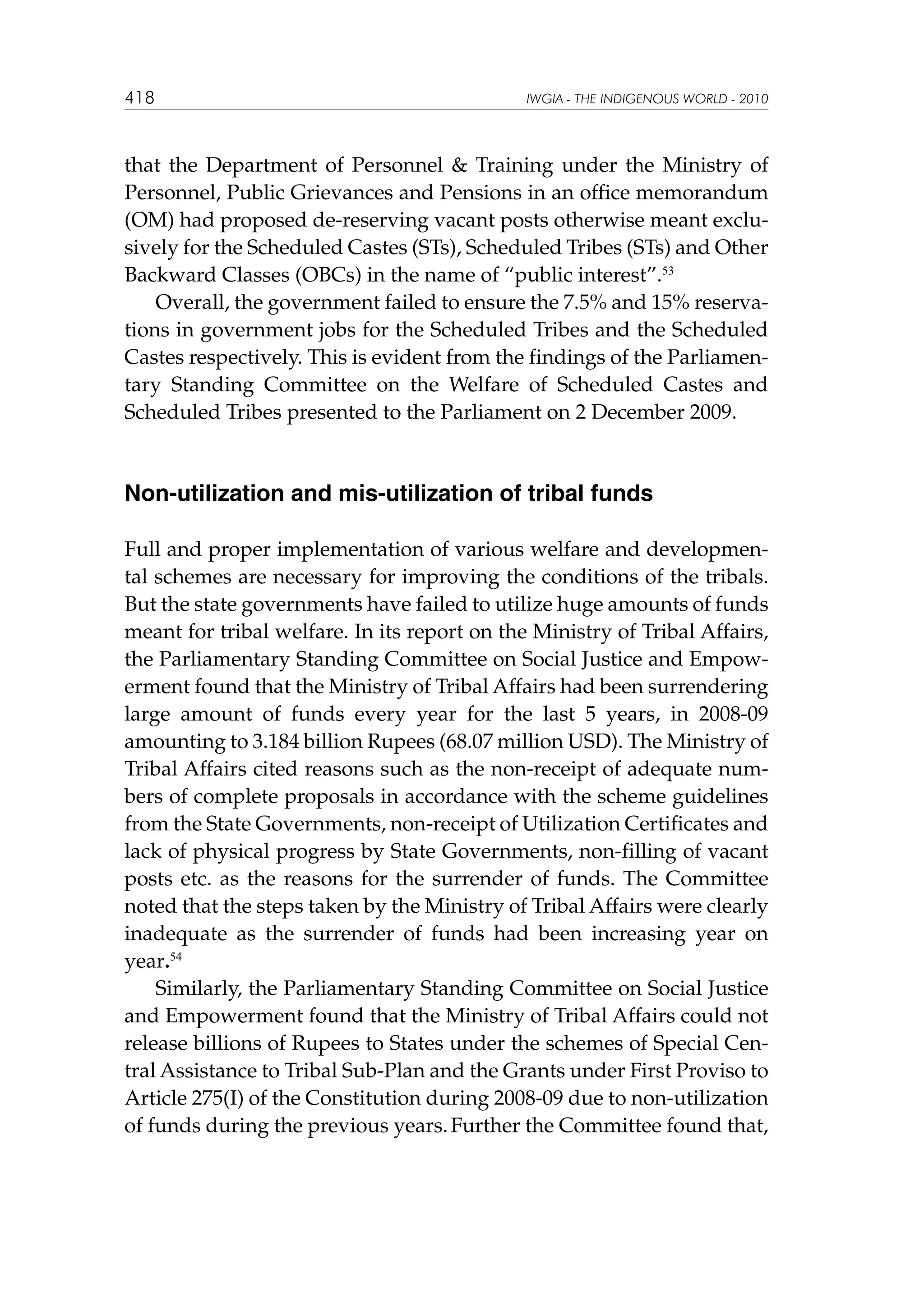 418

IWGIA - THE INDIGENOUS WORLD - 2010

that the Department of Personnel  Training under the Ministry of
Personnel, Public Grievances and Pensions in an office memorandum
(OM) had proposed de-reserving vacant posts otherwise meant exclusively for the Scheduled Castes (STs), Scheduled Tribes (STs) and Other
Backward Classes (OBCs) in the name of “public interest”.53
Overall, the government failed to ensure the 7.5% and 15% reservations in government jobs for the Scheduled Tribes and the Scheduled
Castes respectively. This is evident from the findings of the Parliamentary Standing Committee on the Welfare of Scheduled Castes and
Scheduled Tribes presented to the Parliament on 2 December 2009.

Non-utilization and mis-utilization of tribal funds
Full and proper implementation of various welfare and developmental schemes are necessary for improving the conditions of the tribals.
But the state governments have failed to utilize huge amounts of funds
meant for tribal welfare. In its report on the Ministry of Tribal Affairs,
the Parliamentary Standing Committee on Social Justice and Empowerment found that the Ministry of Tribal Affairs had been surrendering
large amount of funds every year for the last 5 years, in 2008-09
amounting to 3.184 billion Rupees (68.07 million USD). The Ministry of
Tribal Affairs cited reasons such as the non-receipt of adequate numbers of complete proposals in accordance with the scheme guidelines
from the State Governments, non-receipt of Utilization Certificates and
lack of physical progress by State Governments, non-filling of vacant
posts etc. as the reasons for the surrender of funds. The Committee
noted that the steps taken by the Ministry of Tribal Affairs were clearly
inadequate as the surrender of funds had been increasing year on
year.54
Similarly, the Parliamentary Standing Committee on Social Justice
and Empowerment found that the Ministry of Tribal Affairs could not
release billions of Rupees to States under the schemes of Special Central Assistance to Tribal Sub-Plan and the Grants under First Proviso to
Article 275(I) of the Constitution during 2008-09 due to non-utilization
of funds during the previous years. Further the Committee found that,

 