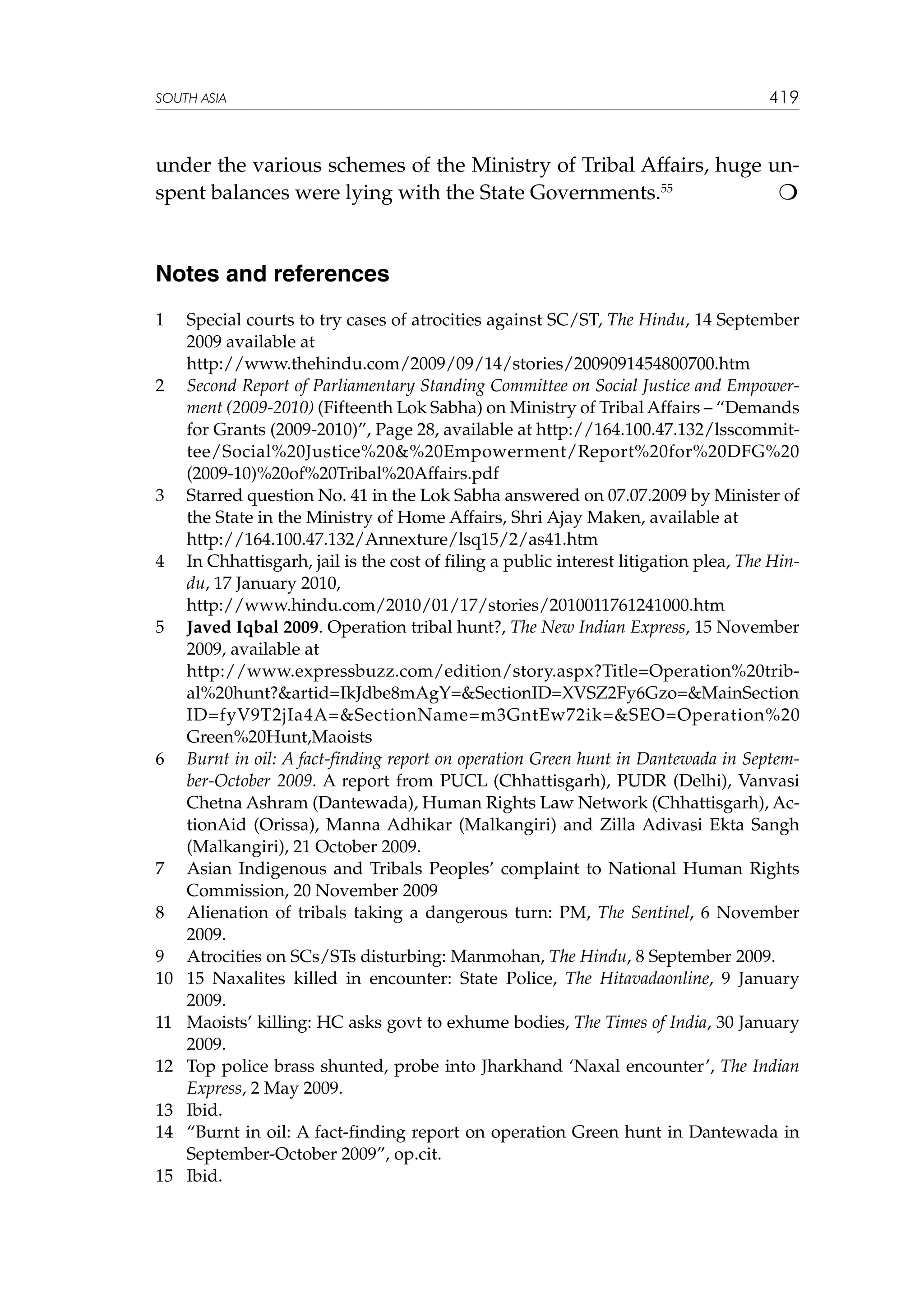 SOUTH ASIA

419

under the various schemes of the Ministry of Tribal Affairs, huge un
spent balances were lying with the State Governments.55

Notes and references
1	
	
2	

3	
	
4	
	
5	
	

6	

7	
8	
9	
10	
11	
12	
13	
14	
15	

Special courts to try cases of atrocities against SC/ST, The Hindu, 14 September
2009 available at
http://www.thehindu.com/2009/09/14/stories/2009091454800700.htm
Second Report of Parliamentary Standing Committee on Social Justice and Empowerment (2009-2010) (Fifteenth Lok Sabha) on Ministry of Tribal Affairs – “Demands
for Grants (2009-2010)”, Page 28, available at http://164.100.47.132/lsscommittee/Social%20Justice%20%20Empowerment/Report%20for%20DFG%20
(2009-10)%20of%20Tribal%20Affairs.pdf
Starred question No. 41 in the Lok Sabha answered on 07.07.2009 by Minister of
the State in the Ministry of Home Affairs, Shri Ajay Maken, available at
http://164.100.47.132/Annexture/lsq15/2/as41.htm
In Chhattisgarh, jail is the cost of filing a public interest litigation plea, The Hindu, 17 January 2010,
http://www.hindu.com/2010/01/17/stories/2010011761241000.htm
Javed Iqbal 2009. Operation tribal hunt?, The New Indian Express, 15 November
2009, available at
http://www.expressbuzz.com/edition/story.aspx?Title=Operation%20tribal%20hunt?artid=IkJdbe8mAgY=SectionID=XVSZ2Fy6Gzo=MainSection
ID=fyV9T2jIa4A=SectionName=m3GntEw72ik=SEO=Operation%20
Green%20Hunt,Maoists
Burnt in oil: A fact-finding report on operation Green hunt in Dantewada in September-October 2009. A report from PUCL (Chhattisgarh), PUDR (Delhi), Vanvasi
Chetna Ashram (Dantewada), Human Rights Law Network (Chhattisgarh), ActionAid (Orissa), Manna Adhikar (Malkangiri) and Zilla Adivasi Ekta Sangh
(Malkangiri), 21 October 2009.
Asian Indigenous and Tribals Peoples’ complaint to National Human Rights
Commission, 20 November 2009
Alienation of tribals taking a dangerous turn: PM, The Sentinel, 6 November
2009.
Atrocities on SCs/STs disturbing: Manmohan, The Hindu, 8 September 2009.
15 Naxalites killed in encounter: State Police, The Hitavadaonline, 9 January
2009.
Maoists’ killing: HC asks govt to exhume bodies, The Times of India, 30 January
2009.
Top police brass shunted, probe into Jharkhand ‘Naxal encounter’, The Indian
Express, 2 May 2009.
Ibid.
“Burnt in oil: A fact-finding report on operation Green hunt in Dantewada in
September-October 2009”, op.cit.
Ibid.

 