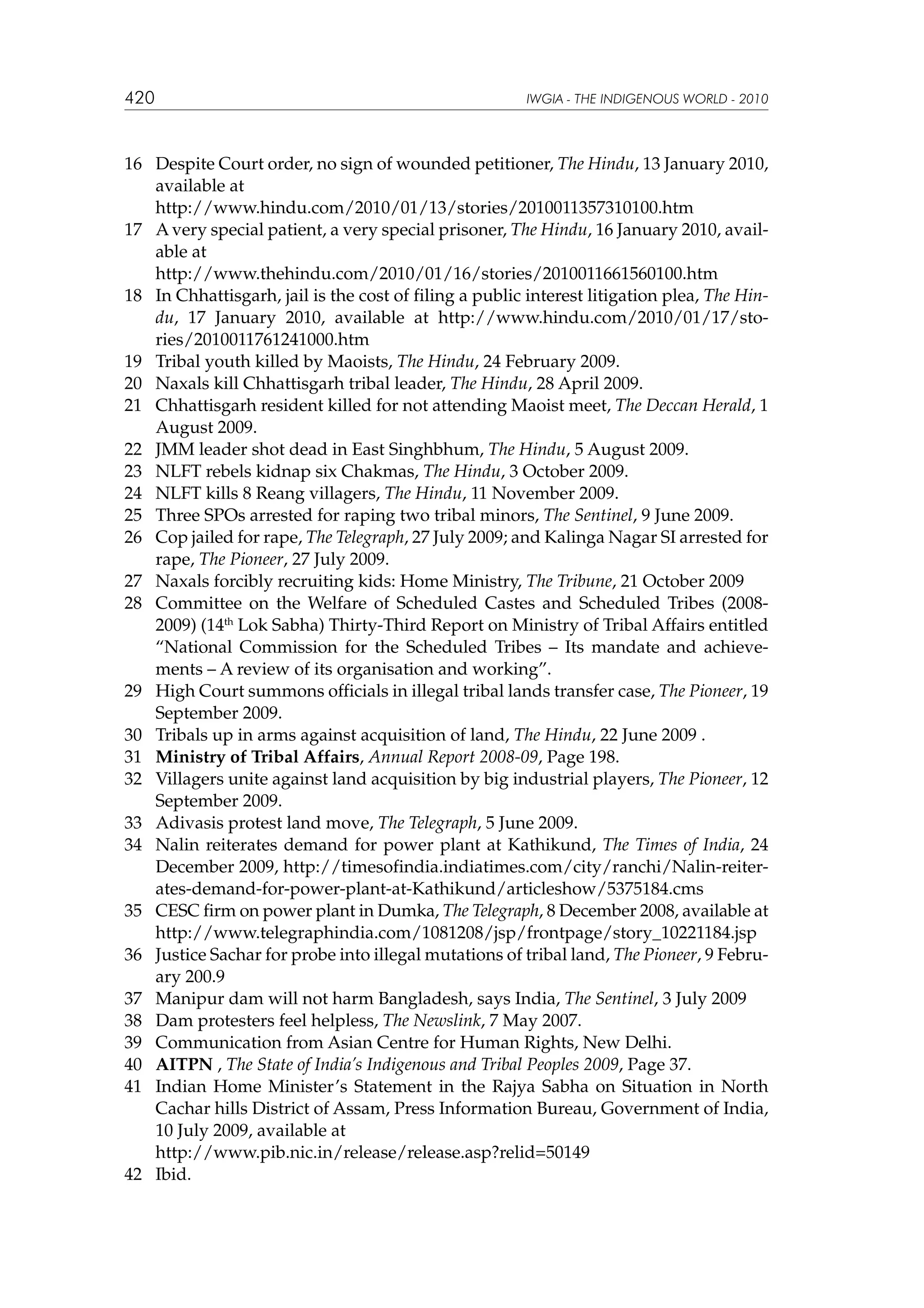 420

IWGIA - THE INDIGENOUS WORLD - 2010

16	 Despite Court order, no sign of wounded petitioner, The Hindu, 13 January 2010,
available at
	
http://www.hindu.com/2010/01/13/stories/2010011357310100.htm
17	 A very special patient, a very special prisoner, The Hindu, 16 January 2010, available at
	
http://www.thehindu.com/2010/01/16/stories/2010011661560100.htm
18	 In Chhattisgarh, jail is the cost of filing a public interest litigation plea, The Hindu, 17 January 2010, available at http://www.hindu.com/2010/01/17/stories/2010011761241000.htm
19	 Tribal youth killed by Maoists, The Hindu, 24 February 2009.
20	 Naxals kill Chhattisgarh tribal leader, The Hindu, 28 April 2009.
21	 Chhattisgarh resident killed for not attending Maoist meet, The Deccan Herald, 1
August 2009.
22	 JMM leader shot dead in East Singhbhum, The Hindu, 5 August 2009.
23	 NLFT rebels kidnap six Chakmas, The Hindu, 3 October 2009.
24	 NLFT kills 8 Reang villagers, The Hindu, 11 November 2009.
25	 Three SPOs arrested for raping two tribal minors, The Sentinel, 9 June 2009.
26	 Cop jailed for rape, The Telegraph, 27 July 2009; and Kalinga Nagar SI arrested for
rape, The Pioneer, 27 July 2009.
27	 Naxals forcibly recruiting kids: Home Ministry, The Tribune, 21 October 2009
28	 Committee on the Welfare of Scheduled Castes and Scheduled Tribes (20082009) (14th Lok Sabha) Thirty-Third Report on Ministry of Tribal Affairs entitled
“National Commission for the Scheduled Tribes – Its mandate and achievements – A review of its organisation and working”.
29	 High Court summons officials in illegal tribal lands transfer case, The Pioneer, 19
September 2009.
30	 Tribals up in arms against acquisition of land, The Hindu, 22 June 2009 .
31	 Ministry of Tribal Affairs, Annual Report 2008-09, Page 198.
32	 Villagers unite against land acquisition by big industrial players, The Pioneer, 12
September 2009.
33	 Adivasis protest land move, The Telegraph, 5 June 2009.
34	 Nalin reiterates demand for power plant at Kathikund, The Times of India, 24
December 2009, http://timesofindia.indiatimes.com/city/ranchi/Nalin-reiterates-demand-for-power-plant-at-Kathikund/articleshow/5375184.cms
35	 CESC firm on power plant in Dumka, The Telegraph, 8 December 2008, available at
http://www.telegraphindia.com/1081208/jsp/frontpage/story_10221184.jsp
36	 Justice Sachar for probe into illegal mutations of tribal land, The Pioneer, 9 February 200.9
37	 Manipur dam will not harm Bangladesh, says India, The Sentinel, 3 July 2009
38	 Dam protesters feel helpless, The Newslink, 7 May 2007.
39	 Communication from Asian Centre for Human Rights, New Delhi.
40	 AITPN , The State of India’s Indigenous and Tribal Peoples 2009, Page 37.
41	 Indian Home Minister’s Statement in the Rajya Sabha on Situation in North
Cachar hills District of Assam, Press Information Bureau, Government of India,
10 July 2009, available at
	
http://www.pib.nic.in/release/release.asp?relid=50149
42	 Ibid.

 