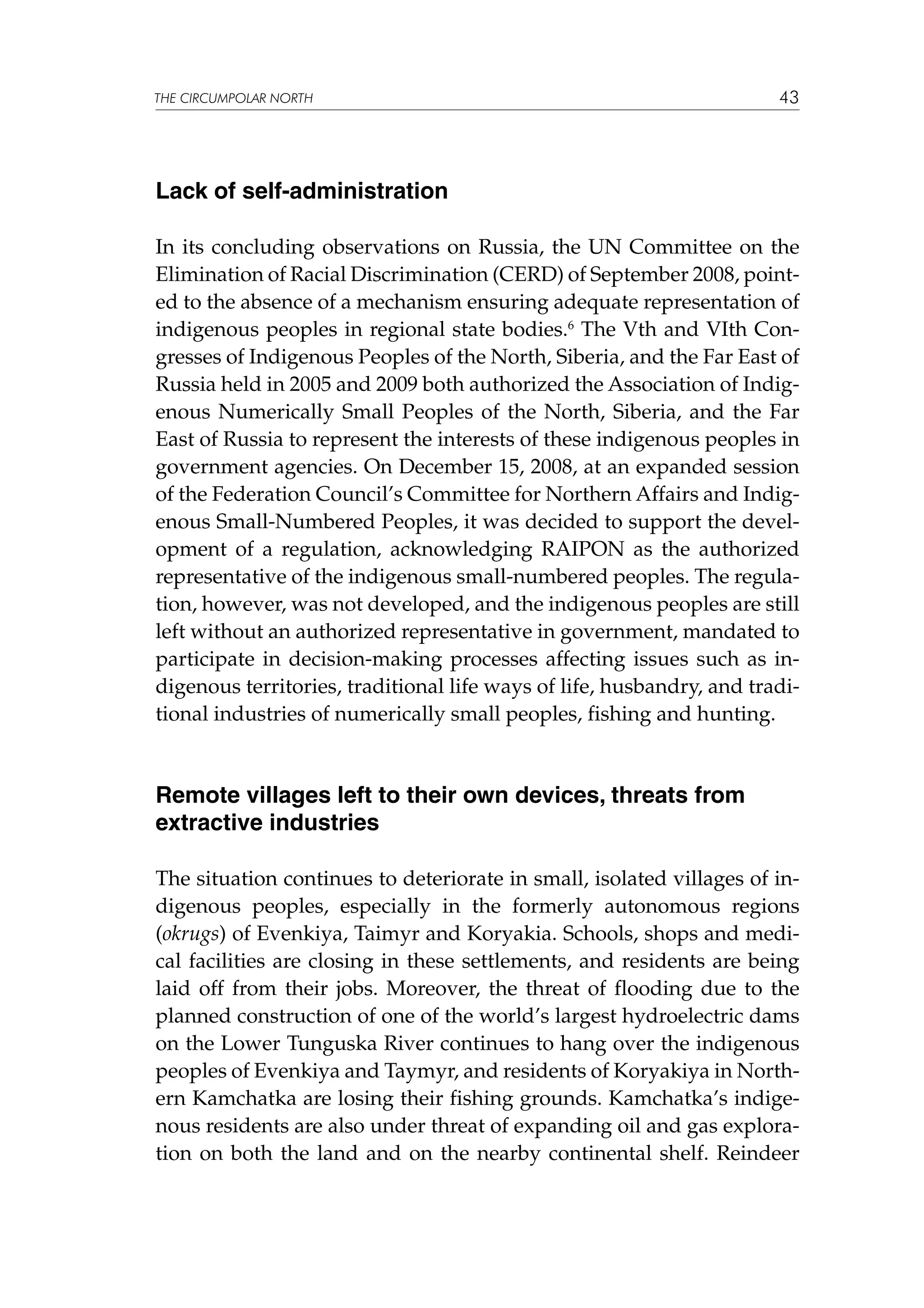 THE CIRCUMPOLAR NORTH

43

Lack of self-administration
In its concluding observations on Russia, the UN Committee on the
Elimination of Racial Discrimination (CERD) of September 2008, pointed to the absence of a mechanism ensuring adequate representation of
indigenous peoples in regional state bodies.6 The Vth and VIth Congresses of Indigenous Peoples of the North, Siberia, and the Far East of
Russia held in 2005 and 2009 both authorized the Association of Indigenous Numerically Small Peoples of the North, Siberia, and the Far
East of Russia to represent the interests of these indigenous peoples in
government agencies. On December 15, 2008, at an expanded session
of the Federation Council’s Committee for Northern Affairs and Indigenous Small-Numbered Peoples, it was decided to support the development of a regulation, acknowledging RAIPON as the authorized
representative of the indigenous small-numbered peoples. The regulation, however, was not developed, and the indigenous peoples are still
left without an authorized representative in government, mandated to
participate in decision-making processes affecting issues such as indigenous territories, traditional life ways of life, husbandry, and traditional industries of numerically small peoples, fishing and hunting.

Remote villages left to their own devices, threats from
extractive industries
The situation continues to deteriorate in small, isolated villages of indigenous peoples, especially in the formerly autonomous regions
(okrugs) of Evenkiya, Taimyr and Koryakia. Schools, shops and medical facilities are closing in these settlements, and residents are being
laid off from their jobs. Moreover, the threat of flooding due to the
planned construction of one of the world’s largest hydroelectric dams
on the Lower Tunguska River continues to hang over the indigenous
peoples of Evenkiya and Taymyr, and residents of Koryakiya in Northern Kamchatka are losing their fishing grounds. Kamchatka’s indigenous residents are also under threat of expanding oil and gas exploration on both the land and on the nearby continental shelf. Reindeer

 