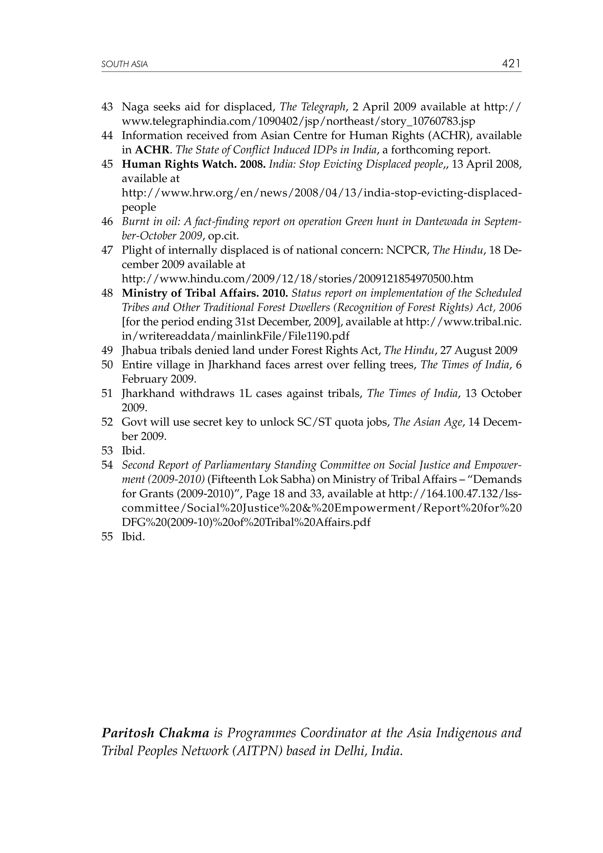 SOUTH ASIA

421

43	 Naga seeks aid for displaced, The Telegraph, 2 April 2009 available at http://
www.telegraphindia.com/1090402/jsp/northeast/story_10760783.jsp
44	 Information received from Asian Centre for Human Rights (ACHR), available
in ACHR. The State of Conflict Induced IDPs in India, a forthcoming report.
45	 Human Rights Watch. 2008. India: Stop Evicting Displaced people,, 13 April 2008,
available at
	
http://www.hrw.org/en/news/2008/04/13/india-stop-evicting-displacedpeople
46	 Burnt in oil: A fact-finding report on operation Green hunt in Dantewada in September-October 2009, op.cit.
47	 Plight of internally displaced is of national concern: NCPCR, The Hindu, 18 December 2009 available at
	
http://www.hindu.com/2009/12/18/stories/2009121854970500.htm
48	 Ministry of Tribal Affairs. 2010. Status report on implementation of the Scheduled
Tribes and Other Traditional Forest Dwellers (Recognition of Forest Rights) Act, 2006
[for the period ending 31st December, 2009], available at http://www.tribal.nic.
in/writereaddata/mainlinkFile/File1190.pdf
49	 Jhabua tribals denied land under Forest Rights Act, The Hindu, 27 August 2009
50	 Entire village in Jharkhand faces arrest over felling trees, The Times of India, 6
February 2009.
51	 Jharkhand withdraws 1L cases against tribals, The Times of India, 13 October
2009.
52	 Govt will use secret key to unlock SC/ST quota jobs, The Asian Age, 14 December 2009.
53	 Ibid.
54	 Second Report of Parliamentary Standing Committee on Social Justice and Empowerment (2009-2010) (Fifteenth Lok Sabha) on Ministry of Tribal Affairs – “Demands
for Grants (2009-2010)”, Page 18 and 33, available at http://164.100.47.132/lsscommittee/Social%20Justice%20%20Empowerment/Report%20for%20
DFG%20(2009-10)%20of%20Tribal%20Affairs.pdf
55	 Ibid.

Paritosh Chakma is Programmes Coordinator at the Asia Indigenous and
Tribal Peoples Network (AITPN) based in Delhi, India.

 