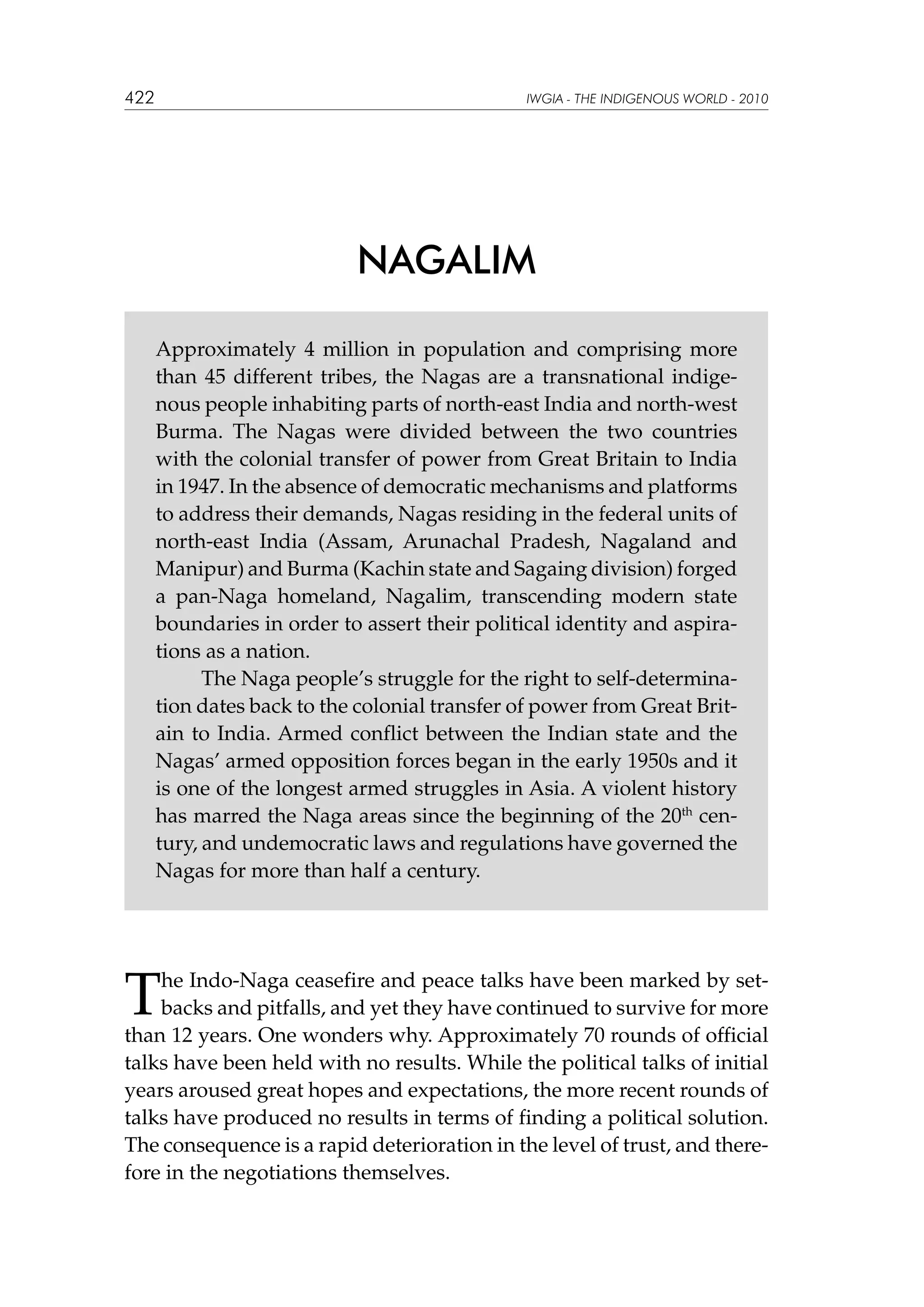 422

IWGIA - THE INDIGENOUS WORLD - 2010

NAGALIM
Approximately 4 million in population and comprising more
than 45 different tribes, the Nagas are a transnational indigenous people inhabiting parts of north-east India and north-west
Burma. The Nagas were divided between the two countries
with the colonial transfer of power from Great Britain to India
in 1947. In the absence of democratic mechanisms and platforms
to address their demands, Nagas residing in the federal units of
north-east India (Assam, Arunachal Pradesh, Nagaland and
Manipur) and Burma (Kachin state and Sagaing division) forged
a pan-Naga homeland, Nagalim, transcending modern state
boundaries in order to assert their political identity and aspirations as a nation.
	
The Naga people’s struggle for the right to self-determination dates back to the colonial transfer of power from Great Britain to India. Armed conflict between the Indian state and the
Nagas’ armed opposition forces began in the early 1950s and it
is one of the longest armed struggles in Asia. A violent history
has marred the Naga areas since the beginning of the 20th century, and undemocratic laws and regulations have governed the
Nagas for more than half a century.

T

he Indo-Naga ceasefire and peace talks have been marked by setbacks and pitfalls, and yet they have continued to survive for more
than 12 years. One wonders why. Approximately 70 rounds of official
talks have been held with no results. While the political talks of initial
years aroused great hopes and expectations, the more recent rounds of
talks have produced no results in terms of finding a political solution.
The consequence is a rapid deterioration in the level of trust, and therefore in the negotiations themselves.

 