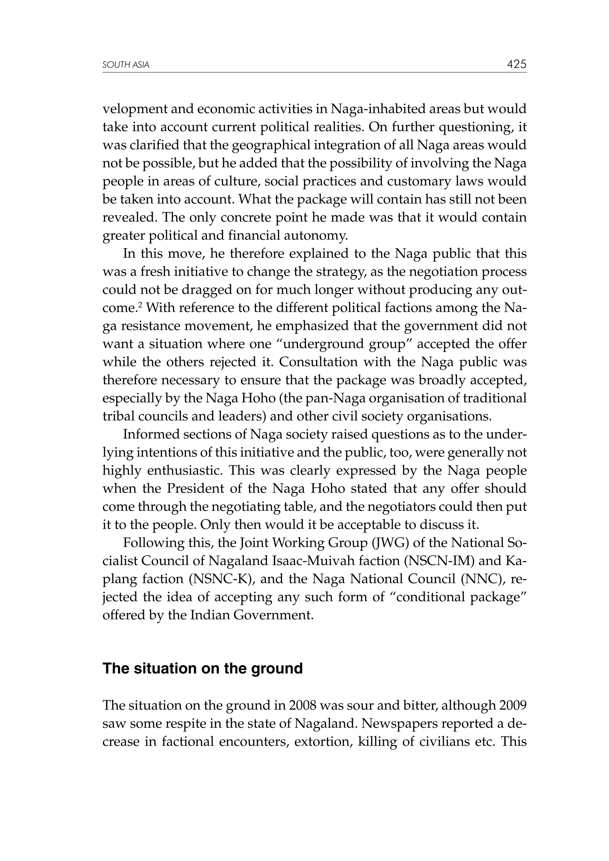 SOUTH ASIA

425

velopment and economic activities in Naga-inhabited areas but would
take into account current political realities. On further questioning, it
was clarified that the geographical integration of all Naga areas would
not be possible, but he added that the possibility of involving the Naga
people in areas of culture, social practices and customary laws would
be taken into account. What the package will contain has still not been
revealed. The only concrete point he made was that it would contain
greater political and financial autonomy.
In this move, he therefore explained to the Naga public that this
was a fresh initiative to change the strategy, as the negotiation process
could not be dragged on for much longer without producing any outcome.2 With reference to the different political factions among the Naga resistance movement, he emphasized that the government did not
want a situation where one “underground group” accepted the offer
while the others rejected it. Consultation with the Naga public was
therefore necessary to ensure that the package was broadly accepted,
especially by the Naga Hoho (the pan-Naga organisation of traditional
tribal councils and leaders) and other civil society organisations.
Informed sections of Naga society raised questions as to the underlying intentions of this initiative and the public, too, were generally not
highly enthusiastic. This was clearly expressed by the Naga people
when the President of the Naga Hoho stated that any offer should
come through the negotiating table, and the negotiators could then put
it to the people. Only then would it be acceptable to discuss it.
Following this, the Joint Working Group (JWG) of the National Socialist Council of Nagaland Isaac-Muivah faction (NSCN-IM) and Kaplang faction (NSNC-K), and the Naga National Council (NNC), rejected the idea of accepting any such form of “conditional package”
offered by the Indian Government.

The situation on the ground
The situation on the ground in 2008 was sour and bitter, although 2009
saw some respite in the state of Nagaland. Newspapers reported a decrease in factional encounters, extortion, killing of civilians etc. This

 